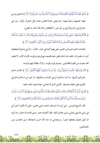 129
‫موسى‬ ‫فسقى‬ ‫ﮋﱪ‬‫ﮊ‬‫ﮉ‬‫ﮈ‬‫ﮇ‬‫ﮆ‬ ‫ﮅ‬‫ﮄ‬‫ﮃ‬‫ﮂ‬‫ﮁ‬‫ﮀ‬‫ﭿ‬‫ﭾ‬‫ﭽ‬‫ﱫﭼ‬
‫إني‬ ّ‫رب‬ :‫وقال‬ ،‫شجرة‬ ّ‫ظل‬ ‫تحت‬ ‫فجلس‬ ً‫ا‬‫جانب‬ ‫تنحى‬ ‫ثم‬ ،‫بهما‬ ‫رحمة‬ ‫غنمهما‬ ‫لهما‬
.‫الجوع‬ ‫به‬ ّ‫أشتد‬ ‫قد‬ ‫وكان‬ ،‫كالطعام‬ ،‫خير‬ ّ‫أي‬ ‫من‬ ّ‫إلي‬ ‫ماتسوقه‬ ‫إلى‬ ‫محتاج‬
‫ﮛ‬‫ﮚ‬‫ﮙ‬‫ﮘ‬‫ﮗ‬‫ﮖ‬‫ﮕ‬‫ﮔ‬‫ﮓ‬‫ﮒ‬‫ﮑ‬‫ﮐ‬‫ﮏ‬‫ﮎ‬ ‫ﮍ‬‫ﱫﮌ‬
‫ﱪ‬‫ﮨ‬‫ﮧ‬ ‫ﮦ‬‫ﮥ‬‫ﮤ‬‫ﮣ‬‫ﮢ‬‫ﮡ‬‫ﮠ‬ ‫ﮟ‬‫ﮞ‬‫ﮝ‬‫ﮜ‬
‫ليعطيك‬ ‫يدعوك‬ ‫أبي‬ ّ‫إن‬ : ‫قالت‬ ، ‫حياء‬ ‫في‬ ‫إليه‬ ‫لهما‬ ‫سقى‬ ‫اللتين‬ ‫المرأتين‬ ‫إحدى‬ ‫فجاءت‬
‫تخف‬ ‫ال‬ :‫األب‬ ‫له‬ ‫قال‬ ،‫وقومه‬ ‫فرعون‬ ‫مع‬ ‫قصصه‬ ‫عليه‬ ّ‫وقص‬ ‫أباها‬ ‫جاء‬ ‫فلما‬ ،‫لنا‬ ‫سقيت‬ ‫ما‬ ‫أجر‬
.‫بأرضنا‬ ‫لهم‬ ‫سلطان‬ ‫ال‬ ‫إذ‬ ، ‫وقومه‬ ‫فرعون‬ ‫وهم‬ ،‫الظالمين‬ ‫القوم‬ ‫من‬ ‫نجوت‬ ‫لقد‬
‫إحدى‬ ‫قالت‬ ‫ﱪ‬‫ﯕ‬ ‫ﯔ‬‫ﯓ‬‫ﮱ‬‫ﮰ‬‫ﮯ‬‫ﮮ‬‫ﮭ‬‫ﮬ‬‫ﮫ‬ ‫ﮪ‬‫ﱫﮩ‬
‫للرعي‬ ‫تستأجره‬ ‫من‬ ‫خير‬ ّ‫إن‬ ،‫وسقايتها‬ ‫أغنامنا‬ ‫لرعي‬ ‫استأجره‬ ‫أبت‬ ‫يا‬ :‫ألبيها‬ ‫المرأتين‬
.‫عليه‬ ‫تأمنه‬ ‫فيما‬ ‫خيانته‬ ‫تخشى‬ ‫ال‬ ‫الذي‬ ‫األمين‬ ،‫ماشيتك‬ ‫حفظ‬ ‫على‬ ‫القوي‬
‫ﯦ‬‫ﯥ‬‫ﯤ‬‫ﯣ‬‫ﯢ‬‫ﯡ‬‫ﯠ‬ ‫ﯟ‬‫ﯞ‬‫ﯝ‬ ‫ﯜ‬ ‫ﯛ‬‫ﯚ‬‫ﯙ‬‫ﯘ‬ ‫ﯗ‬‫ﱫﯖ‬
‫ﱪ‬‫ﯶ‬‫ﯵ‬‫ﯴ‬‫ﯳ‬‫ﯲ‬‫ﯱ‬‫ﯰ‬‫ﯮ‬‫ﯭ‬‫ﯬ‬‫ﯫ‬‫ﯪ‬‫ﯩ‬‫ﯨ‬‫ﯧ‬
‫لي‬ ً‫ا‬‫أجير‬ ‫تكون‬ ْ‫أن‬ ‫على‬ ،‫هاتين‬ ‫ابنتي‬ ‫إحدى‬ ‫أزوجك‬ ‫إن‬ ‫أريد‬ ‫إني‬ : ‫لموسى‬ ‫الشيخ‬ ‫قال‬
‫أريد‬ ‫وما‬ ،‫منك‬ ‫فإحسان‬ ‫سنين‬ ‫عشر‬ ‫أكملت‬ ‫فإن‬ ،‫ذلك‬ ‫مقابل‬ ‫سنين‬ ‫ثماني‬ ‫ماشيتي‬ ‫رعي‬ ‫في‬
‫ومن‬ ‫الجانب‬ ّ‫لين‬ ،‫المعاملة‬ ‫حسن‬ ‫اهلل‬ ‫شاء‬ ‫إن‬ ‫وستجدني‬ ،ً‫ا‬‫عشر‬ ‫بجعلها‬ ‫عليك‬ ّ‫أشق‬ ‫أن‬
.‫الصالحين‬
 