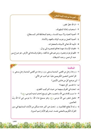 133
‫ص‬‫ن‬‫ال‬ ِ‫ه‬‫ي‬‫إل‬ ‫د‬‫ش‬‫ر‬ُ‫ي‬ ‫ما‬ ‫م‬‫ه‬‫أ‬
.‫غفور‬ ٌ‫عفو‬ ‫اهلل‬ ‫ان‬ -1
.‫الملهوف‬ ‫إغاثة‬ ‫استحباب‬ -2
.‫المستطاع‬ ‫قدر‬ ‫المخالطة‬ ‫وعدم‬ ،‫للنساء‬ ‫سيما‬ ‫وال‬ ‫الحياء‬ ‫همية‬َ‫أ‬ -3
.‫واألمانة‬ ‫بالعهد‬ ‫الوفاء‬ ‫ووجوب‬ ‫العمل‬ ‫همية‬َ‫أ‬ -4
.‫بالمعجزات‬ ‫ألنبيائه‬ ‫تعالى‬ ‫اهلل‬ ‫تأييد‬ -5
.‫زوال‬ ‫إلى‬ ‫فمصيره‬ ‫تعاظم‬ ‫مهما‬ ‫اإلنسان‬ ‫طغيان‬ -6
‫بين‬ ‫صراع‬ ‫هو‬ ،‫األرض‬ ‫في‬ ‫وفساده‬ ‫ه‬ّ‫وعلو‬ ،‫شاكلته‬ ‫على‬ ‫هم‬ ‫ومن‬ ،‫وتجبره‬ ‫فرعون‬ ‫ظلم‬ -7
.‫الشيطان‬ ‫وجند‬ ،‫الرحمن‬ ‫جند‬
‫املناقشة‬
:) ‫يسعى‬ ‫رجل‬ ‫المدينة‬ ‫أقصى‬ ‫من‬ ‫وجاء‬ ( ‫و‬ ) ‫يسعى‬ ‫المدينة‬ ‫اقصى‬ ‫من‬ ‫رجل‬ ‫وجاء‬ ( -1
:‫اآلتي‬ ‫عن‬ ‫أجب‬ ‫ثم‬ ،ً‫ا‬‫ملي‬ ‫الكريمين‬ ‫النصين‬ ‫هذين‬ ‫اقرأ‬
‫اآليتين؟‬ ‫هاتين‬ ‫من‬ ّ‫كل‬ ‫موضع‬ ‫أين‬ -‫أ‬
‫منهما؟‬ ٍ‫كل‬ ‫تفسير‬ ‫ما‬ -‫ب‬
.‫اللغوي‬ ‫التركيب‬ ‫حيث‬ ‫من‬ ‫بينهما‬ ‫الفرق‬ ‫في‬ ‫ابحث‬ -‫جـ‬
‫(ع)؟‬ ‫لموسى‬ ‫ابنتيه‬ ‫إحدى‬ ‫تزويج‬ ‫على‬ )‫(شعيب‬ ‫اهلل‬ ‫نبي‬ ‫إقدام‬ ‫سبب‬ ‫ما‬ -2
ُّ‫رب‬ ‫اهلل‬ ‫أنا‬ ‫إني‬ ‫موسى‬ ‫يا‬ :‫اهلل‬ ‫نداء‬ ‫يسمع‬ ‫وهو‬ )‫(ع‬ ‫موسى‬ ‫اهلل‬ ‫نبي‬ ‫شعور‬ ‫تخيل‬ -3
.‫العالمين‬
‫سور‬ ‫في‬ ‫المشابهة‬ ‫اآليات‬ ‫من‬ ‫ممكن‬ ‫عدد‬ ‫اكبر‬ ‫عن‬ ‫ابحث‬ ، ) ‫الظالمون‬ ‫يفلح‬ ‫ال‬ ‫إنه‬ ( -4
.‫السورة‬ ‫واسم‬ ‫اآلية‬ ‫رقم‬ ‫ثبت‬ ،‫نفسه‬ ‫بالمعنى‬ ‫الكريم‬ ‫القرآن‬
 