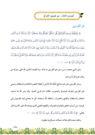 137
‫القرنين‬ ‫ذو‬
%$# "! Ý Ü Û Ú ÙØ ×ÖÕÔÓ‫ﱫ‬
‫ﭨ‬‫ﭧ‬‫ﭦ‬‫ﭥ‬‫ﭤ‬ ‫ﭣ‬‫ﭢ‬‫ﭡ‬‫ﭠ‬‫ﭟ‬. -,+*)('&
MLKJI‫ﭸ‬‫ﭷ‬ ‫ﭶ‬ ‫ﭵ‬‫ﭴ‬‫ﭳ‬‫ﭲ‬‫ﭱ‬‫ﭰ‬‫ﭯ‬‫ﭮ‬‫ﭭ‬‫ﭬ‬;:9
‫ﮑ‬‫ﮐ‬‫ﮏ‬‫ﮎ‬‫ﮍ‬‫ﮌ‬‫ﮋ‬‫ﮊ‬‫ﮉ‬‫ﮈ‬‫ﮇ‬VUTS RQPON
٨٨ - ٨٣ :‫الكهف‬ ‫ﱪ‬‫ﮕ‬‫ﮔ‬‫ﮓ‬‫ﮒ‬
‫من‬ ِ‫ه‬‫رسول‬ ‫على‬ ‫اهلل‬ ‫فأنزل‬ ‫قصته؟‬ ‫وما‬ ،‫شأنه‬ ‫ما‬ ‫القرنين‬ ‫ذي‬ ‫عن‬ )‫(�ص‬ ‫محمد‬ ‫النبي‬ ‫سئل‬
.ً‫ا‬‫ووحي‬ ً‫ا‬‫قرآن‬ ‫وخبره‬ ‫نبأه‬
‫مي‬ ُ‫وس‬ ‫والسلطان‬ ‫والحكمة‬ ‫العلم‬ ‫وأعطاه‬ ‫األرض‬ ‫اهلل‬ ‫كه‬َّ‫ل‬‫م‬ ‫صالح‬ ‫عبد‬ ‫هو‬ )‫القرنين‬ ‫و(ذو‬
‫أسباب‬ ‫له‬ ‫اهلل‬ ‫ر‬ ّ‫يس‬ ‫وقد‬ ،‫الدنيا‬ ‫قرني‬ ‫حاز‬ ‫فكأنه‬ ،‫والمغرب‬ ‫المشرق‬ ‫لبلوغه‬ ‫القرنين‬ ‫ذي‬
‫إلى‬ ‫للوصول‬ ‫إليه‬ ‫يحتاج‬ ‫ما‬ ّ‫كل‬ ‫سبحانه‬ ‫اهلل‬ ‫وأعطاه‬ ،‫والعمران‬ ‫والفتح‬ ‫والسلطان‬ ‫الملك‬
‫قال‬ ‫األنبياء‬ ‫لغير‬ ‫اهلل‬ ‫يمنحه‬ ‫الذي‬ ‫القلبي‬ ‫واإللهام‬ ‫والتصرف‬ ‫والقدرة‬ ‫العلم‬ ‫أسباب‬ ‫من‬ ،‫غرضه‬
٨٤ : ‫الكهف‬ ‫ﱪ‬+*) ('&%$#" !‫ﱫ‬ :‫تعالى‬
.‫مظفرة‬ ‫عسكرية‬ ‫حمالت‬ ‫بثالث‬ ‫قام‬ ‫عندما‬ ‫وذلك‬
‫آن‬‫ا‬‫القر‬‫ق�ص�ص‬‫من‬:‫الثالث‬‫الدر�ص‬
 