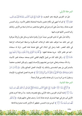 138
:‫األولى‬ ‫المرحلة‬
‫ﭧ‬‫ﭦ‬‫ﭥ‬‫ﭤ‬ ‫ﭣ‬‫ﭢ‬‫ﭡ‬‫ﭠ‬‫ﱫﭟ‬ ‫المغرب‬ ‫نحو‬ ‫طريقه‬ ‫القرنين‬ ‫ذو‬ َّ‫شق‬
‫الشمس‬ ‫ورأى‬ ،‫األسود‬ ‫بالطين‬ ‫لة‬ّ‫المحم‬ ‫بالمياه‬ ‫مغمور‬ ٍ‫مكان‬ ‫إلى‬ ‫أنتهى‬ ‫أنه‬ ‫أي‬ ‫ﱪ‬ ‫ﭸ‬‫ﭨ‬
‫ولذلك‬ ،‫األرض‬ ‫من‬ ‫واسعة‬ ‫مساحة‬ ‫تغمر‬ ‫مياه‬ ‫شاطئ‬ ‫إلى‬ ‫وصل‬ ‫أنه‬ ‫على‬ ُّ‫يدل‬ ‫وهذا‬ ،‫هناك‬ ‫تغرب‬
.‫فيها‬ ‫تغرب‬ ‫كأنها‬ ‫الشمس‬ ‫رأى‬
‫متوافرة‬ ً‫ا‬‫وأرزاق‬ ‫نقل‬ ‫ووسائل‬ ‫مالية‬ ‫وقدرة‬ ً‫ا‬‫ار‬ّ‫جر‬ ً‫ا‬‫جيش‬ ‫القرنين‬ ‫لذي‬ ‫أن‬ ‫على‬ ّ‫تدل‬ ‫واألية‬
‫الرائجة‬ ‫المواصالت‬ ‫بواسطة‬ ‫العسكرية‬ ‫الرحالت‬ ‫تلك‬ ‫عليه‬ ‫تتوقف‬ ‫مما‬ ‫ذلك‬ ‫غير‬ ‫إلى‬
‫سبحانه‬ ‫له‬ ‫ترك‬ ،‫العين‬ ‫هذه‬ ‫عندها‬ ‫تقع‬ ‫التي‬ ‫البالد‬ ‫إلى‬ ‫وصل‬ ‫فلما‬ .‫العصر‬ ‫ذلك‬ ‫في‬
‫ﭶ‬ ‫ﭵ‬‫ﭴ‬‫ﭳ‬‫ﭲ‬‫ﭱ‬‫ﭰ‬‫ﭯ‬‫ﭮ‬‫ﭭ‬‫ﭬ‬‫ﱫ‬ :‫أهلها‬ ‫معاملة‬ ‫حرية‬ -‫اآلية‬ ‫ظاهر‬ ‫هو‬ ‫-كما‬
‫األنبياء‬ ‫لغير‬ ‫سبحانه‬ ‫يمنحه‬ ‫الذي‬ ‫القلبي‬ ‫اإللهام‬ ‫قبيل‬ ‫من‬ ‫كان‬ ‫ذلك‬ ‫وكل‬ ‫ﱪ‬‫ﭸ‬‫ﭷ‬
ً‫ا‬‫مختص‬ ‫التعذيب‬ ‫يكن‬ ‫ولم‬ ،‫إليهم‬ ‫واإلحسان‬ ‫تعذيبهم‬ ‫بين‬ ‫ه‬ّ‫خير‬ ‫وتعالى‬ ‫سبحانه‬ ‫اهلل‬ ‫وان‬
‫ﮉ‬‫ﮈ‬‫ﮇ‬‫ﱫ‬ :‫وقال‬ ‫الصالح‬ ‫العمل‬ ‫اإليمان‬ ‫زاد‬ ‫ولذلك‬ ‫المفسدين‬ ‫يعم‬ ‫بل‬ ‫بالمشركين‬
‫اإليمان‬ ‫وراء‬ ‫الصالح‬ ‫العمل‬ ‫فشرط‬ ‫ﱪ‬‫ﮕ‬‫ﮔ‬‫ﮓ‬‫ﮒ‬‫ﮑ‬‫ﮐ‬‫ﮏ‬‫ﮎ‬‫ﮍ‬‫ﮌ‬‫ﮋ‬‫ﮊ‬
.ً‫ال‬‫وعم‬ ً‫ال‬‫قو‬ ‫بالحسنى‬ ‫نعامله‬ ‫أي‬ )‫يسرا‬ ‫أمرنا‬ ‫من‬ ‫له‬ ‫وسنقول‬
:‫الثانية‬ ‫المرحلة‬
‫ﮧ‬ ‫ﮦ‬‫ﮥ‬‫ﮤ‬‫ﮣ‬‫ﮢ‬‫ﮡ‬‫ﮠ‬‫ﮟ‬‫ﮞ‬‫ﮝ‬‫ﮜ‬ ‫ﮛ‬ ‫ﮚ‬‫ﮙ‬‫ﮘ‬‫ﮗ‬‫ﮖ‬‫ﱫ‬
‫تقابل‬ ‫أخرى‬ ‫برحلة‬ ‫بدأ‬ ،‫وغايته‬ ‫مقصوده‬ ‫وبلغ‬ ‫األولى‬ ‫رحلته‬ ‫القرنين‬ ‫ذو‬ َّ‫أتم‬ ‫لما‬‫ﮩﱪ‬‫ﮨ‬
‫ﮤ‬‫ﮣ‬‫ﱫ‬ :‫بقوله‬ ‫حالهم‬ ‫تعالى‬ ‫وصف‬ ،ً‫ا‬‫أناس‬ ‫هناك‬ ‫فوجد‬ ،‫المشرق‬ ‫جهة‬ ‫إلى‬ ‫رحل‬ ‫أي‬ ‫األولى‬
‫قاحلة‬ ‫صحراوية‬ ‫كانت‬ ‫األرض‬ ‫أن‬ ‫فيظهر‬ ،‫الشمس‬ ‫دون‬ ‫من‬ ‫أي‬ ‫ﱪ‬‫ﮩ‬‫ﮨ‬‫ﮧ‬‫ﮦ‬‫ﮥ‬
 