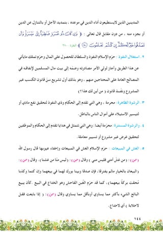 144
‫الدين‬ ‫عن‬ ‫بالتنازل‬ ‫أو‬ ‫األجل‬ ‫بتمديد‬ ، ‫موعده‬ ‫في‬ ‫الدين‬ ‫داء‬َ‫أ‬ ‫اليستطيعون‬ ‫الذين‬ ‫المدينين‬
‫ﯯ‬‫ﯮ‬‫ﯭ‬ ‫ﯬ‬‫ﯫ‬ ‫ﯪ‬‫ﯩ‬‫ﯨ‬‫ﯧ‬‫ﱫ‬ : ‫تعالى‬ ‫قال‬ ‫مقابل‬ ‫دون‬ ‫من‬ ، ‫منه‬ ‫بجزء‬ ‫أو‬
٢٨٠ : ‫البقرة‬ ‫ﱪ‬‫ﯷ‬‫ﯶ‬ ‫ﯵ‬‫ﯴ‬‫ﯳ‬‫ﯲ‬‫ﯱ‬‫ﯰ‬
‫مايأتي‬ ‫تملك‬ ‫م‬ّ‫وحر‬ ‫المال‬ ‫على‬ ‫للحصول‬ ‫والسلطان‬ ‫النفوذ‬ ‫اإلسالم‬ ‫م‬ّ‫حر‬ : ‫النفوذ‬ ‫استغالل‬ .2
‫في‬ ‫إلنفاقـه‬ ‫المسلمين‬ ‫مال‬ ‫بيت‬ ‫إلى‬ ‫ه‬ّ‫وضم‬ ‫مصادرته‬ ‫األمر‬ ‫لولي‬ ‫وأجاز‬ ‫الطريق‬ ‫هذا‬ ‫عن‬
‫غير‬ ‫الكسب‬ ‫قانون‬ ّ‫سن‬ ‫تشريع‬ ‫أول‬ ‫بذلك‬ ‫وهو‬ ، ‫منهم‬ ‫المحتاجين‬ ‫على‬ ‫العامة‬ ‫المصالح‬
)‫هذا؟‬ ‫لك‬ ‫أين‬ ‫من‬ ( ‫قانون‬ ‫ـــذ‬ّ‫ف‬‫ون‬ ‫المشروع‬
‫أو‬ ‫مادي‬ ‫نفع‬ ‫لتحقيق‬ ‫النفوذ‬ ‫وذي‬ ‫الحكام‬ ‫إلى‬ ‫تقدم‬ ‫التي‬ ‫وهي‬ ، ‫محرمة‬ :‫الظاهرة‬ ‫الرشوة‬ .3
.‫بالباطل‬ ‫الناس‬ ‫أموال‬ ‫على‬ ‫االستيالء‬ ‫لتيسير‬
‫والموظفين‬‫الحكام‬‫إلى‬‫تقدم‬‫هدايا‬‫في‬‫تتمثل‬‫التي‬‫وهي‬:‫أيضا‬‫مة‬ّ‫محر‬:‫المستترة‬‫والرشوة‬.4
.‫معاملة‬ ‫تسيير‬ ‫أو‬ ‫مشروع‬ ‫غير‬ ‫غرض‬ ‫لتحقيق‬
‫اهلل‬ ‫رسول‬ ‫قال‬ ‫عيوبها‬ ‫وإخفاء‬ ‫المبيعات‬ ‫في‬ ‫الغش‬ ‫اإلسالم‬ ‫م‬ّ‫حر‬ : ‫المبيعات‬ ‫في‬ ‫الغش‬ 	.5
:)‫(�ص‬ ‫وقال‬ .)‫غشنا‬ ‫من‬ ‫ا‬ّ‫ن‬‫م‬ ‫(ليس‬ :)‫(�ص‬ ‫وقال‬ ) ‫مني‬ ‫فليس‬ ‫أمتي‬ ّ‫غش‬ ‫(من‬ :)‫(�ص‬
‫وكذبا‬ ‫كتما‬ ‫وإن‬ ‫بيعهما‬ ‫في‬ ‫لهما‬ ‫بورك‬ ‫وبينا‬ ‫صدقا‬ ‫فإن‬ ،‫يفترقا‬ ‫مالم‬ ‫بالخيار‬ ‫(البيعان‬
‫يبيع‬ ‫.كأن‬ ‫البيع‬ ‫في‬ ‫الخداع‬ ‫وهو‬ ‫الفاحش‬ ‫بن‬ُ‫غ‬‫ال‬ ‫م‬ّ‫حر‬ ‫قد‬ ‫كما‬ ،)‫بيعهما‬ ُ‫ة‬‫برك‬ ‫حقت‬ُ‫م‬
‫فقـل‬ ‫بايعت‬ ‫إذا‬ ( :)‫(�ص‬ ‫وقال‬ ‫يساوي‬ ‫مما‬ ‫أوبأقل‬ ‫يساوي‬ ‫مما‬ ‫بأكثر‬ ‫الشيء‬ ‫البائع‬
.‫الخداع‬ ‫أي‬ ) ‫الخالبة‬
 
