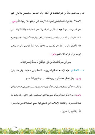 147
‫فهو‬ :‫باألبراج‬ ‫أومايسمى‬ ‫التنجيم‬ ‫ا‬ّ‫م‬‫وأ‬ .‫قد‬ُ‫ع‬‫ال‬ ‫في‬ ‫النفاثات‬ ّ‫شر‬ ‫من‬ ‫باهلل‬ ‫التعوذ‬ ‫وجب‬ ‫لذا‬
:)‫(�ص‬ ‫اهلل‬ ‫رسول‬ ‫قال‬ ،‫تقع‬ ‫لم‬ ‫التي‬ ‫األرضية‬ ‫الحوادث‬ ‫على‬ ‫الفلكية‬ ‫باألحوال‬ ‫االستدالل‬
‫فهي‬ :‫الكهانة‬ ‫ا‬ّ‫م‬‫وأ‬ .»‫زاد‬ ‫ما‬ ‫زاد‬ ‫السحر‬ ‫من‬ ‫شعبة‬ ‫اقتبس‬ ‫فقد‬ ‫النجوم‬ ‫من‬ ‫علما‬ ‫اقتبس‬ ‫«من‬
‫وجميع‬ ،‫والفنجان‬ ّ‫الكف‬ ‫وقراءة‬ ‫الغيب‬ ‫علم‬ ‫وادعاء‬ ‫بالحصى‬ ‫كالضرب‬ ‫الغيب‬ ‫علم‬ ‫ادعاء‬
‫يذهب‬ ‫من‬ ‫وأثم‬ ‫التحريم‬ ّ‫أشد‬ ‫محرم‬ ‫خاللها‬ ‫من‬ ‫يكسب‬ ‫مال‬ ّ‫وكل‬ ‫رمة‬ ّ‫مح‬ ‫األعمال‬ ‫هذه‬
:)‫(�ص‬ ‫النبي‬ ‫قال‬ !‫عراف‬ ‫أو‬ ‫ساحر‬ ‫إلى‬
.)ً‫ة‬‫ل‬ْ‫لي‬ َ‫ين‬ِ‫ع‬َ‫ب‬ْ‫ر‬َ‫أ‬ ٌ‫ة‬‫ال‬ َ‫ص‬ ُ‫ه‬‫ل‬ ‫ل‬َ‫ب‬ْ‫ُق‬‫ت‬ ْ‫لم‬ ٍ‫ء‬ ْ‫ي‬ َ‫ش‬ ْ‫ن‬َ‫ع‬ ُ‫ه‬‫ل‬َ‫أ‬ َ‫س‬َ‫ف‬ ‫ًا‬‫ف‬‫ا‬َّ‫ــر‬َ‫ع‬ ‫ى‬َ‫ت‬َ‫أ‬ ْ‫ن‬َ‫م‬(
‫يقول‬ ‫هذا‬ ‫وفي‬ ،‫أسعارها‬ ‫في‬ ‫للتحكم‬ ‫احتكارالضروريات‬ ‫اإلسالم‬ ‫م‬ّ‫حر‬ :‫االحتكــار‬ .10
.)‫منه‬ ‫اهلل‬ ‫وبرأ‬ ‫اهلل‬ ‫من‬ ‫برأ‬ ‫فقد‬ ‫يوما‬ ‫أربعين‬ ً‫ا‬‫طعامـ‬ ‫احتكر‬ ْ‫ن‬َ‫م‬( :)‫(�ص‬
‫وقال‬ ،‫صاحبه‬ ‫إلى‬ ‫الثمن‬ ‫وتسليم‬ ‫بالمثل‬ ‫وبيعه‬ ‫المحتكر‬ ‫المال‬ ‫مصادرة‬ ‫االحتكار‬ ‫وحكم‬
‫منه‬ ‫برئت‬ ‫وقد‬ ،‫خاطئ‬ ‫فهو‬ ،‫المسلمين‬ ‫على‬ ‫بها‬ ‫يغلي‬ ‫أن‬ ‫يريد‬ ً‫ا‬‫طعام‬ ‫احتكر‬ ‫«من‬ :)‫(�ص‬
‫رسول‬ ‫قول‬ ‫هي‬ ‫المعامالت‬ ‫جميع‬ ‫لها‬ ‫تخضع‬ ‫التي‬ ‫اإلسالمية‬ ‫والقاعدة‬ »‫ورسوله‬ ‫اهلل‬ ‫ذمة‬
. )‫ضرار‬ ‫وال‬ ‫(الضرر‬ :‫اهلل‬
 