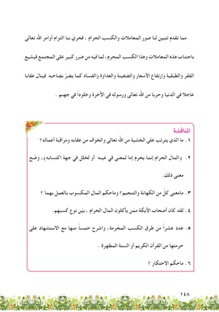 148
‫تعالى‬ ‫اهلل‬ ‫أوامر‬ ‫التزام‬ ‫بنا‬ ّ‫فحري‬ ، ‫الحرام‬ ‫والكسب‬ ‫المعامالت‬ ‫صور‬ ‫لنا‬ ‫تتبين‬ ‫تقدم‬ ‫مما‬
‫فيشيع‬ ‫المجتمع‬ ‫على‬ ‫كبير‬ ‫ضرر‬ ‫من‬ ‫فيه‬ ‫لما‬ ،‫المحرم‬ ‫الكسب‬ ‫وهذا‬ ‫المعامالت‬ ‫هذه‬ ‫باجتناب‬
‫عقابا‬ ‫فينال‬ ‫بصاحبه‬ ّ‫يضر‬ ‫كما‬ ‫والفساد‬ ‫والعداوة‬ ‫والضغينة‬ ‫األسعار‬ ‫وارتفاع‬ ‫والطبقية‬ ‫الفقر‬
. ‫جهنم‬ ‫في‬ ً‫ا‬‫وخلود‬ ‫اآلخرة‬ ‫في‬ ‫ورسوله‬ ‫تعالى‬ ‫اهلل‬ ‫من‬ ‫وحربا‬ ‫الدنيا‬ ‫في‬ ‫عاجال‬
‫املناقشة‬
‫أعماله؟‬ ‫ومراقبة‬ ‫عقابه‬ ‫من‬ ‫والخوف‬ ‫تعالى‬ ‫اهلل‬ ‫من‬ ‫الخشية‬ ‫على‬ ‫يترتب‬ ‫الذي‬ ‫ما‬ 	.1
‫ح‬ ّ‫وض‬ ،)‫اكتسابه‬ ‫جهة‬ ‫في‬ ‫لخلل‬ ‫أو‬ ‫عينه‬ ‫في‬ ‫لمعنى‬ ‫إما‬ ‫يحرم‬ ‫إنما‬ ‫الحرام‬ ‫(المال‬ 	.2
.‫ذلك‬ ‫معنى‬
‫؟‬ ‫بهما‬ ‫بالعمل‬ ‫المكسوب‬ ‫المال‬ ‫وماحكم‬ ‫والتنجيم؟‬ ‫الكهانة‬ ‫من‬ ّ‫كل‬ ‫مامعنى‬ 	.3
.‫كسبهم‬ ‫نوع‬ ‫ن‬ّ‫ي‬‫ب‬ ، ‫الحرام‬ ‫المال‬ ‫يأكلون‬ ‫ن‬ّ‫مم‬ ‫األيكة‬ ‫أصحاب‬ ‫كان‬ ‫لقد‬ 	.4
‫على‬ ‫االستشهاد‬ ‫مع‬ ‫منها‬ ً‫ا‬‫خمس‬ ‫واشرح‬ ،‫رمة‬ ّ‫المح‬ ‫الكسب‬ ‫طرق‬ ‫من‬ ً‫ا‬‫عشر‬ ‫عدد‬ 	.5
. ‫المطهرة‬ ‫السنة‬ ‫أو‬ ‫الكريم‬ ‫القرآن‬ ‫من‬ ‫حرمتها‬
‫؟‬ ‫االحتكار‬ ‫ماحكم‬ 	.6
 