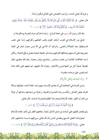 152
.ً‫ا‬‫رادع‬ ‫ليكون‬ ‫القاتل‬ ‫على‬ ‫القصاص‬ ‫وأوجب‬ ،‫الدماء‬ ‫تعالى‬ ‫اهلل‬ ‫م‬ّ‫وحر‬
‫ﮢ‬‫ﮡ‬‫ﮠ‬‫ﮟ‬‫ﮞ‬ ‫ﮝ‬‫ﮜ‬‫ﮛ‬‫ﮚ‬‫ﮙ‬‫ﮘ‬‫ﮗ‬‫ﮖ‬‫ﮕ‬‫ﱫﮔ‬ :‫تعالى‬ ‫قال‬
٣٣ :‫اإلرساء‬ ‫ﱪ‬‫ﮬ‬‫ﮫ‬ ‫ﮪ‬‫ﮩ‬‫ﮨ‬‫ﮧ‬‫ﮦ‬‫ﮥ‬‫ﮤ‬‫ﮣ‬
.)‫هذا‬ ‫يومكم‬ ‫كحرمة‬ ‫حرام‬ ‫دماؤكم‬ ‫ّما‬‫ن‬‫(إ‬ : ‫الوداع‬ ‫حجة‬ ‫في‬ )‫(�ص‬ ‫اهلل‬ ‫رسول‬ ‫قال‬ ‫وقد‬
‫عقب‬ ‫على‬ ً‫ا‬‫رأس‬ ‫وأقوالهم‬ ‫أفعالهم‬ ‫وقلب‬ ‫القوم‬ ‫أولئك‬ ‫قلوب‬ ‫في‬ ‫اإلسالم‬ ‫نور‬ َّ‫فشع‬
‫كلمة‬ ‫في‬ ‫شعار‬ ‫د‬ّ‫مجر‬ ‫ليس‬ ‫اهلل‬ ‫في‬ ‫التآخي‬ ‫أن‬ ‫وأدركوا‬ ،‫والعمى‬ ‫الضاللة‬ ‫بعد‬ ‫فاستيقظوا‬
‫وبكل‬ ،‫الحياة‬ ‫بواقع‬ ‫يتصل‬ ‫عملية‬ ‫حقيقة‬ ‫هو‬ ‫وإنما‬ ‫أفواههم‬ ‫وتتناقلها‬ ‫ألسنتهم‬ ‫على‬ ‫يجرونها‬
‫ذلك‬ ‫بتطبيق‬ ‫قام‬ ‫وقد‬ ،‫ومحبة‬ ‫وإيثار‬ ‫وتناصح‬ ،‫وتناصر‬ ‫تعاون‬ ‫من‬ ‫القائمة‬ ‫العالقات‬ ‫أوجه‬
‫عامة‬ ‫ذلك‬ ‫على‬ ‫تبعهم‬ ‫ثم‬ ،‫عليهم‬ ‫اهلل‬ ‫رضوان‬ ،‫واألنصار‬ ‫المهاجرين‬ ‫من‬ ‫كل‬ ً‫ا‬‫عملي‬ ً‫ا‬‫تطبيق‬
.‫متفاوتة‬ ‫درجات‬ ‫على‬ ‫المسلمين‬
‫األوالد‬ ‫وقتل‬ ‫البنات‬ ‫وأد‬ -2
‫مواالة‬ ‫فيقتلها‬ ،‫كبده‬ ‫فلذة‬ ،‫ابنته‬ ‫منهم‬ ‫اإلنسان‬ ‫يعادي‬ ‫أن‬ ‫إلى‬ ‫الجاهلية‬ ‫في‬ ‫الفساد‬ ‫وصل‬
ً‫ا‬‫خوف‬ ‫أو‬ ‫وعدائها‬ ‫شماتتها‬ ‫من‬ ‫وخوفا‬ ،‫والقبيلة‬ ‫العشيرة‬ ‫رضا‬ ‫ولكسب‬ ،‫القبائل‬ ‫بعض‬ ‫لعرف‬
:‫تعالى‬ ‫قال‬ ،‫البنات‬ ‫وأد‬ ‫م‬َّ‫فحر‬ ‫الظلم‬ ‫هذا‬ ‫ليمحو‬ ‫اإلسالم‬ ‫فجاء‬ ،‫الفقر‬ ‫أو‬ ‫العار‬ ‫من‬
٨ :‫التكوير‬ ‫ﱪ‬ ‫ﭴ‬‫ﭳ‬‫ﭲ‬‫ﭱ‬‫ﭰ‬‫ﭯ‬‫ﭮ‬‫ﭭ‬‫ﱫ‬
‫اإلسالم‬ ‫فجاء‬ ،‫ذلك‬ ‫إلى‬ ‫الفقر‬ ‫يدفعهم‬ ،ً‫ا‬‫أيض‬ ‫الذكور‬ ‫شمل‬ ‫بل‬ ‫البنات‬ ‫على‬ ‫قتلهم‬ ‫يقتصر‬ ‫ولم‬
‫قال‬ ،‫حاجاتهم‬ ّ‫يسد‬ ‫ما‬ ‫سيرزقهم‬ ‫تعالى‬ ‫اهلل‬ ‫بأن‬ ‫الناس‬ ‫ويطمئن‬ ‫الشنيع‬ ‫الفعل‬ ‫هذا‬ ‫م‬َّ‫ليحر‬
١٥١ :‫األنعام‬ ‫ﱪ‬ ‫ﰃ‬ ‫ﯫ‬‫ﯪ‬‫ﯩ‬‫ﯨ‬‫ﯧ‬‫ﯦ‬ ‫ﯥ‬‫ﯤ‬‫ﯣ‬‫ﱫﯢ‬ :‫تعالى‬
 