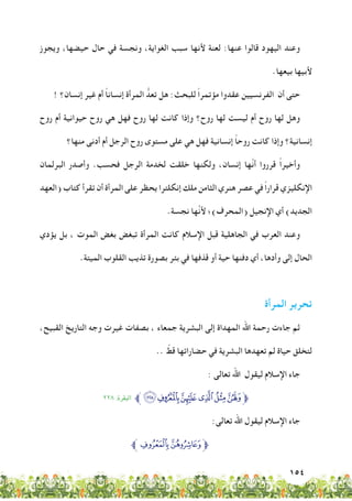 154
‫ويجوز‬ ،‫حيضها‬ ‫حال‬ ‫في‬ ‫ونجسة‬ ،‫الغواية‬ ‫سبب‬ ‫ألنها‬ ‫لعنة‬ :‫عنها‬ ‫قالوا‬ ‫اليهود‬ ‫وعند‬
.‫بيعها‬ ‫ألبيها‬
! ‫إنسان؟‬ ‫غير‬ ‫أم‬ ً‫ا‬‫إنسان‬ ‫المرأة‬ ُّ‫تعد‬ ‫هل‬ :‫للبحث‬ ً‫ا‬‫مؤتمر‬ ‫عقدوا‬ ‫الفرنسيين‬ ‫أن‬ ‫حتى‬
‫روح‬ ‫أم‬ ‫حيوانية‬ ‫روح‬ ‫هي‬ ‫فهل‬ ‫روح‬ ‫لها‬ ‫كانت‬ ‫وإذا‬ ‫روح؟‬ ‫لها‬ ‫ليست‬ ‫أم‬ ‫روح‬ ‫لها‬ ‫وهل‬
‫منها؟‬ ‫أدنى‬ ‫أم‬ ‫الرجل‬ ‫روح‬ ‫مستوى‬ ‫على‬ ‫هي‬ ‫فهل‬ ‫إنسانية‬ ً‫ا‬‫روح‬ ‫كانت‬ ‫وإذا‬ ‫إنسانية؟‬
‫البرلمان‬ ‫وأصدر‬ .‫فحسب‬ ‫الرجل‬ ‫لخدمة‬ ‫خلقت‬ ‫ولكنها‬ ،‫إنسان‬ ‫َّها‬‫ن‬‫أ‬ ‫قرروا‬ ً‫ا‬‫وأخير‬
‫(العهد‬ ‫كتاب‬ ‫تقرأ‬ ‫أن‬ ‫المرأة‬ ‫على‬ ‫يحظر‬ ‫إنكلترا‬ ‫ملك‬ ‫الثامن‬ ‫هنري‬ ‫عصر‬ ‫في‬ ً‫ا‬‫قرار‬ ‫اإلنكليزي‬
.‫نجسة‬ ‫َّها‬‫ن‬‫أل‬ ‫(المحرف)؛‬ ‫اإلنجيل‬ ‫أي‬ )‫الجديد‬
‫يؤدي‬ ‫بل‬ ، ‫الموت‬ ‫بغض‬ ‫تبغض‬ ‫المرأة‬ ‫كانت‬ ‫اإلسالم‬ ‫قبل‬ ‫الجاهلية‬ ‫في‬ ‫العرب‬ ‫وعند‬
.‫الميتة‬ ‫القلوب‬ ‫تذيب‬ ‫بصورة‬ ‫بئر‬ ‫في‬ ‫قذفها‬ ‫أو‬ ‫حية‬ ‫دفنها‬ ‫أي‬ ،‫وأدها‬ ‫إلى‬ ‫الحال‬
‫المرأة‬ ‫تحرير‬
،‫القبيح‬ ‫التاريخ‬ ‫وجه‬ ‫غيرت‬ ‫بصفات‬ ، ‫جمعاء‬ ‫البشرية‬ ‫إلى‬ ‫المهداة‬ ‫اهلل‬ ‫رحمة‬ ‫جاءت‬ ‫ثم‬
.. ّ‫قط‬ ‫حضاراتها‬ ‫في‬ ‫البشرية‬ ‫تعهدها‬ ‫لم‬ ‫حياة‬ ‫لتخلق‬
: ‫تعالى‬ ‫اهلل‬ ‫ليقول‬ ‫اإلسالم‬ ‫جاء‬
٢٢٨ :‫البقرة‬ ‫ﱪ‬‫ﮜﮥ‬‫ﮛ‬‫ﮚ‬‫ﮙ‬‫ﮘ‬‫ﱫ‬
:‫تعالى‬ ‫اهلل‬ ‫ليقول‬ ‫اإلسالم‬ ‫جاء‬
‫ﱪ‬‫ﯣ‬‫ﯢ‬‫ﱫ‬
 