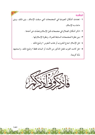157
‫املناقشة‬
‫ن‬ّ‫ي‬‫وب‬ ،‫ذلك‬ ‫ن‬ّ‫ي‬‫ب‬ ، ‫اإلسالم‬ ‫سبقت‬ ‫التي‬ ‫المجتمعات‬ ‫في‬ ‫العبودية‬ ‫أشكال‬ ‫تعددت‬ -1
.‫اإلسالم‬ ‫به‬ ‫ماجاء‬
.‫أحدها‬ ‫عن‬ ‫ث‬ّ‫وتحد‬ ‫اإلسالم‬ ‫قبل‬ ‫مجتمعات‬ ‫في‬ ‫الضالل‬ ‫أشكال‬ ‫اذكر‬ -2
. ‫لها‬ ‫اإلسالم‬ ‫ونظرة‬ ،‫للمراة‬ ‫السابقة‬ ‫المجتمعات‬ ‫نظرة‬ ‫ن‬ّ‫ي‬‫ب‬ -3
. ‫ذلك‬ ‫ح‬ ّ‫وض‬ ‫؟‬ ‫النفوس‬ ‫هذب‬ ‫أو‬ ‫الحروب‬ ‫ابتدع‬ ‫اإلسالم‬ ‫هل‬ -4
‫واستشهد‬ ،‫ذلك‬ ‫ح‬ ّ‫وض‬ ‫فقط؟‬ ‫البنات‬ ‫أو‬ ‫األبناء‬ ‫من‬ ‫الذكور‬ ‫تقتل‬ ‫العرب‬ ‫كانت‬ ‫هل‬ -5
.‫كريمة‬ ‫بآية‬
 
