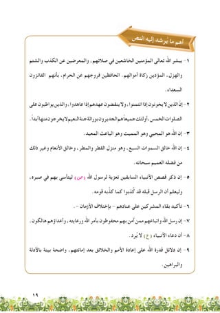 19
‫ص‬‫ن‬‫ال‬ ِ‫ه‬‫ي‬‫إل‬ ‫د‬‫ش‬‫ر‬ُ‫ي‬ ‫ما‬ ‫م‬‫ه‬‫أ‬
‫والشتم‬ ‫الكذب‬ ‫عن‬ ‫والمعرضين‬ ،‫صالتهم‬ ‫في‬ ‫الخاشعين‬ ‫المؤمنين‬ ‫تعالى‬ ‫اهلل‬ ‫يبشر‬ -1
‫الفائزون‬ ‫بأنهم‬ ،‫الحرام‬ ‫عن‬ ‫فروجهم‬ ‫الحافظين‬ .‫أموالهم‬ ‫زكاة‬ ‫المؤدين‬ ،‫والهزل‬
.‫السعداء‬
‫على‬‫يواظبون‬‫والذين‬،‫عاهدوا‬‫إذا‬‫عهدهم‬‫ينقضون‬‫وال‬،‫ائتمنوا‬‫إذا‬‫يخونون‬‫ال‬‫الذين‬ ّ‫إن‬-2
.ً‫ا‬‫أبد‬‫منها‬‫يخرجون‬‫ال‬‫النعيم‬‫جنة‬‫بوراثة‬‫الجديرون‬‫هم‬ً‫ا‬‫جميع‬‫أولئك‬،‫الخمس‬‫الصلوات‬
.‫المعيد‬ ‫الباعث‬ ‫وهو‬ ‫المميت‬ ‫وهو‬ ‫المحيي‬ ‫هو‬ ‫اهلل‬ ‫إن‬ -3
‫ذلك‬ ‫وغير‬ ‫األنعام‬ ‫وخالق‬ ،‫والمطر‬ ‫القطر‬ ‫منزل‬ ‫وهو‬ ،‫السبع‬ ‫السموات‬ ‫خالق‬ ‫اهلل‬ ‫إن‬ -4
.‫سبحانه‬ ‫العميم‬ ‫فضله‬ ‫من‬
،‫صبره‬ ‫في‬ ‫بهم‬ ‫ليتأسى‬ )‫(�ص‬ ‫اهلل‬ ‫لرسول‬ ‫تعزية‬ ‫السابقين‬ ‫األنبياء‬ ‫قصص‬ ‫ذكر‬ ‫إن‬ -5
.‫قومه‬ ‫به‬َّ‫كذ‬ ‫كما‬ ‫ذبوا‬ُ‫ك‬ ‫قد‬ ‫قبله‬ ‫الرسل‬ ‫أن‬ ‫وليعلم‬
.- ‫األزمان‬ ‫بإختالف‬ - ‫عنادهم‬ ‫على‬ ‫المشركين‬ ‫بقاء‬ ‫تأكيد‬ -6
.‫هالكون‬‫وأعداؤهم‬،‫ورعايته‬‫اهلل‬‫بأمر‬‫محفوظون‬‫بهم‬‫آمن‬‫ممن‬‫واتباعهم‬‫اهلل‬‫رسل‬‫إن‬-7
.‫رد‬ُ‫ي‬ ‫ال‬ )‫(ع‬ ‫األنبياء‬ ‫دعاء‬ ‫أن‬ -8
‫باألدلة‬ ‫بينة‬ ‫واضحة‬ ،‫إماتتهم‬ ‫بعد‬ ‫والخالئق‬ ‫األمم‬ ‫إعادة‬ ‫على‬ ‫اهلل‬ ‫قدرة‬ ‫دالئل‬ ‫إن‬ -9
.‫والبراهين‬
 