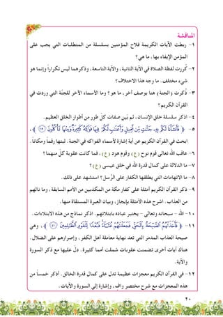 20
‫املناقشة‬
‫على‬ ‫يجب‬ ‫التي‬ ‫المتطلبات‬ ‫من‬ ‫بسلسلة‬ ‫المؤمنين‬ ‫فالح‬ ‫الكريمة‬ ‫اآليات‬ ‫ربطت‬ -1
‫هي؟‬ ‫ما‬ ،‫بها‬ ‫اإليفاء‬ ‫المؤمن‬
‫هو‬ ‫وإنما‬ ً‫ا‬‫تكرار‬ ‫ليس‬ ‫وذكرهما‬ ،‫التاسعة‬ ‫واآلية‬ ،‫الثانية‬ ‫اآلية‬ ‫في‬ ‫الصالة‬ ‫لفظة‬ ‫ررت‬ُ‫ك‬ -2
‫االختالف؟‬ ‫هذا‬ ‫وجه‬ ‫ما‬ .‫مختلف‬ ‫شيء‬
‫في‬ ‫وردت‬ ‫التي‬ ‫ة‬َّ‫ن‬‫للج‬ ‫األخر‬ ‫األسماء‬ ‫وما‬ ‫هو؟‬ ‫ما‬ ،‫آخر‬ ‫بوصف‬ ‫هنا‬ )‫(الجنة‬ ‫كرت‬ُ‫ذ‬ -3
‫الكريم؟‬ ‫القرآن‬
.‫العظيم‬ ‫الخلق‬ ‫أطوار‬ ‫من‬ ‫طور‬ ّ‫كل‬ ‫صفات‬ ‫ين‬ّ‫ب‬ ‫ثم‬ ،‫اإلنسان‬ ‫خلق‬ ‫سلسلة‬ ‫اذكر‬ -4
،‫ﱪ‬‫ﭭ‬‫ﭬ‬‫ﭫ‬‫ﭪ‬‫ﭩ‬‫ﭨ‬ ‫ﭧ‬ ‫ﭦ‬‫ﭥ‬‫ﭤ‬‫ﭣ‬‫ﭢ‬‫ﭡ‬‫ﭠ‬‫ﱫ‬ -5
.ً‫ا‬‫ومكان‬ ً‫ا‬‫رقم‬ ‫ثبتها‬ .‫الجنة‬ ‫في‬ ‫الفواكه‬ ‫ألسماء‬ ‫إشارة‬ ‫أية‬ ‫عن‬ ‫الكريم‬ ‫القرآن‬ ‫في‬ ‫ابحث‬
‫منهما؟‬ ّ‫كل‬ ‫عقوبة‬ ‫كانت‬ ‫فما‬ ،)‫(ع‬ ‫هود‬ ‫وقوم‬ )‫(ع‬ ‫نوح‬ ‫قوم‬ ‫تعالى‬ ‫اهلل‬ ‫عاقب‬ -6
‫(ع)؟‬ ‫عيسى‬ ‫خلق‬ ‫في‬ ‫اهلل‬ ‫قدرة‬ ‫كمال‬ ‫على‬ ‫الداللة‬ ‫ما‬ -7
.‫ذلك‬ ‫على‬ ‫استشهد‬ ‫سل؟‬ُّ‫الر‬ ‫على‬ ‫الكفار‬ ‫يطلقها‬ ‫التي‬ ‫االتهامات‬ ‫ما‬ -8
‫نالهم‬ ‫وما‬ ،‫السابقة‬ ‫األمم‬ ‫من‬ ‫المكذبين‬ ‫من‬ ‫مكة‬ ‫كفار‬ ‫على‬ ‫أمثلة‬ ‫الكريم‬ ‫القرآن‬ ‫ذكر‬ -9
.‫منها‬ ‫المستقاة‬ ‫العبرة‬ ‫وبيان‬ ،‫بإيجاز‬ ‫األمثلة‬ ‫هذه‬ ‫اشرح‬ .‫العذاب‬ ‫من‬
.‫االبتالءات‬ ‫هذه‬ ‫من‬ ‫نماذج‬ ‫اذكر‬ .‫بابتالئهم‬ ‫عباده‬ ‫يختبر‬ - ‫وتعالى‬ ‫سبحانه‬ - ‫اهلل‬ -10
‫وهي‬ ،‫ﱪ‬‫ﰉ‬‫ﰈ‬‫ﰇ‬‫ﰆ‬‫ﰅ‬‫ﰄ‬‫ﰃ‬‫ﰂ‬‫ﰁ‬‫ﰀ‬‫ﱫ‬ -11
.‫الضالل‬ ‫على‬ ‫وإصرارهم‬ ،‫الكفر‬ ‫أهل‬ ‫معاملة‬ ‫نهاية‬ ‫تعد‬ ‫التي‬ ‫المدمر‬ ‫العذاب‬ ‫صيحة‬
‫السورة‬ ‫ذكر‬ ‫مع‬ ‫عليها‬ ّ‫دل‬ .‫كثيرة‬ ‫أمما‬ ‫شملت‬ ‫عقوبات‬ ‫تضمنت‬ ‫أخرى‬ ‫آيات‬ ‫هناك‬
.‫واآلية‬
‫من‬ ً‫ا‬‫خمس‬ ‫أذكر‬ .‫الخالق‬ ‫قدرة‬ ‫كمال‬ ‫على‬ ‫تدل‬ ‫عظيمة‬ ‫معجزات‬ ‫الكريم‬ ‫القرآن‬ ‫في‬ -12
.‫واآليات‬ ‫السورة‬ ‫إلى‬ ‫وإشارة‬ ، ٍ‫واف‬ ‫مختصر‬ ‫شرح‬ ‫مع‬ ‫المعجزات‬ ‫هذه‬
 