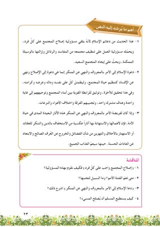 23
‫املناقشة‬
‫المسؤولية؟‬ ‫بهذه‬ ‫نقوم‬ ‫فكيف‬ )‫فرد‬ ّ‫كل‬ ‫على‬ ‫واجب‬ ‫المجتمع‬ ‫(إصالح‬ -1
‫لتجنبها؟‬ ‫السبيل‬ ‫وما‬ ‫األمم؟‬ َ‫ة‬‫الفتن‬ ّ‫تعم‬ ‫متى‬ -2
‫ذلك؟‬ ‫اشرح‬ )‫المنكر‬ ‫عن‬ ‫والنهي‬ ‫بالمعروف‬ ‫األمر‬ ‫إلى‬ ‫اإلسالم‬ ‫(دعا‬ -3
‫؟‬َ‫ء‬‫المسي‬ َ‫صلح‬ُ‫ي‬ ‫أن‬ ‫المسلم‬ ‫يستطيع‬ ‫كيف‬ -4
‫ص‬‫ن‬‫ال‬ ِ‫ه‬‫ي‬‫إل‬ ‫د‬‫ش‬‫ر‬ُ‫ي‬ ‫ما‬ ‫م‬‫ه‬‫أ‬
،‫فرد‬ ِّ‫كل‬ ‫على‬ ‫المجتمع‬ ‫إصالح‬ ‫مسؤولية‬ ‫يلقي‬ ُ‫ه‬‫ألن‬ ‫اإلسالم‬ ‫دعائم‬ ‫من‬ ‫الحديث‬ ‫هذا‬ -1
‫بالوسيلة‬ ‫وإزالتها‬ ‫والرذائل‬ ‫المفاسد‬ ‫من‬ ‫مجتمعه‬ ‫تنظيف‬ ‫على‬ ‫العمل‬ ‫مسؤولية‬ ‫له‬ِّ‫ويحم‬
.‫السعيد‬ ‫المجتمع‬ ‫إيجاد‬ ‫على‬ ُّ‫ويحث‬ ،‫الممكنة‬
‫ونهي‬ ‫اإلصالح‬ ‫إلى‬ ‫دعوة‬ ‫هي‬ ‫إنما‬ ‫المنكر‬ ‫عن‬ ‫والنهي‬ ‫بالمعروف‬ ‫األمر‬ ‫إلى‬ ‫اإلسالم‬ ‫دعوة‬ -2
،‫وكرامته‬ ‫وعرضه‬ ‫وماله‬ ‫نفسه‬ ‫على‬ ّ‫كل‬ ّ‫وليطمئن‬ ،‫المجتمع‬ ‫حياة‬ ‫كتنظيم‬ ‫اإلفساد‬ ‫عن‬
‫غاية‬ ‫إلى‬ ‫وتوجيههم‬ ‫المجتمع‬ ‫أبناء‬ ‫بين‬ ‫القوية‬ ‫للرابطة‬ ‫وتوثيق‬ ،‫ة‬ّ‫لألخو‬ ‫تحقيق‬ ‫هذا‬ ‫وفي‬
.‫والنزعات‬ ‫األهواء‬ ‫واختالف‬ ‫الفرقة‬ ‫وتجنيبهم‬ ،‫واحد‬ ‫مشترك‬ ‫وهدف‬ ‫واحدة‬
‫حياة‬ ‫في‬ ‫المدى‬ ‫البعيدة‬ ‫اآلثار‬ ‫هذه‬ ‫المنكر‬ ‫عن‬ ‫والنهي‬ ‫بالمعروف‬ ‫األمر‬ ‫لفريضة‬ ‫كان‬ ‫وإذا‬ -3
‫للعقائد‬ ‫والتنكر‬ ‫بالدين‬ ‫االستخفاف‬ ‫من‬ ‫عكسية‬ ً‫ا‬‫آثار‬ ‫بها‬ ‫واالستهانة‬ ‫الهمالها‬ ‫فإن‬ ،‫األمة‬
‫واالبتعاد‬ ‫الصالح‬ ‫رف‬ُ‫ع‬‫ال‬ ‫عن‬ ‫والخروج‬ ‫الفضائل‬ ِ‫شأن‬ ‫من‬ ‫والتهوين‬ ‫باألخالق‬ ‫االستهتار‬ ‫أو‬
.‫الجميع‬ ‫العذاب‬ ّ‫سيعم‬ ‫حينها‬ .‫الحسنة‬ ‫العادات‬ ‫عن‬
 