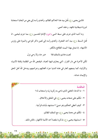 29
‫استجابة‬ ‫البغايا‬ ‫من‬ ‫بغي‬ ‫إلى‬ ‫رأسه‬ ‫وأهدى‬ ،‫الظالم‬ ‫الحاكم‬ ‫هذا‬ ‫بيد‬ ‫تل‬ُ‫ق‬ )‫(ع‬ ‫يحيى‬ ّ‫فالنبي‬
.‫أعمى‬ ‫وحقد‬ ،‫تافهه‬ ‫شيطانية‬ ‫لنزوة‬
‫اذ‬ ،‫ليحيى‬ ‫جرى‬ ‫بما‬ )‫(ع‬ ‫الحسين‬ ‫اإلمام‬ )‫(�ص‬ ‫النبي‬ ‫سبط‬ ‫على‬ ‫جرى‬ ‫الذي‬ ‫أشبه‬ ‫وما‬
‫رؤوس‬ ‫على‬ ‫والنبوة‬ ‫للوحي‬ ‫ناكر‬ ‫لعين‬ ‫إلى‬ ‫رأسه‬ ‫وأهدي‬ ،‫الفجرة‬ ‫أحد‬ ‫بيد‬ )‫(ع‬ ‫السبط‬ ‫تل‬ُ‫ق‬
.‫بالكفر‬ ‫الطافح‬ ‫البيت‬ ‫بهذا‬ ‫تمثل‬ ‫إذ‬ .‫األشهاد‬
‫نزل‬ ‫وحي‬ ‫وال‬ ‫جاء‬ ‫خبر‬ ‫فال‬ ‫بالملك‬ ‫هاشم‬ ‫لعبت‬
‫االنبياء‬ ‫وقتلة‬ ‫الظلمة‬ ‫من‬ ‫اهلل‬ ‫فيقتص‬ ،‫العباد‬ ‫فيها‬ ‫يجازى‬ ‫التي‬ ،‫القرار‬ ‫دار‬ ‫هي‬ ‫األخرة‬ ‫لكن‬
‫الحق‬ ‫أهل‬ ‫اهلل‬ ‫ويدخل‬ ‫وجرائمهم‬ ‫أفعالهم‬ ‫جزاء‬ ‫الدنيا‬ ‫هذه‬ ‫في‬ ‫العار‬ ‫يتبعهم‬ ‫كما‬ ‫واألولياء‬
.‫جناته‬ ‫واإليمان‬
‫املناقشة‬
‫له؟‬ ‫واستجاب‬ ‫ه‬ّ‫ب‬‫ر‬ ‫زكريا‬ ‫به‬ ‫ناجى‬ ‫الذي‬ ّ‫الخفي‬ ‫الدعاء‬ ‫ما‬ -1
.‫واألخالق‬ ‫لق‬ َ‫الخ‬ ‫في‬ )‫(ع‬ ‫يحيى‬ ‫صفات‬ ‫على‬ ‫م‬ّ‫ل‬‫تك‬ -2
.‫قرآنية‬ ‫بآيات‬ ‫استشهد‬ ‫؟‬ ّ‫صبي‬ ‫وهو‬ ‫الحكم‬ ‫أعطي‬ ‫كيف‬ -3
.‫الظالم‬ ‫الملك‬ ‫مع‬ )‫(ع‬ ‫يحيى‬ ‫محنة‬ ‫عن‬ ‫م‬ّ‫ل‬‫تك‬ -4
.‫ذلك‬ ‫ناقش‬ ،‫األطهار‬ ‫األئمة‬ ‫أحد‬ ‫بقصة‬ ‫تذكرنا‬ )‫(ع‬ ‫يحيى‬ ‫استشهاد‬ -5
 