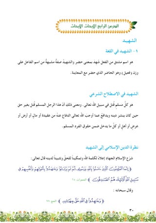 30
‫اللغة‬ ‫في‬ ‫الشهيد‬ -1
‫على‬ ‫الفاعل‬ ‫اسم‬ ‫من‬ ٌ‫ة‬‫مشبه‬ ٌ‫ة‬‫صف‬ ُ‫والشهيد‬ ‫حضر‬ ‫بمعنى‬ َ‫د‬ِ‫ه‬ َ‫ش‬ ‫الفعل‬ ‫من‬ ‫مشتق‬ ‫اسم‬ ‫هو‬
.‫المعاينة‬ ‫مع‬ ‫حضر‬ ‫الذي‬ ‫الحاضر‬ ‫وهو‬ )‫(فعيل‬ ‫وزن‬
‫الشرعي‬ ‫االصطالح‬ ‫في‬ ‫الشهيد‬
‫حق‬ ‫بغير‬ ‫تل‬ُ‫ق‬ ‫المسلم‬ ‫الرجل‬ ‫هذا‬ ّ‫أن‬ ‫ذلك‬ ‫ومعنى‬ .‫تعالى‬ ‫اهلل‬ ‫سبيل‬ ‫في‬ ‫تل‬ُ‫ق‬ ٍ‫مسلم‬ ُّ‫كل‬ ‫هو‬
‫أو‬ ‫أرض‬ ‫أو‬ ٍ‫مال‬ ‫أو‬ ‫عقيدة‬ ‫من‬ ُ‫ه‬‫عن‬ ‫الدفاع‬ ‫تعالى‬ ‫اهلل‬ َ‫أوجب‬ ‫عما‬ ُ‫ويدافع‬ ‫دينه‬ ‫ينشر‬ ‫كان‬ ‫حين‬
.‫المسلم‬ ‫الفرد‬ ِ‫حقوق‬ ‫ضمن‬ ‫يدخل‬ ‫ما‬ ِّ‫كل‬ ‫أو‬ ٍ‫أهل‬ ‫أو‬ ٍ‫عرض‬
‫الشهيد‬ ‫إلى‬ ‫اإلسالمي‬ ‫الدين‬ َ‫ة‬‫نظر‬
:‫تعالى‬ ‫قال‬ ‫لدينه‬ ً‫ا‬‫وتثبيت‬ ِّ‫للحق‬ ً‫ا‬‫وتمكين‬ ‫اهلل‬ ‫لكلمة‬ ً‫ء‬‫إعال‬ ‫الجهاد‬ ‫اإلسالم‬ ‫ع‬ّ‫شر‬
©¨§¦ ¥¤£¢¡‫ﮯ‬~}|‫ﱫ‬
15 :‫احلجرات‬ ‫°ﱪ‬¯®¬«ª
: ‫سبحانه‬ ‫وقال‬
٧٨ :‫احلج‬ ‫ﱪ‬vutsr‫ﱫ‬
‫الشهيـد‬
‫االبحاث‬‫االبحاث‬‫الرابع‬‫الدر�ص‬‫االبحاث‬‫االبحاث‬‫الرابع‬‫الدر�ص‬
 