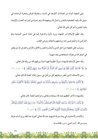 31
‫في‬ ‫الرغبات‬ ‫وهجرة‬ ‫الوطن‬ ‫ومفارقة‬ ،‫الدنيا‬ ‫في‬ ِ‫كالزهد‬ ‫العبادات‬ ‫من‬ ‫ألوان‬ ‫الجهاد‬ ‫وفي‬
‫واإليمان‬ ّ‫الحب‬ ِ‫ثمرات‬ ‫من‬ ‫ثمرة‬ ‫وهو‬ ‫هلل‬ ‫وبيعهما‬ ‫هلل‬ ‫والمال‬ ‫بالنفس‬ ‫التضحية‬ ‫وفيه‬ ‫اهلل‬ ‫سبيل‬
.‫تعالى‬ ‫اهلل‬ ‫على‬ ‫والتوكل‬ ‫اليقين‬ ‫وفيه‬
ّ‫م‬‫وذ‬ ‫المدنية‬ ‫السور‬ ‫عامة‬ ‫في‬ ‫إليه‬ ‫والدعوة‬ ‫ذكره‬ ‫وورد‬ ‫الجهاد‬ ‫أمر‬ ‫اإلسالم‬ َ‫م‬ ّ‫عظ‬ ‫وقد‬
.‫القلب‬ ‫ومرض‬ ‫بالنفاق‬ ‫ووصفهم‬ ‫عنه‬ ‫ضين‬ِ‫عر‬ُ‫والم‬ ‫له‬ َ‫التاركين‬
‫يقتل‬ ْ‫من‬ ّ‫أن‬ ‫والعرض‬ ‫واألرض‬ ‫واألهل‬ ‫والنفس‬ ‫والمال‬ ‫الدين‬ ‫أجل‬ ‫من‬ ‫الجهاد‬ ‫على‬ ‫ّب‬‫ت‬‫ويتر‬
.ً‫ا‬‫شهيد‬ ّ‫عد‬ُ‫ي‬ ‫المجاهدين‬ ‫هؤالء‬ ‫من‬ ‫المعركة‬ ‫في‬
:‫تعالى‬ ‫قال‬ ِ‫ه‬‫رزق‬ ‫من‬ ‫اهلل‬ ‫يرزقهم‬ ٌ‫ء‬‫أحيا‬ ‫فهم‬ ً‫ة‬‫عظيم‬ ً‫ة‬‫منزل‬ ‫للشهداء‬ ‫اإلسالم‬ ‫جعل‬ ‫وقد‬
١٦٩ :‫معران‬ ‫آل‬ ‫ﱪ‬‫ﮡ‬ ‫ﮠ‬ ‫ﮟ‬ ‫ﮞ‬ ‫ﮝ‬ ‫ﮜ‬‫ﮛ‬ ‫ﮚ‬ ‫ﮙ‬ ‫ﮘ‬ ‫ﮗ‬ ‫ﮖ‬ ‫ﮕ‬ ‫ﮔ‬‫ﱫ‬
:‫تعالى‬ ‫قال‬ ‫اهلل‬ ‫كلمة‬ ِ‫ء‬‫إعال‬ ‫سبيل‬ ‫في‬ ‫تل‬ُ‫ق‬ ‫من‬ ‫كل‬ ‫سيئاتهم‬ ‫غفر‬ُ‫ت‬ ‫الذين‬ ‫األصناف‬ ‫ومن‬
‫ﭮ‬ ‫ﭭ‬‫ﭬ‬‫ﭫ‬‫ﭪ‬‫ﭩ‬‫ﭨ‬‫ﭧ‬‫ﭦ‬ ‫ﭥ‬‫ﭤ‬‫ﭣ‬‫ﭢ‬‫ﱫ‬
١٩٥ :‫معران‬ ‫آل‬ ‫ﱪ‬‫ﭯ‬
:‫تعالى‬ ‫قال‬ ،‫الجنة‬ ‫وجزاؤهم‬ ‫وتعالى‬ ‫سبحانه‬ ‫اهلل‬ ‫عند‬ ‫العظيم‬ ‫األجر‬ ِ‫ء‬‫وللشهدا‬
‫ﭟ‬‫ﭞ‬‫ﭝ‬‫ﭜ‬‫ﭛ‬‫ﭚ‬ ‫ﭙ‬‫ﭘ‬‫ﭗ‬‫ﭖ‬‫ﭕ‬‫ﭔ‬‫ﭓ‬‫ﭒ‬‫ﭑ‬‫ﱫ‬
١٩ :‫احلديد‬ ‫ﱪ‬‫ﭧ‬‫ﭦ‬‫ﭥ‬‫ﭤ‬ ‫ﭣ‬ ‫ﭢ‬ ‫ﭡ‬‫ﭠ‬
‫حارثة‬ ‫أم‬ ‫أن‬ ‫روي‬ ُ‫فقد‬ ً‫ا‬‫جد‬ ‫كثيرة‬ ‫تعالى‬ ‫اهلل‬ ‫عند‬ ِ‫الشهيد‬ ‫منزلة‬ ‫بيان‬ ‫في‬ ‫واألحاديث‬ ‫واآليات‬
:‫له‬ ‫فقالت‬ )‫(�ص‬ َّ‫النبي‬ ‫أتت‬ ،‫سراقة‬ ‫بنت‬
 