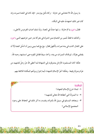 32
‫وإن‬ ‫صبرت‬ ‫الجنة‬ ‫في‬ ‫كان‬ ‫-فإن‬ ‫بدر‬ ‫يوم‬ ‫ل‬ِ‫ت‬ُ‫ق‬ ‫وكان‬ - ‫حارثة‬ ‫عن‬ ‫تحدثني‬ ‫اال‬ ‫اهلل‬ ‫رسول‬ ‫يا‬
.‫البكاء‬ ‫في‬ ‫عليه‬ ُ‫اجتهدت‬ ‫ذلك‬ ‫غير‬ ‫كان‬
.)‫األعلى‬ ‫الفردوس‬ َ‫أصاب‬ ‫ابنك‬ َّ‫وإن‬ ،‫الجنة‬ ‫في‬ ٌ‫جنان‬ ‫إنها‬ ( :‫حارثة‬ ّ‫م‬‫أ‬ ‫يا‬ )‫(�ص‬ ‫فقال‬
)‫(�ص‬ ‫النبي‬ ‫ضهم‬ّ‫حر‬ ‫حين‬ ‫بدر‬ ‫معركة‬ ‫في‬ ‫اشترك‬ ‫ممن‬ ‫الحمام‬ ‫بن‬ ‫مير‬ُ‫ع‬ ُ‫ه‬‫فعل‬ ‫ما‬ ‫وكذلك‬
‫أن‬ ّ‫إلا‬ ‫الجنة‬ َ‫ل‬ُ‫أدخ‬ ‫أن‬ ‫وبين‬ ‫بيني‬ ‫فما‬ ٍ‫بخ‬ ‫بخ‬ :‫فقال‬ َّ‫لهن‬ُ‫يأك‬ ‫تمرات‬ ‫يده‬ ‫في‬ ‫كانت‬ ‫القتال‬ ‫على‬
.‫اهلل‬ ‫رحمه‬ ‫استشهد‬ ‫حتى‬ ‫القوم‬ ‫فقاتل‬ ُ‫ه‬‫سيف‬ ‫وأخذ‬ ،‫يده‬ ‫من‬ ‫التمرات‬ ‫قذف‬ ‫ثم‬ ،‫هؤالء‬ ‫يقتلني‬
‫من‬ ‫للشهيد‬ َّ‫وجل‬ َّ‫عز‬ ‫اهلل‬ ‫أعطى‬ ‫لما‬ ‫الشهادة‬ ‫إلى‬ ‫يتشوقون‬ ‫األوائل‬ ‫المسلمون‬ ‫كان‬ ‫هكذا‬
.‫بهم‬ ‫الالئقة‬ ‫المكانة‬ ‫أهم‬ّ‫وبو‬ ‫إعزاز‬ ‫ما‬ّ‫ي‬‫أ‬ ‫الشهداء‬ ‫اإلسالم‬ َّ‫أعز‬ ‫وهكذا‬ .‫رفيعة‬ ٍ‫ومنزلة‬ ‫ة‬ّ‫عز‬
‫املناقشة‬
‫الجهاد؟‬ ‫اإلسالم‬ ‫ع‬ّ‫شر‬ ‫لماذا‬ -1
‫للشهيد؟‬ ‫تعالى‬ ‫اهلل‬ ‫أعطاها‬ ‫التي‬ ُ‫ة‬‫المنزل‬ ‫ما‬ -2
‫وجود‬ ‫على‬ ‫الحفاظ‬ ‫في‬ ‫ذلك‬ ‫أثر‬ ‫ما‬ )‫ونفسه‬ ‫بأمواله‬ ‫اهلل‬ ‫سبيل‬ ‫في‬ ‫المسلم‬ ‫(يجاهد‬ -3
‫اإلسالمي؟‬ ‫المجتمع‬
 