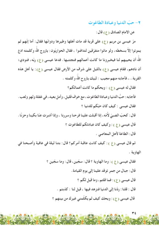 34
‫الطاغوت‬ ‫وعبادة‬ ‫الدنيا‬ ّ‫حب‬ -2
:‫قال‬ )‫(ع‬ ‫الصادق‬ ‫االمام‬ ‫عن‬
‫لم‬ ‫ّهم‬‫ن‬‫إ‬ ‫أما‬ :‫فقال‬ ‫ها‬ّ‫ب‬‫ودوا‬ ‫وطيرها‬ ‫أهلها‬ ‫مات‬ ‫قد‬ ‫قرية‬ ‫على‬ )‫(ع‬ ‫مريم‬ ‫بن‬ ‫عيسى‬ ّ‫مر‬
‫ادع‬ ‫وكلمته‬ ‫اللهّ‏‬ ‫ياروح‬ :‫ون‬ّ‫ي‬‫الحوار‬ ‫فقال‬ ، ‫لتدافنوا‬ ‫قين‬ّ‫متفر‬ ‫ماتوا‬ ‫ولو‬ ،‫بسخطه‬ ّ‫ال‬‫إ‬ ‫يموتوا‬
‫فنودي؛‬ ،‫ه‬ّ‫ب‬‫ر‬ )‫(ع‬ ‫عيسى‬ ‫فدعا‬ .‫فنجتنبها‬ ‫أعمالهم‬ ‫كانت‬ ‫ما‬ ‫فيخبرونا‬ ‫لنا‬ ‫يحييهم‬ ‫أن‬ ‫اللهّ‏‬
‫هذه‬ ‫أهل‬ ‫يا‬ :)‫(ع‬ ‫عيسى‬ ‫فقال‬ ‫األرض‬ ‫من‬ ‫شرف‬ ‫على‬ ‫بالليل‬ )‫(ع‬ ‫عيسى‬ ‫فقام‬ ،‫نادهم‬ ‫أن‬
. ‫وكلمته‬ ‫اللهّ‏‬ ‫ياروح‬ ‫يك‬ّ‫ب‬‫ل‬ : ‫مجيب‬ ‫منهم‬ ‫فأجابه‬ ،..‫القرية‬
‫أعمالكم؟‬ ‫كانت‬ ‫ما‬ ‫ويحكم‬ : )‫(ع‬ ‫عيسى‬ ‫له‬ ‫فقال‬
.‫ولعب‬‫ولهو‬‫غفلة‬‫في‬،‫بعيد‬‫وأمل‬،‫قليل‬‫خوف‬‫مع‬،‫الطاغوت‬‫وعبادة‬‫الدنيا‬ ُّ‫حب‬:‫فأجابه‬
‫؟‬ ‫للدنيا‬ ‫كم‬ّ‫ب‬‫ح‬ ‫كان‬ ‫كيف‬ : ‫عيسى‬ ‫فقال‬
.‫ّا‬‫ن‬‫وحز‬ ‫بكينا‬ ‫ا‬ّ‫ن‬‫ع‬ ‫أدبرت‬ ‫وإذا‬ ، ‫وسررنا‬ ‫فرحنا‬ ‫علينا‬ ‫أقبلت‬ ‫إذا‬ ،‫ه‬ّ‫م‬ُ‫ال‬ ّ‫الصبي‬ ّ‫كحب‬ :‫قال‬
‫؟‬ ‫للطاغوت‬ ‫عبادتكم‬ ‫كان‬ ‫وكيف‬ :) ‫(ع‬ ‫عيسى‬ ‫قال‬
. ‫المعاصي‬ ‫ألهل‬ ‫الطاعة‬ :‫قال‬
‫في‬ ‫وأصبحنا‬ ‫عافية‬ ‫في‬ ‫ليلة‬ ‫بتنا‬ :‫قال‬ ‫أمركم؟‬ ‫عاقبة‬ ‫كانت‬ ‫كيف‬ :) ‫(ع‬ ‫عيسى‬ ‫قال‬ ‫ثم‬
. ‫الهاوية‬
‫؟‬ ‫ين‬ ّ‫سج‬ ‫وما‬ :‫قال‬ ،‫ين‬ ّ‫سج‬ :‫قال‬ ‫؟‬ ‫الهاوية‬ ‫وما‬ :) ‫(ع‬ ‫عيسى‬ ‫فقال‬
.‫القيامة‬ ‫يوم‬ ‫إلى‬ ‫علينا‬ ‫توقد‬ ‫جمر‬ ‫من‬ ‫جبال‬ :‫قال‬
‫؟‬ ‫لكم‬ ‫قيل‬ ‫وما‬ ،‫قلتم‬ ‫فما‬ :)‫(ع‬ ‫عيسى‬ ‫قال‬
. ‫كذبتم‬ : ‫لنا‬ ‫قيل‬ ، ‫فيها‬ ‫فنزهد‬ ‫الدنيا‬ ‫إلى‬ ‫ّنا‬‫د‬‫ر‬ :‫قلنا‬ : ‫قال‬
‫؟‬ ‫بينهم‬ ‫من‬ ‫غيرك‬ ‫مني‬ّ‫ل‬‫يك‬ ‫لم‬ ‫كيف‬ ‫ويحك‬ :)‫(ع‬ ‫عيسى‬ ‫قال‬
 