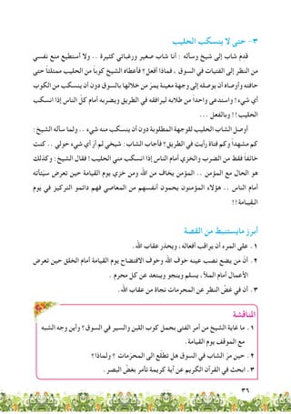 36
‫املناقشة‬
‫الشبه‬ ‫وجه‬ ‫وأين‬ ‫السوق؟‬ ‫في‬ ‫والسير‬ ‫اللبن‬ ‫كوب‬ ‫بحمل‬ ‫الفتى‬ ‫أمر‬ ‫من‬ ‫الشيخ‬ ‫غاية‬ ‫ما‬ 	.1
.‫القيامة‬ ‫يوم‬ ‫الموقف‬ ‫مع‬
‫ولماذا؟‬ ‫؟‬ ‫مات‬ّ‫المحر‬ ‫الى‬ ‫ع‬ّ‫ل‬‫تط‬ ‫هل‬ ‫السوق‬ ‫في‬ ‫الشاب‬ ّ‫مر‬ ‫حين‬ 	.2
.‫البصر‬ ِّ‫بغض‬ ‫تأمر‬ ‫كريمة‬ ‫آية‬ ‫عن‬ ‫الكريم‬ ‫القرآن‬ ‫في‬ ‫ابحث‬ .3
‫الحليب‬ ‫ينسكب‬ ‫ال‬ ‫حتى‬ -3
‫نفسي‬ ‫منع‬ ‫أستطيع‬ ‫وال‬ .. ‫كثيرة‬ ‫ورغباتي‬ ‫صغير‬ ‫شاب‬ ‫أنا‬ : ‫وسأله‬ ‫شيخ‬ ‫إلى‬ ‫شاب‬ َ‫م‬ِ‫قد‬
‫حتى‬ ً‫ا‬‫ممتلئ‬ ‫الحليب‬ ‫من‬ ً‫ا‬‫كوب‬ ‫الشيخ‬ ‫فأعطاه‬ ‫أفعل؟‬ ‫فماذا‬ ، ‫السوق‬ ‫في‬ ‫الفتيات‬ ‫إلى‬ ‫النظر‬ ‫من‬
‫الكوب‬ ‫من‬ ‫ينسكب‬ ‫أن‬ ‫دون‬ ‫بالسوق‬ ‫خاللها‬ ‫من‬ ّ‫يمر‬ ‫معينة‬ ‫وجهة‬ ‫إلى‬ ‫يوصله‬ ‫أن‬ ‫وأوصاه‬ ‫حافته‬
‫انسكب‬ ‫إذا‬ ‫الناس‬ ّ‫كل‬ ‫أمام‬ ‫ويضربه‬ ‫الطريق‬ ‫في‬ ‫ليرافقه‬ ‫طالبه‬ ‫من‬ ً‫ا‬‫واحد‬ ‫واستدعى‬ !‫شيء‬ ‫أي‬
... ‫وبالفعل‬ !!‫الحليب‬
:‫الشيخ‬ ‫سأله‬ ‫ولما‬ .. ‫شيء‬ ‫منه‬ ‫ينسكب‬ ‫أن‬ ‫دون‬ ‫المطلوبة‬ ‫للوجهة‬ ‫الحليب‬ ‫الشاب‬ ‫أوصل‬
‫كنت‬ .. ‫حولي‬ ‫شيء‬ ‫أي‬ َ‫أر‬ ‫لم‬ ‫شيخي‬ :‫الشاب‬ ‫فأجاب‬ ‫الطريق؟‬ ‫في‬ ‫رأيت‬ ‫فتاة‬ ‫وكم‬ ً‫ا‬‫مشهد‬ ‫كم‬
‫وكذلك‬ :‫الشيخ‬ ‫فقال‬ !‫الحليب‬ ‫مني‬ ‫انسكب‬ ‫إذا‬ ‫الناس‬ ‫أمام‬ ‫والخزي‬ ‫الضرب‬ ‫من‬ ‫فقط‬ ً‫ا‬‫خائف‬
‫ئأته‬ّ‫ي‬‫س‬ ‫تعرض‬ ‫حين‬ ‫القيامة‬ ‫يوم‬ ‫خزي‬ ‫ومن‬ ‫اهلل‬ ‫من‬ ‫يخاف‬ ‫المؤمن‬ .. ‫المؤمن‬ ‫مع‬ ‫الحال‬ ‫هو‬
‫وم‬َ‫ي‬ ‫في‬ ‫التركيز‬ ‫دائمو‬ ‫فهم‬ ‫المعاصي‬ ‫من‬ ‫أنفسهم‬ ‫يحمون‬ ‫المؤمنون‬ ‫هؤالء‬ .. ‫الناس‬ ‫أمام‬
!!‫يـامة‬ِ‫ق‬‫الـ‬
‫القصة‬ ‫من‬ ‫مايستنبط‬ ‫أبرز‬
.‫اهلل‬ ‫عقاب‬ ‫ويحذر‬ ،‫أفعاله‬ ‫يراقب‬ ‫أن‬ ‫المرء‬ ‫على‬ 	.1
‫تعرض‬ ‫حين‬ ‫الخلق‬ ‫أمام‬ ‫القيامة‬ ‫يوم‬ ‫االفتضاح‬ ‫وخوف‬ ‫اهلل‬ ‫خوف‬ ‫عينه‬ ‫نصب‬ ‫يضع‬ ‫من‬ ّ‫أن‬ 	.2
. ‫محرم‬ ‫كل‬ ‫عن‬ ‫ويبتعد‬ ‫وينجو‬ ‫يسلم‬ ،‫المأل‬ ‫أمام‬ ‫األعمال‬
.‫اهلل‬ ‫عقاب‬ ‫من‬ ‫نجاة‬ ‫المحرمات‬ ‫عن‬ ‫النظر‬ ِّ‫غض‬ ‫في‬ ‫أن‬ 	.3
 