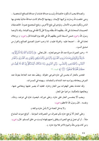 44
..‫الشخصية‬‫للمنافع‬‫صداقة‬‫أو‬‫غايات‬‫صداقة‬‫وليست‬‫هلل‬‫خالصة‬‫تكون‬‫أن‬‫يجب‬‫والصداقة‬
‫بها‬ ‫يقتدي‬ ً‫ة‬‫مثالي‬ ً‫ة‬‫صداق‬ ‫كانت‬ ‫اإلسالم‬ ‫ويهذبها‬ ،‫اإليمان‬ ‫زكيها‬ُ‫ي‬ ‫وسارت‬ ‫هلل‬ ‫خلصت‬ ‫ومتى‬
‫فالصديقان‬ .ً‫ا‬‫عموم‬ ‫المجتمع‬ ‫ونفع‬ ،‫اآلخرين‬ ‫نفع‬ ‫إلى‬ ‫وتؤدي‬ ،‫األمثال‬ ‫مضرب‬ ‫وتكون‬ ‫الناس‬
‫ذكرهما‬ ‫وقد‬ ،‫القيامة‬ ‫يوم‬ ‫في‬ ‫ه‬ّ‫ل‬‫ظ‬ ّ‫إال‬ ّ‫ظل‬ ‫ال‬ ‫يوم‬ ‫ه‬ّ‫ل‬‫بظ‬ ‫اهلل‬ ‫هما‬ّ‫ل‬‫يظ‬ ،‫اهلل‬ ‫في‬ ‫المتحابان‬ ‫الحميمان‬
‫ورجالن‬ ( :)‫(�ص‬ ‫قال‬ ‫القيامة‬ ‫يوم‬ ‫ظله‬ ‫في‬ ‫اهلل‬ ‫يظلهم‬ ‫الذين‬ ‫السبعة‬ ‫ضمن‬ )‫(�ص‬ ‫اهلل‬ ‫رسول‬
‫من‬ ‫والفرار‬ ‫الصالح‬ ‫الصديق‬ ‫اختيار‬ ‫وجب‬ ‫لذا‬ .)‫عليه‬ ‫وافترقا‬ .‫عليه‬ ‫اجتمعا‬ .. ‫اهلل‬ ‫في‬ ‫تحابا‬
.‫السوء‬ ‫صديق‬
kjihg‫ﱫ‬ : ‫تعالى‬ ‫قال‬ ..‫لجاره‬ ‫خيرهم‬ ‫اهلل‬ ‫عند‬ ‫منزلة‬ ‫الجيران‬ ‫وخير‬ -2
wvutsrqponml
¦ ¥ ¤ £ ¢ ¡‫ﮯ‬ ~ } | { z y x
٣٦ :‫النساء‬ ‫ﱪ‬ª©¨§
‫عند‬ ُ‫ه‬‫يعود‬ ‫الحاجة‬ ‫عند‬ ‫معه‬ ُ‫ويقف‬ .‫حقوقه‬ ‫فيرعى‬ ‫جاره‬ ‫إلى‬ ‫يحسن‬ ‫أن‬ ‫بالجار‬ ‫فجدير‬
.‫المسرات‬ ‫في‬ ‫ويهنئه‬ .‫والملمات‬ ‫الشدائد‬ ‫عند‬ ‫ويواسيه‬ ‫ويجامله‬ ‫المرض‬
،‫عنها‬ ‫ويتغاضى‬ ‫عليها‬ ‫يصبر‬ ‫أن‬ ‫فعليه‬ .‫وجاره‬ ‫الجار‬ ‫بين‬ ‫الهفوات‬ ‫بعض‬ ‫تحدث‬ ‫وقد‬
.‫الجار‬ ّ‫حق‬ ً‫ا‬‫مراعي‬ ،‫بالحكمة‬ ‫ويعالجها‬
،‫وماله‬ ،‫عرضه‬ ‫في‬ ‫جاره‬ ‫فيصون‬ ،‫عوراته‬ ‫وعلى‬ ،‫جاره‬ ‫على‬ ‫الجار‬ ‫يتجسس‬ ّ‫أال‬ ‫ويجب‬
:)‫(�ص‬ ‫االعظم‬ ‫اهلل‬ ‫رسول‬ ‫قال‬ ..‫ونفسه‬
.)‫بوائقه‬ ‫جاره‬ ُ‫يأمن‬ ‫ال‬ ْ‫ن‬َ‫م‬ ‫الجنة‬ ‫يدخل‬ ‫(ال‬
‫المذياع‬ ‫صوت‬ ‫كرفع‬ ..‫المؤذية‬ ‫التصرفات‬ ‫من‬ ‫تصرف‬ ‫بأي‬ ‫جاره‬ ‫زعج‬ُ‫ي‬ ّ‫أال‬ ‫الجار‬ ‫وعلى‬
:)‫(�ص‬ ‫قال‬ .‫المسلم‬ ‫خلق‬ ‫من‬ ‫ليست‬ ‫فهذه‬ ‫راحتهم‬ ‫ويقلق‬ ‫الجيران‬ ‫زعج‬ُ‫ي‬ ‫عمل‬ ‫أي‬ ‫أو‬ ..ً‫ال‬‫مث‬
.).‫جاره‬ ِ‫ذ‬‫يؤ‬ ‫فال‬ ‫االخر‬ ‫واليوم‬ ‫باهلل‬ ‫يؤمن‬ ‫كان‬ ‫(من‬
 