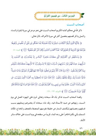 46
‫والنساء‬‫البقرة‬‫سورة‬‫في‬‫موجز‬‫نحو‬‫على‬‫السبت‬‫أصحاب‬‫الكريم‬‫كتابه‬‫محكم‬‫في‬‫اهلل‬‫ذكر‬
:‫تعالى‬ ‫قال‬ ،‫األعراف‬ ‫سورة‬ ‫في‬ ‫أكثر‬ ‫بتفصيل‬ ‫قصتهم‬ ‫وذكر‬ ‫والنمل‬
ba`_^][ ZYXWVUT‫ﱫ‬
٤٧ :‫النساء‬ ‫ﱪ‬qpo nmlkji hgfedc
§ ¦ ¥ ¤ £ ¢ ¡‫ﮯ‬ ~ } | {‫ﱫ‬
¶µ´³²±°¯®¬«ª©¨
/‫ﭞ‬‫ﭝ‬ ‫ﭜ‬‫ﭛ‬‫ﭚ‬‫ﭙ‬‫ﭘ‬‫ﭗ‬‫ﭖ‬‫ﭕ‬‫ﭔ‬‫ﭓ‬‫ﭒ‬‫ﭑ‬ »º ¹¸
‫ﭯ‬‫ﭮ‬‫ﭭ‬‫ﭬ‬‫ﭫ‬‫ﭪ‬‫ﭩ‬‫ﭨ‬‫ﭧ‬654‫ﭣ‬ ‫ﭢ‬‫ﭡ‬0
‫ﮁ‬‫ﮀ‬‫ﭿ‬‫ﭾ‬‫ﭽ‬‫ﭼ‬‫ﭻ‬‫ﭺ‬IHGF‫ﭵ‬‫ﭴ‬‫ﭳ‬‫ﭲ‬‫ﭱ‬ ‫ﭰ‬
1٦٦ - 1٦٣ :‫األﻋراف‬ ‫ﱪ‬U‫ﮄ‬‫ﮃ‬ ‫ﮂ‬
‫يوم‬ ‫في‬ ‫العمل‬ ‫اليهود‬ ‫على‬ َ‫م‬‫ر‬ َّ‫ح‬ ‫وتعالى‬ ‫سبحانه‬ ‫اهلل‬ ‫بأن‬ ‫تذكر‬ ‫السبت‬ ‫أصحاب‬ ‫وقصة‬
‫بسبب‬ ‫ويبتليهم‬ ‫يختبرهم‬ ‫أن‬ ‫سبحانه‬ ‫شاء‬ ‫وقد‬ ،‫فيه‬ ‫األسماك‬ ‫صيد‬ ‫عن‬ ‫ونهاهم‬ ،‫السبت‬
‫فكان‬ ،‫والخداع‬ ‫بالضعف‬ ‫المتصفة‬ ‫نفوسهم‬ ‫حقيقة‬ ‫عن‬ ‫الستار‬ ‫ليكشف‬ ‫وعصيانهم‬ ‫فسقهم‬
‫سائر‬ ‫خالف‬ ‫على‬ ‫السبت‬ ‫يوم‬ ‫في‬ ‫سطحه‬ ‫من‬ ً‫ا‬‫قريب‬ ،‫الماء‬ ‫وجه‬ ‫على‬ ً‫ا‬‫ظاهر‬ ‫بكثرة‬ ‫يأتي‬ ‫السمك‬
.‫األيام‬
‫السبت‬ ‫أصحاب‬
‫آن‬‫ا‬‫القر‬‫ق�ص�ص‬‫من‬:‫الثالث‬‫الدر�ص‬
 