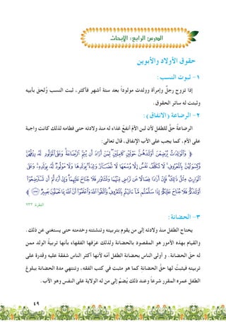 49
:‫النسب‬ ‫ثبوت‬ -1
‫بأبيه‬ َ‫ق‬ ِ‫لح‬ُ‫و‬ ‫النسب‬ ‫ثبت‬ ،‫فأكثر‬ ‫أشهر‬ ‫ستة‬ ‫بعد‬ ً‫ا‬‫مولود‬ ‫وولدت‬ ‫وإمرأة‬ ٌ‫رجل‬ ‫تزوج‬ ‫إذا‬
.‫الحقوق‬ ‫سائر‬ ‫له‬ ‫وثبتت‬
:)‫(االنفاق‬ ‫الرضاعة‬ -2
‫واجبة‬ ‫كانت‬ ‫لذلك‬ ‫فطامه‬ ‫حتى‬ ‫والدته‬ ‫منذ‬ ‫له‬ ‫غذاء‬ ُ‫أنفع‬ ّ‫م‬‫األ‬ ‫لبن‬ ‫ألن‬ ِ‫للطفل‬ ٌّ‫حق‬ ُ‫ة‬‫الرضاع‬
:‫تعالى‬ ‫قال‬ ،‫اإلنفاق‬ ‫األب‬ ‫على‬ ‫يجب‬ ‫كما‬ ،‫األم‬ ‫على‬
ª© ¨ §¦¥¤£¢¡‫ﮯ‬~} |{z‫ﱫ‬
¿¾½¼»º¹¸¶µ³²±°¯®¬«
ÒÑÐÏÎÍÌËÊÉÈÇÆÅÄÃÂÁÀ
‫ﱪ‬åäãâáàßÞÝÜÛÚÙØ×ÖÕÔÓ
٢٣٣ :‫البقرة‬
:‫الحضانة‬ -3
.‫ذلك‬ ‫عن‬ ‫يستغني‬ ‫حتى‬ ‫وخدمته‬ ‫وتنشئته‬ ‫بتربيته‬ ‫يقوم‬ ‫من‬ ‫إلى‬ ‫والدته‬ ‫منذ‬ ‫الطفل‬ ‫يحتاج‬
‫ممن‬ ‫الولد‬ ُ‫ة‬‫تربي‬ ‫بأنها‬ ‫الفقهاء‬ ‫فها‬ّ‫عر‬ ‫ولذلك‬ ‫بالحضانة‬ ‫المقصود‬ ‫هو‬ ‫األمور‬ ‫بهذه‬ ‫والقيام‬
‫على‬ ‫وقدرة‬ ‫عليه‬ ‫شفقة‬ ‫الناس‬ ‫أكثر‬ ‫ألنها‬ ‫ه‬ّ‫م‬‫أ‬ ‫الطفل‬ ِ‫ة‬‫بحضان‬ ‫الناس‬ ‫أولى‬ ‫و‬ .‫الحضانة‬ ّ‫حق‬ ‫له‬
‫ببلوغ‬ ‫الحضانة‬ ‫مدة‬ ‫وتنتهي‬ ،‫الفقه‬ ‫كتب‬ ‫في‬ ‫مثبت‬ ‫هو‬ ‫كما‬ ِ‫ة‬‫الحضان‬ ُّ‫حق‬ ‫لها‬ ُ‫فيثبت‬ ِ‫ه‬‫تربيت‬
.‫األب‬ ‫وهو‬ ‫النفس‬ ‫على‬ ‫الوالية‬ ‫له‬ ‫من‬ ‫إلى‬ ُ‫ضم‬ُ‫ي‬ ‫ذلك‬ ‫وعند‬ ً‫ا‬‫شرع‬ ‫المقرر‬ ‫عمره‬ ‫الطفل‬
‫واألبوين‬ ‫األوالد‬ ‫حقوق‬
‫االبحاث‬:‫الرابع‬‫الدر�ص‬
 