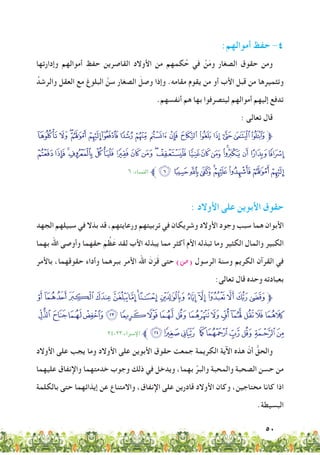 50
:‫أموالهم‬ ‫حفظ‬ -4
‫وإدارتها‬ ‫أموالهم‬ ِ‫حفظ‬ ‫القاصرين‬ ‫األوالد‬ ‫من‬ ‫كمهم‬ُ‫ح‬ ‫في‬ ْ‫ن‬َ‫م‬‫و‬ ‫الصغار‬ ‫حقوق‬ ‫ومن‬
ُ‫والرشد‬ ‫العقل‬ ‫مع‬ ‫البلوغ‬ َّ‫سن‬ ‫الصغار‬ َ‫وصل‬ ‫وإذا‬ .‫مقامه‬ ‫يقوم‬ ‫من‬ ‫أو‬ ‫األب‬ ‫قبل‬ ‫من‬ ‫وتثميرها‬
.‫أنفسهم‬ ‫هم‬ ‫بها‬ ‫ليتصرفوا‬ ‫أموالهم‬ ‫إليهم‬ ‫تدفع‬
: ‫تعالى‬ ‫قال‬
‫ﯴ‬ ‫ﯳ‬ ‫ﯲ‬‫ﯱ‬ ‫ﯰ‬‫ﯯ‬ ‫ﯮ‬ ‫ﯭ‬ ‫ﯬ‬ ‫ﯫ‬‫ﯪ‬ ‫ﯩ‬ ‫ﯨ‬ ‫ﯧ‬‫ﯦ‬ ‫ﯥ‬‫ﱫ‬
‫ﰆ‬ ‫ﰅ‬‫ﰄ‬‫ﰃ‬‫ﰂ‬‫ﰁ‬‫ﰀ‬‫ﯿ‬‫ﯾ‬‫ﯽ‬‫ﯼ‬‫ﯻ‬‫ﯺ‬‫ﯹ‬‫ﯸ‬‫ﯷ‬‫ﯶ‬‫ﯵ‬
٦ :‫النساء‬ ‫ﱪ‬‫ﰏ‬‫ﰎ‬‫ﰍ‬‫ﰌ‬‫ﰋ‬‫ﰊ‬‫ﰉ‬‫ﰈ‬‫ﰇ‬
: ‫األوالد‬ ‫على‬ ‫األبوين‬ ‫حقوق‬
‫الجهد‬ ‫سبيلهم‬ ‫في‬ ‫بذال‬ ‫قد‬ ،‫ورعايتهم‬ ‫تربيتهم‬ ‫في‬ ‫وشريكان‬ ‫األوالد‬ ‫وجود‬ ‫سبب‬ ‫هما‬ ‫األبوان‬
‫بهما‬ ‫اهلل‬ ‫وأوصى‬ ‫حقهما‬ َ‫م‬ ُ‫ظ‬َ‫ع‬ ‫لقد‬ ‫األب‬ ‫يبذله‬ ‫مما‬ ‫أكثر‬ ‫األم‬ ‫تبذله‬ ‫وما‬ ‫الكثير‬ ‫والمال‬ ‫الكبير‬
‫باألمر‬ ،‫حقوقهما‬ ‫وأداء‬ ‫ببرهما‬ ‫األمر‬ ‫اهلل‬ َ‫ن‬َ‫ر‬َ‫ق‬ ‫حتى‬ )‫(�ص‬ ‫الرسول‬ ‫وسنة‬ ‫الكريم‬ ‫القرآن‬ ‫في‬
:‫تعالى‬ ‫قال‬ ‫وحده‬ ‫بعبادته‬
‫ﮥ‬‫ﮤ‬‫ﮣ‬‫ﮢ‬‫ﮡ‬‫ﮠ‬‫ﮟ‬‫ﮞ‬‫ﮝ‬ ‫ﮜ‬‫ﮛ‬‫ﮚ‬‫ﮙ‬‫ﮘ‬‫ﮗ‬‫ﱫ‬
‫ﯖ‬‫ﯕ‬‫ﯔ‬‫ﯓ‬‫ﮱ‬‫ﮰ‬‫ﮯ‬‫ﮮ‬‫ﮭ‬‫ﮬ‬‫ﮫ‬‫ﮪ‬‫ﮩ‬‫ﮨ‬‫ﮧ‬‫ﮦ‬
٢٤-٢٣:‫اإلرساء‬ ‫ﱪ‬‫ﯟ‬‫ﯞ‬‫ﯝ‬ ‫ﯜ‬‫ﯛ‬‫ﯚ‬‫ﯙ‬‫ﯘ‬‫ﯗ‬
‫األوالد‬ ‫على‬ ‫يجب‬ ‫وما‬ ‫األوالد‬ ‫على‬ ‫األبوين‬ ‫حقوق‬ ‫جمعت‬ ‫الكريمة‬ ‫اآلية‬ ‫هذه‬ ّ‫أن‬ ُّ‫والحق‬
‫عليهما‬ ‫واإلنفاق‬ ‫خدمتهما‬ ‫وجوب‬ ‫ذلك‬ ‫في‬ ‫ويدخل‬ ،‫بهما‬ ِّ‫والبر‬ ‫والمحبة‬ ‫الصحبة‬ ‫حسن‬ ‫من‬
‫بالكلمة‬ ‫حتى‬ ‫إيذائهما‬ ‫عن‬ ‫واالمتناع‬ ،‫اإلنفاق‬ ‫على‬ ‫قادرين‬ ‫األوالد‬ ‫وكان‬ ،‫محتاجين‬ ‫كانا‬ ‫اذا‬
.‫البسيطة‬
 