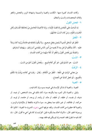53
‫واللغو‬ ‫والفحش‬ ‫الزور‬ ‫وشهادة‬ ‫والنميمة‬ ‫والغيبة‬ ‫الكذب‬ :‫منها‬ ‫كثيرة‬ ‫اللسان‬ ‫وآفات‬
.‫والنفاق‬ ّ‫والسب‬ ‫المحصنات‬ ‫وقذف‬
‫القول‬ ‫فحش‬ -1
‫ل‬ْ‫ه‬َ‫أ‬َ‫و‬ ِ‫اق‬ َّ‫ُس‬‫ف‬ْ‫ل‬‫ا‬ ِ‫ة‬ َ‫ط‬َ‫ل‬‫ا‬ َ‫خ‬ُ‫م‬ ْ‫ن‬ِ‫م‬ ‫ل‬ ِ‫اص‬ َ‫ح‬ْ‫ل‬‫ا‬ ُ‫د‬‫ا‬َ‫ي‬ِ‫ت‬ْ‫ع‬ِ‫ال‬‫ا‬ ‫ا‬َّ‫م‬ِ‫إ‬َ‫و‬ ،ِ‫ء‬‫ا‬َ‫يذ‬ْ‫إل‬‫ا‬ ُ‫د‬ ْ‫ص‬َ‫ق‬ ‫ا‬َّ‫م‬ِ‫إ‬ ِ‫ش‬ ْ‫ُح‬‫ف‬ْ‫ل‬‫ا‬ ‫ى‬َ‫ل‬َ‫ع‬ ُ‫ث‬ِ‫اع‬َ‫ب‬ْ‫ل‬‫ا‬ ‫إن‬
.ُ‫م‬ُ‫ه‬ُ‫ت‬َ‫د‬‫ا‬َ‫ع‬ ُّ‫ب‬ َّ‫الس‬ ‫كان‬ ْ‫ن‬َ‫م‬َ‫و‬ ،ِ‫م‬ْ‫ؤ‬ُّ‫ل‬‫ال‬َ‫و‬ ِ‫ث‬ْ‫ب‬ ُ‫خ‬ْ‫ل‬‫ا‬
ُ‫و‬ْ‫غـ‬َّ‫ل‬‫ال‬ -2
ً‫ال‬‫ا‬َ‫ب‬َ‫و‬ َ‫ان‬َ‫ك‬ ‫ا‬َ‫م‬َّ‫ب‬ُ‫ر‬َ‫و‬ ٌ‫ة‬َ‫د‬ِ‫ئ‬‫ا‬َ‫ف‬ ِ‫ه‬‫ي‬ِ‫ف‬ ِ‫ه‬ِ‫ل‬ِ‫ئ‬‫َا‬‫ق‬ِ‫ل‬ ُ‫ون‬ ُ‫ك‬َ‫ي‬ َ‫ال‬َ‫و‬ ، ٍ‫يح‬ ِ‫ح‬ َ‫ص‬ ٍ‫ل‬ْ‫ع‬ِ‫ف‬ِ‫ب‬ ‫ل‬ ِ‫ص‬َّ‫ت‬َ‫ي‬ َ‫ال‬ ‫ي‬ِ‫ذ‬َّ‫ل‬‫ا‬ ‫ل‬ِ‫اط‬َ‫ب‬ْ‫ل‬‫ا‬ َ‫و‬ُ‫ه‬ ُ‫و‬ْ‫غ‬َّ‫ل‬‫ال‬
. ْ‫م‬ُ‫ه‬َ‫ار‬َ‫ت‬ ْ‫س‬َ‫أ‬ َ‫ك‬ِ‫ت‬ْ‫ه‬َ‫ي‬َ‫و‬ ، ْ‫م‬ُ‫ه‬َ‫ار‬َ‫ر‬ ْ‫س‬َ‫أ‬ َ‫ي‬ ِ‫ش‬ْ‫ف‬ُ‫ي‬َ‫ف‬ ِ‫اس‬َّ‫ن‬‫ال‬ ِ‫ر‬‫و‬ُ‫م‬ُ‫أ‬ ْ‫ن‬ِ‫م‬ ِ‫ه‬‫ي‬ِ‫ن‬ْ‫ع‬َ‫ي‬ َ‫ال‬ ‫ا‬َ‫ِم‬‫ب‬ ‫ل‬ُ‫ج‬َّ‫الر‬ َ‫م‬َّ‫ل‬ َ‫ك‬َ‫ت‬َ‫ي‬ ْ‫ن‬َ‫أ‬َ‫ك‬ ، ِ‫ه‬ْ‫ي‬َ‫ل‬َ‫ع‬
. ِ‫ان‬ َ‫س‬ِّ‫ل‬‫ال‬ ِ‫ات‬َ‫ف‬‫آ‬ ْ‫ن‬ِ‫م‬ ‫ا‬َ‫م‬ُ‫ه‬ْ‫ن‬ِ‫م‬ ً‫ا‬ّ‫ل‬ُ‫ك‬ َّ‫ن‬َ‫أ‬ ِ‫و‬ْ‫غ‬َّ‫ل‬‫ال‬َ‫و‬ ‫ل‬ْ‫َو‬‫ق‬ْ‫ل‬‫ا‬ ِ‫ش‬ ْ‫ح‬ُ‫ف‬ َ‫ن‬ْ‫ي‬َ‫ب‬ ُ‫ة‬َ‫ل‬ ِّ‫الص‬َ‫و‬
ُّ‫ب‬ َّ‫الس‬ -3
. ِّ‫ب‬ َّ‫الس‬ َ‫ن‬ِ‫م‬ ُّ‫م‬َ‫ع‬َ‫أ‬ ‫ل‬ْ‫َو‬‫ق‬ْ‫ل‬‫ا‬ ُ‫ش‬ ْ‫ح‬ُ‫ف‬َ‫و‬ ، ٍ‫ِيح‬‫ب‬َ‫ق‬ ٍ‫َم‬‫ال‬َ‫ك‬ ‫ل‬ُ‫ك‬ َ‫و‬ُ‫ه‬ :‫يل‬َ‫ق‬ ُ‫م‬ْ‫ت‬ َّ‫الش‬ ‫هو‬ : ُّ‫ب‬ َّ‫الس‬
ُ‫ث‬َ‫ف‬َّ‫الر‬ -4
َ‫م‬َّ‫ل‬ َ‫ك‬َ‫ت‬ ‫َا‬‫ذ‬ِ‫إ‬ ُ‫ث‬ُ‫ف‬ْ‫ر‬َ‫ي‬ ِ‫ه‬ِ‫م‬َ‫ال‬َ‫ك‬ ‫ي‬ِ‫ف‬ َ‫ث‬َ‫ف‬َ‫ر‬ : ‫َال‬‫ق‬ُ‫ي‬ ، ِ‫م‬َ‫ال‬ َ‫ك‬ْ‫ل‬‫ا‬ َ‫ن‬ِ‫م‬ ُ‫و‬ْ‫غ‬َّ‫ل‬‫ال‬ : ِ‫ة‬َ‫غ‬ُّ‫ل‬‫ال‬ ‫ي‬ِ‫ف‬ ِ‫ث‬َ‫ف‬َّ‫الر‬ ‫ي‬ِ‫ن‬‫ا‬َ‫ع‬َ‫م‬ ْ‫ن‬ِ‫م‬
. ِ‫اع‬َ‫م‬ ِ‫ْج‬‫ل‬‫ا‬ ِ‫ن‬َ‫ع‬ ً‫ة‬َ‫ي‬‫ا‬َ‫ن‬ِ‫ك‬ ‫ل‬ِ‫ع‬ُ‫ج‬ َّ‫م‬ُ‫ث‬ ، ِ‫ِيح‬‫ب‬َ‫ق‬ْ‫ل‬‫ِا‬‫ب‬
‫الغيبة‬ -5
.)‫فيه‬ ‫كان‬ ‫وإن‬ ‫بسوء‬ ‫غيبته‬ ‫في‬ ‫اإلنسان‬ ‫تذكر‬ ‫أن‬ ‫(الغيبة‬ :‫الغيبة‬
‫أو‬ ،‫دينه‬ ‫أو‬ ،‫الشخص‬ ‫بدن‬ ‫في‬ ‫ذلك‬ ‫كان‬ ‫سواء‬ ‫يكرهه‬ ‫بما‬ ‫المرء‬ ‫ذكر‬ ‫(الغيبة‬ :‫وقيل‬
‫أو‬ ،‫ثوبه‬ ‫أو‬ ،‫خادمه‬ ‫أو‬ ،‫زوجه‬ ‫أو‬ ،‫ولده‬ ‫أو‬ ،‫ماله‬ ‫أو‬ ،‫لقه‬ ُ‫خ‬ ‫أو‬ ،‫لقه‬ َ‫خ‬ ‫أو‬ ،‫نفسه‬ ‫أو‬ ،‫دنياه‬
.)‫والرمز‬ ‫باإلشارة‬ ‫أو‬ ‫باللفظ‬ ‫ذكرته‬ ‫سواء‬ ،‫به‬ ‫يتعلق‬ ‫مما‬ ‫ذلك‬ ‫غير‬ ‫أو‬ ،‫طالقته‬ ‫أو‬ ،‫حركته‬
‫اهلل‬ ‫قالوا‬ ‫؟‬ »‫الغيبة‬ ‫ما‬ ‫«أتدرون‬ )‫(�ص‬ ‫النبي‬ ‫عرفها‬ ‫ولقد‬ ،‫اللسان‬ ‫آفات‬ ‫من‬ ‫خطيرة‬ ‫آفة‬ ‫والغيبة‬
‫«إن‬ :‫قال‬ :‫أقول‬ ‫ما‬ ‫أخي‬ ‫في‬ ‫كان‬ ‫إن‬ ‫أفرأيت‬ :‫قيل‬ »‫يكره‬ ‫بما‬ ‫أخاك‬ ‫«ذكرك‬ :‫قال‬ .‫أعلم‬ ‫ورسوله‬
.»‫بهته‬ ‫فقد‬ ‫فيه‬ ‫يكن‬ ‫لم‬ ‫وإن‬ ‫اغتبته‬ ‫فقد‬ ‫تقول‬ ‫ما‬ ‫فيه‬ ‫كان‬
 