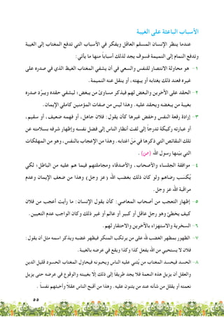 55
‫الغيبة‬ ‫على‬ ‫الباعثة‬ ‫األسباب‬
‫الغيبة‬ ‫إلى‬ ‫المغتاب‬ ‫تدفع‬ ‫التي‬ ‫األسباب‬ ‫في‬ ‫ويفكر‬ ‫العاقل‬ ‫المسلم‬ ‫اإلنسان‬ ‫ينظر‬ ‫عندما‬
:‫يأتي‬ ‫ما‬ ‫منها‬ ً‫ا‬‫أسباب‬ ‫لذلك‬ ‫يجد‬ ‫فسوف‬ ‫النميمة‬ ‫إلى‬ ‫النمام‬ ‫وتدفع‬
‫على‬ ‫صدره‬ ‫في‬ ‫الذي‬ ‫الغيظ‬ ‫المغتاب‬ ‫يشفي‬ ‫أن‬ ‫في‬ ‫والسعي‬ ‫للنفس‬ ‫االنتصار‬ ‫محاولة‬ ‫هو‬ -1
.‫النميمة‬ ‫عنه‬ ‫ينقل‬ ‫أو‬ ،‫يبهته‬ ‫أو‬ ‫يغتابه‬ ‫ذلك‬ ‫فعند‬ ‫غيره‬
‫صدره‬ ‫د‬ِّ‫ويبر‬ ‫حقده‬ ‫ليشفي‬ ‫يبغض؛‬ ‫من‬ ‫مساوئ‬ ‫فيذكر‬ ‫لهم‬ ‫والبغض‬ ‫اآلخرين‬ ‫على‬ ‫الحقد‬ -2
.‫اإليمان‬ ‫كاملي‬ ‫المؤمنين‬ ‫صفات‬ ‫من‬ ‫ليس‬ ‫وهذا‬ .‫عليه‬ ‫ويحقد‬ ‫يبغضه‬ ‫من‬ ‫بغيبة‬
،‫سقيم‬ ‫أو‬ ،‫ضعيف‬ ‫فهمه‬ ‫أو‬ ،‫جاهل‬ ‫فالن‬ :‫يقول‬ ‫كأن‬ ‫غيرها‬ ‫وخفض‬ ‫النفس‬ ‫رفعة‬ ‫إرادة‬ -3
‫عن‬ ‫بسالمته‬ ‫شرفه‬ ‫وإظهار‬ ‫نفسه‬ ‫فضل‬ ‫إلى‬ ‫الناس‬ ‫أنظار‬ ‫لفت‬ ‫إلى‬ ً‫ا‬‫تدرج‬ ‫ركيكة‬ ‫عبارته‬ ‫أو‬
‫المهلكات‬ ‫من‬ ‫وهو‬ ،‫بالنفس‬ ‫اإلعجاب‬ ‫من‬ ‫وهذا‬ .‫اغتابه‬ ْ‫ن‬َ‫م‬ ‫في‬ ‫ذكرها‬ ‫التي‬ ‫النقائص‬ ‫تلك‬
.)‫(�ص‬ ‫اهلل‬ ‫رسول‬ ‫نها‬ّ‫ي‬‫ب‬ ‫التي‬
‫لكي‬ ‫الباطل؛‬ ‫من‬ ‫عليه‬ ‫هم‬ ‫فيما‬ ‫ومجاملتهم‬ ‫واألصدقاء‬ ،‫واألصحاب‬ ‫الجلساء‬ ‫موافقة‬ -4
‫وعدم‬ ‫اإليمان‬ ‫ضعف‬ ‫من‬ ‫وهذا‬ )‫وجل‬ ‫(عز‬ ‫اهلل‬ ‫بغضب‬ ‫ذلك‬ ‫كان‬ ‫ولو‬ ‫رضاهم‬ ‫ب‬ َ‫كس‬ُ‫ي‬
.‫وجل‬ ‫عز‬ ‫اهلل‬ ‫مراقبة‬
‫فالن‬ ‫من‬ ‫أعجب‬ ‫رأيت‬ ‫ما‬ :‫اإلنسان‬ ‫يقول‬ ‫كأن‬ :‫المعاصي‬ ‫أصحاب‬ ‫من‬ ‫التعجب‬ ‫إظهار‬ -5
.‫التعيين‬ ‫عدم‬ ‫الواجب‬ ‫وكان‬ ‫ذلك‬ ‫غير‬ ‫أو‬ ‫عالم‬ ‫أو‬ ‫كبير‬ ‫أو‬ ‫عاقل‬ ‫رجل‬ ‫وهو‬ ‫يخطئ‬ ‫كيف‬
.‫لهم‬ ‫واالحتقار‬ ‫باآلخرين‬ ‫واالستهزاء‬ ‫السخرية‬ -6
:‫يقول‬ ‫أن‬ ‫مثل‬ ‫اسمه‬ ‫ويذكر‬ ‫غضبه‬ ‫فيظهر‬ ‫المنكر‬ ‫يرتكب‬ ‫من‬ ‫على‬ ‫هلل‬ ‫الغضب‬ ‫بمظهر‬ ‫الظهور‬ -7
.‫بالغيبة‬ ‫عرضه‬ ‫في‬ ‫ويقع‬ ‫وكذا‬ ‫كذا‬ ‫يفعل‬ ‫اهلل‬ ‫من‬ ‫يستحيي‬ ‫ال‬ ‫فالن‬
‫الدين‬ ‫قليل‬ ‫الحسود‬ ‫المغتاب‬ ‫فيحاول‬ ‫ويحبونه‬ ‫الناس‬ ‫عليه‬ ‫ثني‬ُ‫ي‬ ‫من‬ ‫المغتاب‬ ‫فيحسد‬ ‫الحسد‬ -8
‫يزيل‬ ‫حتى‬ ‫عرضه‬ ‫في‬ ‫والوقوع‬ ‫بغيبته‬ ّ‫إلا‬ ‫ذلك‬ ‫إلى‬ ً‫ا‬‫طريق‬ ‫يجد‬ ‫فال‬ ‫النعمة‬ ‫هذه‬ ‫يزيل‬ ‫أن‬ ‫والعقل‬
. ً‫ا‬‫نفس‬ ‫وأخبثهم‬ ً‫ال‬‫عق‬ ‫الناس‬ ‫أقبح‬ ‫من‬ ‫وهذا‬ .‫عليه‬ ‫يثنون‬ ‫من‬ ‫عند‬ ‫شأنه‬ ‫من‬ ‫يقلل‬ ‫أو‬ ‫نعمته‬
 