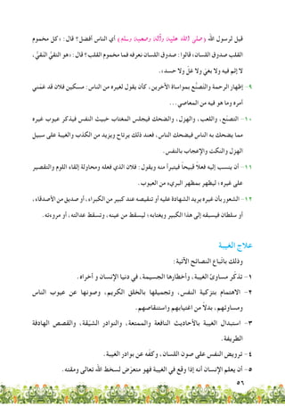 56
‫مخموم‬ ‫«كل‬ :‫قال‬ ‫أفضل؟‬ ‫الناس‬ ‫أي‬ )‫و�سلم‬ ‫و�صحبه‬ ‫آله‬�‫و‬ ‫عليه‬ ‫اهلل‬ ‫(�صلى‬ ‫اهلل‬ ‫لرسول‬ ‫قيل‬
، ُّ‫قي‬ّ‫ن‬‫ال‬ ُّ‫التقي‬ ‫«هو‬ :‫قال‬ ‫القلب؟‬ ‫مخموم‬ ‫فما‬ ‫نعرفه‬ ‫اللسان‬ ‫صدوق‬ :‫قالوا‬ »‫اللسان‬ ‫صدوق‬ ‫القلب‬
.»‫حسد‬ ‫وال‬ ّ‫غل‬ ‫وال‬ ّ‫بغي‬ ‫وال‬ ‫فيه‬ ‫إثم‬ ‫ال‬
‫ني‬ّ‫غم‬ ‫قد‬ ‫فالن‬ ‫مسكين‬ :‫الناس‬ ‫من‬ ‫لغيره‬ ‫يقول‬ ‫كأن‬ ،‫اآلخرين‬ ‫بمواساة‬ ‫ع‬ُّ‫ن‬‫ص‬ّ‫ت‬‫وال‬ ‫الرحمة‬ ‫إظهار‬ -9
...‫المعاصي‬ ‫من‬ ‫فيه‬ ‫هو‬ ‫وما‬ ‫أمره‬
‫غيره‬ ‫عيوب‬ ‫فيذكر‬ ‫النفس‬ ‫خبيث‬ ‫المغتاب‬ ‫فيجلس‬ ‫والضحك‬ ،‫والهزل‬ ،‫واللعب‬ ،‫ع‬ّ‫ن‬‫التص‬ -10
‫سبيل‬ ‫على‬ ‫والغيبة‬ ‫الكذب‬ ‫من‬ ‫ويزيد‬ ‫يرتاح‬ ‫ذلك‬ ‫فعند‬ ،‫الناس‬ ‫فيضحك‬ ‫الناس‬ ‫به‬ ‫يضحك‬ ‫مما‬
.‫بالنفس‬ ‫واإلعجاب‬ ‫والنكت‬ ‫الهزل‬
‫والتقصير‬ ‫اللوم‬ ‫إلقاء‬ ‫ومحاولة‬ ‫فعله‬ ‫الذي‬ ‫فالن‬ :‫ويقول‬ ‫منه‬ ‫فيتبرأ‬ ً‫ا‬‫قبيح‬ ً‫ال‬‫فع‬ ‫إليه‬ ‫ينسب‬ ‫أن‬ -11
.‫العيوب‬ ‫من‬ ‫البريء‬ ‫بمظهر‬ ‫ليظهر‬ ‫غيره؛‬ ‫على‬
،‫األصدقاء‬‫من‬‫صديق‬‫أو‬،‫الكبراء‬‫من‬‫كبير‬‫عند‬‫تنقيصه‬‫أو‬‫عليه‬‫الشهادة‬‫يريد‬‫غيره‬‫بأن‬‫الشعور‬-12
.‫مروءته‬ ‫أو‬ ،‫عدالته‬ ‫وتسقط‬ ،‫عينه‬ ‫من‬ ‫ليسقط‬ ‫ويغتابه؛‬ ‫الكبير‬ ‫هذا‬ ‫إلى‬ ‫فيسبقه‬ ‫سلطان‬ ‫أو‬
‫الغيبة‬ ‫عالج‬
:‫اآلتية‬ ‫النصائح‬ ‫ّباع‬‫ت‬‫با‬ ‫وذلك‬
.‫أخراه‬ ‫و‬ ‫اإلنسان‬ ‫دنيا‬ ‫في‬ ،‫الجسيمة‬ ‫وأخطارها‬ ،‫الغيبة‬ ‫مساوئ‬ ‫ر‬ّ‫تذك‬ -1
‫الناس‬ ‫عيوب‬ ‫عن‬ ‫وصونها‬ ،‫الكريم‬ ‫بالخلق‬ ‫وتجميلها‬ ،‫النفس‬ ‫بتزكية‬ ‫االهتمام‬ -2
.‫واستنقاصهم‬ ‫اغتيابهم‬ ‫من‬ ً‫ال‬‫بد‬ ،‫ومساوئهم‬
‫الهادفة‬ ‫والقصص‬ ،‫قة‬ّ‫ي‬‫الش‬ ‫والنوادر‬ ،‫والممتعة‬ ‫النافعة‬ ‫باألحاديث‬ ‫الغيبة‬ ‫استبدال‬ -3
.‫الطريفة‬
.‫الغيبة‬ ‫بوادر‬ ‫عن‬ ‫ه‬ّ‫ف‬‫وك‬ ،‫اللسان‬ ‫صون‬ ‫على‬ ‫النفس‬ ‫ترويض‬ -4
.‫ومقته‬ ‫تعالى‬ ‫اهلل‬ ‫لسخط‬ ‫ض‬ّ‫متعر‬ ‫فهو‬ ‫الغيبة‬ ‫في‬ ‫وقع‬ ‫إذا‬ ‫أنه‬ ‫اإلنسان‬ ‫يعلم‬ ‫أن‬ -5
 