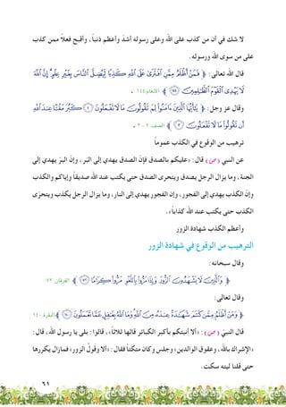 61
‫كذب‬ ‫ممن‬ ً‫ال‬‫فع‬ ‫وأقبح‬ ،ً‫ا‬‫ذنب‬ ‫وأعظم‬ ّ‫أشد‬ ‫رسوله‬ ‫وعلى‬ ‫اهلل‬ ‫على‬ ‫كذب‬ ‫من‬ ‫أن‬ ‫في‬ ‫شك‬ ‫ال‬
.‫ورسوله‬ ‫اهلل‬ ‫سوى‬ ‫من‬ ‫على‬
‫ﮓ‬‫ﮒ‬‫ﮑ‬‫ﮐ‬ ‫ﮏ‬‫ﮎ‬‫ﮍ‬‫ﮌ‬‫ﮋ‬‫ﮊ‬‫ﮉ‬‫ﮈ‬‫ﮇ‬‫ﮆ‬‫ﱫ‬ :‫تعالى‬ ‫اهلل‬ ‫قال‬
. 144:‫األنعام‬ ‫ﱪ‬‫ﮘ‬‫ﮗ‬‫ﮖ‬‫ﮕ‬‫ﮔ‬
‫ﮧ‬‫ﮦ‬‫ﮥ‬ ‫ﮤ‬‫ﮣ‬‫ﮢ‬‫ﮡ‬‫ﮠ‬‫ﮟ‬ ‫ﮞ‬‫ﮝ‬‫ﮜ‬‫ﮛ‬‫ﱫ‬ :‫وجل‬ ‫عز‬ ‫وقال‬
. ٣ - ٢ :‫الصف‬ ‫ﱪ‬‫ﮭ‬‫ﮬ‬‫ﮫ‬‫ﮪ‬‫ﮩ‬‫ﮨ‬
ً‫ا‬‫عموم‬ ‫الكذب‬ ‫في‬ ‫الوقوع‬ ‫من‬ ‫ترهيب‬
‫إلى‬ ‫يهدي‬ ّ‫البر‬ ّ‫وإن‬ ،‫ر‬ّ‫ب‬‫ال‬ ‫إلى‬ ‫يهدي‬ ‫الصدق‬ ّ‫فإن‬ ‫بالصدق‬ ‫«عليكم‬ :‫قال‬ )‫(�ص‬ ‫النبي‬ ‫عن‬
‫والكذب‬ ‫وإياكم‬ ً‫ا‬‫صديق‬ ‫اهلل‬ ‫عند‬ ‫يكتب‬ ‫حتى‬ ‫الصدق‬ ‫ويتحرى‬ ‫يصدق‬ ‫الرجل‬ ‫يزال‬ ‫وما‬ ،‫الجنة‬
‫ى‬ّ‫ويتحر‬ ‫يكذب‬ ‫الرجل‬ ‫يزال‬ ‫وما‬ ،‫النار‬ ‫إلى‬ ‫يهدي‬ ‫الفجور‬ ‫وإن‬ ،‫الفجور‬ ‫إلى‬ ‫يهدي‬ ‫الكذب‬ ّ‫وإن‬
.»ً‫ا‬‫كذاب‬ ‫اهلل‬ ‫عند‬ ‫يكتب‬ ‫حتى‬ ‫الكذب‬
‫الزور‬ ‫شهادة‬ ‫الكذب‬ ‫وأعظم‬
‫الزور‬ ‫شهادة‬ ‫في‬ ‫الوقوع‬ ‫من‬ ‫الترهيب‬
:‫سبحانه‬ ‫وقال‬
٧٢ :‫الفرقان‬ ‫ﱪ‬‫ﮗ‬‫ﮖ‬‫ﮕ‬ ‫ﮔ‬‫ﮓ‬‫ﮒ‬‫ﮑ‬ ‫ﮐ‬‫ﮏ‬‫ﮎ‬‫ﱫ‬
:‫تعالى‬ ‫وقال‬
١٤٠ :‫البقرة‬‫ﱪ‬‫ﯸ‬‫ﯷ‬‫ﯶ‬‫ﯵ‬‫ﯴ‬‫ﯳ‬‫ﯲ‬‫ﯱ‬‫ﯰ‬‫ﯯ‬‫ﯮ‬‫ﯭ‬‫ﯬ‬‫ﯫ‬‫ﱫﯪ‬
:‫قال‬ ،‫اهلل‬ ‫رسول‬ ‫يا‬ ‫بلى‬ :‫قالوا‬ ،»ً‫ا‬‫ثالث‬ ‫قالها‬ ‫الكبائر‬ ‫بأكبر‬ ‫أنبئكم‬ ‫«أال‬ :)‫(�ص‬ ّ‫النبي‬ ‫قال‬
‫يكررها‬ ‫فمازال‬ »‫الزور‬ ُ‫ول‬َ‫ق‬‫و‬ ‫«أال‬ :‫فقال‬ ً‫ا‬‫متكئ‬ ‫وكان‬ ‫وجلس‬ »‫الوالدين‬ ‫وعقوق‬ ،‫باهلل‬ ‫«اإلشراك‬
.‫سكت‬ ‫ليته‬ ‫قلنا‬ ‫حتى‬
 