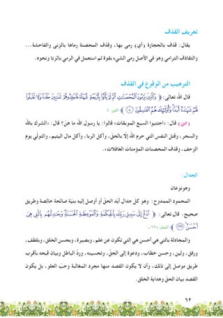 62
‫القذف‬ ‫تعريف‬
...‫والفاحشة‬ ‫بالزنى‬ ‫رماها‬ ‫المحصنة‬ ‫وقذف‬ ،‫بها‬ ‫رمى‬ )‫(أي‬ ‫بالحجارة‬ ‫قذف‬ :‫يقال‬
.‫ونحوه‬ ‫بالزنا‬ ‫الرمي‬ ‫في‬ ‫استعمل‬ ‫ثم‬ ‫بقوة‬ ‫الشيء‬ ‫رمي‬ ‫األصل‬ ‫في‬ ‫وهو‬ ‫الترامي‬ ‫والتقاذف‬
‫القذف‬ ‫في‬ ‫الوقوع‬ ‫من‬ ‫الترهيب‬
‫ﮘ‬‫ﮗ‬‫ﮖ‬‫ﮕ‬ ‫ﮔ‬‫ﮓ‬ ‫ﮒ‬‫ﮑ‬‫ﮐ‬‫ﮏ‬ ‫ﮎ‬‫ﮍ‬‫ﮌ‬‫ﱫ‬:‫تعالى‬ ‫اهلل‬ ‫قال‬
٤ :‫النور‬ ‫ﱪ‬‫ﮠ‬‫ﮟ‬‫ﮞ‬‫ﮝ‬‫ﮜ‬‫ﮛ‬‫ﮚ‬‫ﮙ‬
‫باهلل‬ ‫«الشرك‬ :‫قال‬ ‫؟‬ ّ‫هن‬ ‫ما‬ ‫اهلل‬ ‫رسول‬ ‫يا‬ :‫قالوا‬ »‫الموبقات‬ ‫السبع‬ ‫«اجتنبوا‬ :‫قال‬ )‫(�ص‬
‫يوم‬ ‫ي‬ّ‫ل‬‫والتو‬ ،‫اليتيم‬ ‫مال‬ ‫وأكل‬ ،‫الربا‬ ‫وأكل‬ ، ّ‫بالحق‬ ّ‫إلا‬ ‫اهلل‬ ‫حرم‬ ‫التي‬ ‫النفس‬ ‫وقتل‬ ،‫والسحر‬
.»‫الغافالت‬ ‫المؤمنات‬ ‫المحصنات‬ ‫وقذف‬ ،‫الزحف‬
:‫الجدال‬
‫وهونوعان‬
‫وطريق‬ ‫خالصة‬ ‫صالحة‬ ‫ة‬ّ‫ي‬‫بن‬ ‫إليه‬ ‫أوصل‬ ‫أو‬ ّ‫الحق‬ ‫د‬ّ‫ي‬‫أ‬ ‫جدال‬ ‫كل‬ ‫وهو‬ :‫الممدوح‬ ‫المحمود‬
‫ﮰ‬‫ﮯ‬‫ﮮ‬‫ﮭ‬‫ﮬ‬‫ﮫ‬‫ﮪ‬‫ﮩ‬‫ﮨ‬‫ﮧ‬‫ﮦ‬‫ﱫ‬ :‫تعالى‬ ‫قال‬ .‫صحيح‬
.١٢٥ :‫النحل‬ ‫ﱪ‬‫ﯠ‬‫ﯓ‬‫ﮱ‬
،‫وبلطف‬ ،‫الخلق‬ ‫وبحسن‬ ،‫وبصيرة‬ ،‫علم‬ ‫عن‬ ‫تكون‬ ‫التي‬ ‫هي‬ ‫أحسن‬ ‫هي‬ ‫بالتي‬ ‫والمجادلة‬
‫بأقرب‬ ‫قبحه‬ ‫وبيان‬ ‫الباطل‬ ِّ‫د‬‫ور‬ ،‫وتحسينه‬ ، ِّ‫الحق‬ ‫إلى‬ ‫ودعوة‬ ،‫خطاب‬ ‫وحسن‬ ،‫ولين‬ ،‫ورفق‬
‫يكون‬ ‫بل‬ ،‫العلو‬ ّ‫وحب‬ ‫المغالبة‬ ‫مجرد‬ ‫منها‬ ‫القصد‬ ‫يكون‬ ‫ال‬ ‫وأن‬ ،‫ذلك‬ ‫إلى‬ ‫موصل‬ ‫طريق‬
.‫الخلق‬ ‫وهداية‬ ّ‫الحق‬ ‫بيان‬ ‫القصد‬
 