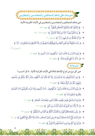 7
:‫اآلتية‬ ‫الكريمة‬ ‫اآليات‬ ‫في‬ ‫والمتقاربين‬ ‫والمتجانسين‬ ‫المتماثلين‬ ‫إدغام‬ ‫عين‬
٢٢٣ :‫البقرة‬ ‫ﱪ‬ÃÂÁÀ¿¾‫ﱫ‬ -1
15٨ - 15٧ :‫النساء‬ ‫ﱪ‬jihgfedcba‫ﱫ‬ -2
٢٠ :‫املرسالت‬ ‫ﱪ‬&%$#" !‫ﱫ‬ -3
‫ﱪ‬ÏÎÍÌËÊÉÈÇÆÅÄÃÂ‫ﱫ‬ -4
٦٩ :‫معران‬ ‫آل‬
1٧ :‫الكهف‬ ‫>ﱪ‬=<; :9876‫ﱫ‬ -5
٧٨ :‫الكهف‬ ‫ﱪ‬ a`_ ^] ‫ﱫ‬ -6
‫والمتقاربين‬ ‫والمتجانسين‬ ‫المتماثلين‬ ‫إدغام‬ ‫على‬ ‫تمرينات‬‫والمتقاربين‬ ‫والمتجانسين‬ ‫المتماثلين‬ ‫إدغام‬ ‫على‬ ‫تمرينات‬
‫تمرينات‬
‫السبب؟‬ ً‫ا‬‫ذاكر‬ ، ‫اآلتية‬ ‫القرآنية‬ ‫اآليات‬ ‫في‬ ‫الثالثة‬ ‫اإلدغام‬ ‫أنواع‬ ‫من‬ ‫نوع‬ ‫كل‬ ‫عين‬
. - , + * ) ( ' & % $ # " !‫ﱫ‬ -1
1٦ :‫الكهف‬ ‫ﱪ‬3210/
CBA@?>= <; :9876‫ﱫ‬ -2
1٧ :‫الكهف‬ ‫ﱪ‬GFED
٦٠ :‫البقرة‬ ‫ﱪ‬RQPONMLK‫ﱫ‬ -3
٢5٦ :‫البقرة‬ ‫ﱪ‬ÚÙ Ø×ÖÕÔÓ ÒÑ‫ﱫ‬ -4
٣٩ :‫الزﺧرف‬ ‫^ﱪ‬][ZY XWV‫ﱫ‬ -5
٤٢ :‫هود‬ ‫}ﱪ‬|{zyxwvutsrq‫ﱫ‬ -6
٢٢ :‫الكهف‬ ‫ﱪ‬[ZYXWVU‫ﱫ‬ -7
 