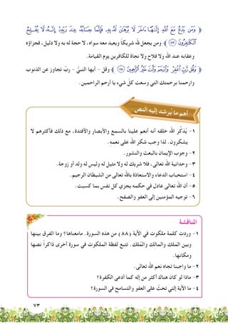 73
È Ç Æ ÅÄ Ã Â Á À ¿ ¾ ½ ¼ » º ¹ ¸ ¶‫ﱫ‬
‫فجزاؤه‬ ،‫دليل‬ ‫وال‬ ‫به‬ ‫له‬ ‫حجة‬ ‫ال‬ ،‫سواه‬ ‫معه‬ ‫ويعبد‬ ً‫ا‬‫شريك‬ ‫هلل‬ ‫يجعل‬ ‫ومن‬ ‫ﱪ‬ÊÉ
.‫القيامة‬ ‫يوم‬ ‫للكافرين‬ ‫نجاة‬ ‫وال‬ ‫فالح‬ ‫وال‬ ‫اهلل‬ ‫عند‬ ‫وعقابه‬
‫الذنوب‬ ‫عن‬ ‫تجاوز‬ ِّ‫رب‬ - ُّ‫النبي‬ ‫أيها‬ - ‫وقل‬‫ﱪ‬ÒÑÐÏÎ ÍÌË‫ﱫ‬
.‫الراحمين‬ ‫أرحم‬ ‫يا‬ ‫شيء‬ ّ‫كل‬ ‫وسعت‬ ‫التي‬ ‫برحمتك‬ ‫وارحمنا‬
‫ص‬‫ن‬‫ال‬ ِ‫ه‬‫ي‬‫إل‬ ‫د‬‫ش‬‫ر‬ُ‫ي‬ ‫ما‬ ‫م‬‫ه‬‫أ‬
‫املناقشة‬
‫ال‬ ‫فأكثرهم‬ ‫ذلك‬ ‫مع‬ ،‫واألفئدة‬ ‫واألبصار‬ ‫بالسمع‬ ‫علينا‬ ‫أنعم‬ ‫أنه‬ ‫خلقه‬ ‫اهلل‬ ‫ر‬ِّ‫ذك‬ُ‫ي‬ -1
.ِ‫ه‬‫نعم‬ ‫على‬ ‫اهلل‬ ‫شكر‬ ‫وجب‬ ‫لذا‬ .‫يشكرون‬
.‫والنشور‬ ‫بالبعث‬ ‫اإليمان‬ ‫وجوب‬ -2
.‫زوجة‬ ‫أو‬ ‫ولد‬ ‫له‬ ‫وليس‬ ‫له‬ ‫مثيل‬ ‫وال‬ ‫له‬ ‫شريك‬ ‫فال‬ ،‫تعالى‬ ‫اهلل‬ ‫وحدانية‬ -3
.‫الرجيم‬ ‫الشيطان‬ ‫من‬ ‫تعالى‬ ‫باهلل‬ ‫واالستعاذة‬ ‫الدعاء‬ ‫استحباب‬ -4
.‫كسبت‬ ‫بما‬ ‫نفس‬ ‫كل‬ ‫يجزي‬ ‫حكمه‬ ‫في‬ ‫عادل‬ ‫تعالى‬ ‫اهلل‬ ‫أن‬ -5
.‫والصفح‬ ‫العفو‬ ‫إلى‬ ‫المؤمنين‬ ‫توجيه‬ -6
‫بينها‬ ‫الفرق‬ ‫وما‬ ‫مامعناها؟‬ .‫السورة‬ ‫هذه‬ ‫من‬ )88( ‫اآلية‬ ‫في‬ ‫ملكوت‬ ‫كلمة‬ ‫وردت‬ -1
‫نصها‬ ً‫ا‬‫ذاكر‬ ‫أخرى‬ ‫سورة‬ ‫في‬ ‫الملكوت‬ ‫لفظة‬ ‫تتبع‬ .‫لك‬ُ‫والم‬ ‫ك‬ِ‫ل‬‫والما‬ ‫لك‬َ‫الم‬ ‫وبين‬
.‫ومكانها‬
.‫تعالى‬ ‫اهلل‬ ‫عم‬ِ‫ن‬ ‫تجاه‬ ‫واجبنا‬ ‫ما‬ -2
‫الكفرة؟‬ ‫أدعى‬ ‫كما‬ ‫إله‬ ‫من‬ ‫أكثر‬ ‫هناك‬ ‫كان‬ ‫لو‬ ‫ماذا‬ -3
‫السورة؟‬ ‫في‬ ‫والتسامح‬ ‫العفو‬ ‫على‬ ّ‫تحث‬ ‫إلتي‬ ‫اآلية‬ ‫ما‬ -4
 