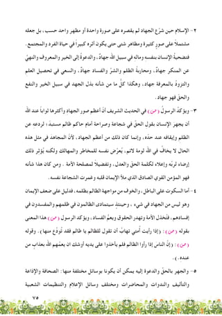 75
‫جعله‬ ‫بل‬ ،‫حسب‬ ‫واحد‬ ‫مظهر‬ ‫أو‬ ‫واحدة‬ ‫صورة‬ ‫على‬ ‫يقصره‬ ‫لم‬ ‫الجهاد‬ ‫ع‬َّ‫شر‬ ‫حين‬ ‫اإلسالم‬ -2
.‫والمجتمع‬ ‫الفرد‬ ‫حياة‬ ‫في‬ ً‫ا‬‫كبير‬ ‫أثره‬ ‫يكون‬ ‫حتى‬ ‫شتى‬ ‫ومظاهر‬ ‫كثيرة‬ ٍ‫صور‬ ‫على‬ ً‫ال‬‫مشتم‬
ُ‫والنهي‬ ‫والمعروف‬ ‫الخير‬ ‫إلى‬ ُ‫ة‬‫والدعو‬ ،ٌ‫د‬‫جها‬ ‫اهلل‬ ‫سبيل‬ ‫في‬ ِ‫ه‬‫ومال‬ ِ‫ه‬‫بنفس‬ ‫اإلنسان‬ ُ‫ة‬‫فتضحي‬
ِ‫العلم‬ ‫تحصيل‬ ‫في‬ ‫والسعي‬ ،ٌ‫د‬‫جها‬ ‫والفساد‬ ِّ‫والشر‬ ‫الظلم‬ ُ‫ة‬‫ومحارب‬ ،ٌ‫د‬‫جها‬ ‫المنكر‬ ‫عن‬
‫والنفع‬ ‫الخير‬ ‫سبيل‬ ‫في‬ ‫الجهد‬ ‫بذل‬ ‫شأنه‬ ‫من‬ ‫ما‬ ُّ‫كل‬ ‫وهكذا‬ ،‫جهاد‬ ‫بالمعرفة‬ ُ‫د‬‫والتزو‬
.‫جهاد‬ ‫فهو‬ ّ‫والحق‬
‫اهلل‬ ‫عند‬ ً‫ا‬‫ثواب‬ ‫وأكثرها‬ ِ‫د‬‫الجها‬ ‫صور‬ ‫أعظم‬ ّ‫أن‬ ‫الشريف‬ ‫الحديث‬ ‫في‬ )‫(�ص‬ ُ‫الرسول‬ ُ‫ويؤكد‬ -3
‫عن‬ ِ‫ه‬‫لردع‬ ‫؛‬ّ‫مستبد‬ ‫ظالم‬ ‫حاكم‬ ‫أمام‬ ‫وصراحة‬ ‫شجاعة‬ ‫في‬ ِّ‫الحق‬ ِ‫بقول‬ ‫اإلنسان‬ َ‫يجهر‬ ‫أن‬
‫هذه‬ ‫مثل‬ ‫في‬ َ‫المجاهد‬ ّ‫ألن‬ ،‫الجهاد‬ ‫أعظم‬ ‫من‬ ‫ذلك‬ ‫كان‬ ‫وإنما‬ ،‫ه‬ّ‫حد‬ ‫عند‬ ‫وإيقافه‬ ِ‫الظلم‬
‫ذلك‬ ‫ر‬ِ‫ث‬‫ؤ‬ُ‫ي‬ ‫ولكنه‬ ‫والمهالك‬ ‫للمخاطر‬ ‫نفسه‬ ‫ض‬ِّ‫عر‬ُ‫ي‬ ،‫الئم‬ ‫لومة‬ ‫اهلل‬ ‫في‬ ُ‫يخاف‬ ‫ال‬ ‫الحال‬
‫شأنه‬ ‫هذا‬ ‫كان‬ ‫ومن‬ . ‫األمة‬ ‫لمصلحة‬ ً‫ال‬‫وتفضي‬ ،‫والعدل‬ ّ‫الحق‬ ‫لكلمة‬ ‫وإعالء‬ ‫ه‬ِّ‫ب‬‫لر‬ ‫إرضاء‬
.‫نفسه‬ ‫الشجاعة‬ ‫وغمرت‬ ‫قلبه‬ ‫اإليمان‬ ‫مأل‬ ‫الذي‬ ‫الصادق‬ ‫القوي‬ ‫المؤمن‬ ‫فهو‬
‫اإليمان‬‫ضعف‬‫على‬‫فدليل‬،‫بظلمه‬‫الظالم‬‫مواجهة‬‫من‬‫والخوف‬،‫الباطل‬‫على‬‫السكوت‬‫أما‬-4
‫في‬ ‫والمفسدون‬ ‫ظلمهم‬ ‫في‬ ‫الظالمون‬ ‫سيتمادى‬ ٍ‫وحينئذ‬ ، ‫شيء‬ ‫في‬ ‫الجهاد‬ ‫من‬ ‫ليس‬ ‫وهو‬
‫المعنى‬ ‫هذا‬ )‫(�ص‬ ‫الرسول‬ ‫ويؤكد‬ ،‫الفساد‬ ُّ‫ويعم‬ ‫الحقوق‬ ‫وتهدر‬ ‫األمة‬ ‫خذل‬ُ‫ت‬‫ف‬ ،‫إفسادهم‬
‫وقوله‬ .)‫منها‬ ‫ع‬ِّ‫د‬‫و‬ُ‫ت‬ ‫فقد‬ ‫ظالم‬ ‫يا‬ ‫للظالم‬ ‫تقول‬ ‫أن‬ ُ‫تهاب‬ ‫متي‬ُ‫أ‬ ‫رأيت‬ ‫(إذا‬ :)‫(�ص‬ ‫بقوله‬
‫من‬ ٍ‫بعذاب‬ ‫اهلل‬ ‫هم‬َّ‫يعم‬ ‫ان‬ ‫أوشك‬ ‫يديه‬ ‫على‬ ‫يأخذوا‬ ‫فلم‬ ‫الظالم‬ ‫رأوا‬ ‫إذا‬ َ‫الناس‬ َّ‫(إن‬ :)‫(�ص‬
.).ِ‫ه‬‫عند‬
‫واإلذاعة‬ ‫الصحافة‬ :‫منها‬ ‫مختلفة‬ ‫بوسائل‬ ‫يكونا‬ ‫أن‬ ‫يمكن‬ ‫إليه‬ ‫والدعوة‬ ِّ‫بالحق‬ ‫والجهر‬ -5
‫الشعبية‬ ‫والتنظيمات‬ ‫اإلعالم‬ ‫وسائل‬ ‫ومختلف‬ ‫والمحاضرات‬ ‫والندوات‬ ‫والتأليف‬
 