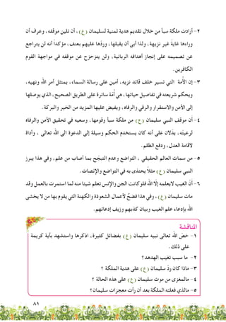 81
‫أن‬ ‫وعرف‬ ،‫موقفه‬ ‫تلين‬ ‫أن‬ ،)‫(ع‬ ‫لسليمان‬ ‫ثمنية‬ ‫هدية‬ ‫تقديم‬ ‫خالل‬ ‫من‬ ‫سبأ‬ ‫ملكة‬ ‫أرادت‬ 	-2
‫يتراجع‬ ‫لن‬ ‫أنه‬ ً‫ا‬‫مؤكد‬ ،‫بعنف‬ ‫عليهم‬ ‫ّها‬‫د‬‫ور‬ ،‫يقبلها‬ ‫أن‬ ‫أبى‬ ‫ولذا‬ ،‫نزيهة‬ ‫غير‬ ً‫ة‬‫غاي‬ ‫وراءها‬
‫القوم‬ ‫مواجهة‬ ‫في‬ ‫موقفه‬ ‫عن‬ ‫يتزحزح‬ ‫ولن‬ ،‫الربانية‬ ‫أهدافه‬ ‫إنجاز‬ ‫على‬ ‫تصميمه‬ ‫عن‬
.‫الكافرين‬
،‫ونهيه‬ ‫اهلل‬ ‫أمر‬ ‫يمتثل‬ ،‫السماء‬ ‫رسالة‬ ‫على‬ ‫أمين‬ ،‫نزيه‬ ‫قائد‬ ‫خلف‬ ‫تسير‬ ‫التي‬ ‫مة‬ُ‫أل‬‫ا‬ ‫إن‬ 	-3
‫يوصلها‬ ‫الذي‬ ،‫الصحيح‬ ‫الطريق‬ ‫على‬ ‫سائرة‬ ‫ة‬ّ‫م‬ُ‫أ‬ ‫هي‬ ،‫حياتها‬ ‫تفاصيل‬ ‫في‬ ‫شريعته‬ ‫ويحكم‬
.‫والبركة‬ ‫الخير‬ ‫من‬ ‫المزيد‬ ‫عليها‬ ‫ويفيض‬ ،‫والرفاه‬ ‫والرقي‬ ‫واالستقرار‬ ‫األمن‬ ‫إلى‬
‫والرفاه‬ ‫األمن‬ ‫تحقيق‬ ‫في‬ ‫وسعيه‬ ،‫وقومها‬ ‫سبأ‬ ‫ملكة‬ ‫من‬ )‫(ع‬ ‫سليمان‬ ‫النبي‬ ‫موقف‬ ‫ن‬َ‫أ‬ 	-4
‫وأداة‬ ، ‫تعالى‬ ‫اهلل‬ ‫الى‬ ‫الدعوة‬ ‫إلى‬ ‫وسيلة‬ ‫الحكم‬ ‫يستخدم‬ ‫كان‬ ‫أنه‬ ‫على‬ ‫الن‬ّ‫يد‬ ،‫ه‬ّ‫ت‬‫لرعي‬
.‫الظلم‬ ‫ودفع‬ ،‫العدل‬ ‫القامة‬
‫يبرز‬ ‫هذا‬ ‫وفي‬ ،‫علم‬ ‫من‬ ‫أصاب‬ ‫بما‬ ‫ح‬ ّ‫التبج‬ ‫وعدم‬ ‫التواضع‬ ، ‫الحقيقي‬ ‫العالم‬ ‫سمات‬ ‫من‬ 	-5
.‫واإلنصات‬ ‫التواضع‬ ‫في‬ ‫به‬ ‫يحتذى‬ ً‫ال‬‫مث‬ )‫(ع‬ ‫سليمان‬ ‫النبي‬
‫وقد‬ ‫بالعمل‬ ‫استمرت‬ ‫لما‬ ‫منه‬ ‫شيئا‬ ‫تعلم‬ ‫واإلنس‬ ‫الجن‬ ‫فلوكانت‬ ‫اهلل‬ ّ‫إلا‬ ‫اليعلمه‬ ‫الغيب‬ ّ‫ن‬َ‫أ‬ 	-6
‫يخشى‬ ‫ال‬ ‫من‬ ‫بها‬ ‫يقوم‬ ‫التي‬ ‫والكهنة‬ ‫الشعوذة‬ ‫ألعمال‬ ٌ‫فضح‬ ‫هذا‬ ‫وفي‬ ،)‫(ع‬ ‫سليمان‬ ‫مات‬
.‫إدعائهم‬ ‫وزيف‬ ‫كذبهم‬ ‫وبيان‬ ‫الغيب‬ ‫علم‬ ‫بإدعاء‬ ‫اهلل‬
‫املناقشة‬
‫كريمة‬ ‫بآية‬ ‫واستشهد‬ ‫اذكرها‬ ،‫كثيرة‬ ‫بفضائل‬ )‫(ع‬ ‫سليمان‬ ‫نبيه‬ ‫تعالى‬ ‫اهلل‬ ّ‫خص‬ -1
.‫ذلك‬ ‫على‬
‫الهدهد؟‬ ‫تغيب‬ ‫سبب‬ ‫ما‬ -2
‫؟‬ ‫الملكة‬ ‫هدية‬ ‫على‬ )‫(ع‬ ‫سليمان‬ ّ‫د‬‫ر‬ ‫كان‬ ‫ماذا‬ -3
‫؟‬ ‫الحالة‬ ‫هذه‬ ‫على‬ )‫(ع‬ ‫سليمان‬ ‫موت‬ ‫من‬ ‫مالمغزى‬ -4
‫سليمان؟‬ ‫معجزات‬ ‫رأت‬ ‫أن‬ ‫بعد‬ ‫الملكة‬ ‫فعلته‬ ‫مالذي‬ -5
 