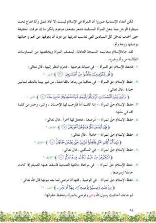 84
‫تحت‬ ‫انتاج‬ ‫وآلة‬ ‫عمل‬ ‫أداة‬ ‫إال‬ ‫ليست‬ ‫اإلسالم‬ ‫في‬ ‫المرأة‬ ‫أن‬ ‫صوروا‬ ‫اإلنسانية‬ ‫أعداء‬ ‫لكن‬
‫الحقيقة‬ ‫عرفت‬ ‫إن‬ ‫ما‬ ‫ولكن‬ ‫موهوم‬ ‫بضعف‬ ‫تشعر‬ ‫المسلمة‬ ‫المرأة‬ ‫جعل‬ ‫مما‬ ‫الرجل‬ ‫سيطرة‬
‫واجباتها‬ ‫أهم‬ ‫عن‬ ‫يعوقها‬ ‫أن‬ ‫دون‬ ‫من‬ ‫قدرتها‬ ‫تناسب‬ ‫التي‬ ‫الميادين‬ ّ‫كل‬ ‫تدخل‬ ‫أخذت‬ ‫حتى‬
.ّ‫م‬‫وأ‬ ‫زوجة‬ ‫بوصفها‬
‫الممارسات‬ ‫من‬ ‫ويخلصها‬ ‫المرأة‬ ‫لينصف‬ ،‫العادلة‬ ‫السمحة‬ ‫بتعاليمه‬ ‫جاءاإلسالم‬ ‫لقد‬
.‫وغيره‬ ‫وأد‬ ‫من‬ ‫الظالمة‬
:‫تعالى‬ ‫قال‬ ،‫إليها‬ ‫النظر‬ ‫م‬ّ‫فحر‬ ، ‫عرضها‬ ‫صيانة‬ ‫في‬ -: ‫المرأة‬ َ‫حق‬ ‫اإلسالم‬ ‫فحفظ‬ .1
٣٠ :‫النور‬ ‫ﱪ‬‫ﮏ‬ ‫ﮂ‬‫ﮁ‬‫ﮀ‬‫ﭿ‬‫ﭾ‬‫ﱫ‬
‫ثمانين‬ ‫بالجلد‬ ‫بينة‬ ‫غير‬ ‫من‬ ،‫بالفاحشة‬ ‫رماها‬ ‫من‬ ‫معاقبة‬ ‫في‬ -:‫المرأة‬ ‫حق‬ ‫اإلسالم‬ ‫حفظ‬ .2
:‫تعالى‬ ‫قال‬ ، ‫جلدة‬
٤ :‫النور‬ ‫ﱪ‬‫ﮠ‬‫ﮖ‬‫ﮕ‬ ‫ﮔ‬‫ﮓ‬ ‫ﮒ‬‫ﮑ‬‫ﮐ‬‫ﮏ‬ ‫ﮎ‬‫ﮍ‬‫ﱫﮌ‬
‫كلمة‬ ‫من‬ ‫وحذر‬ ،‫والبر‬ ، ‫اإلحسان‬ ‫لها‬ ‫فأوجب‬ ً‫ا‬‫أم‬ ‫كانت‬ ‫إذا‬ -: ‫المرأة‬ َّ‫حق‬ ‫اإلسالم‬ ‫حفظ‬ .3
.‫ها‬َّ‫ق‬‫ح‬ ‫في‬ ‫أف‬
:‫تعالى‬ ‫قال‬ ، ً‫ا‬‫أجر‬ ‫لها‬ ‫فجعل‬ ، ‫عة‬ ِ‫رض‬ُ‫م‬ -: ‫المرأة‬ َّ‫حق‬ ‫اإلسالم‬ ‫حفظ‬ .4
٦ :‫الطالق‬ ‫ﱪ‬‫ﭵ‬‫ﭪ‬‫ﭩ‬‫ﭨ‬‫ﭧ‬‫ﱫﭦ‬
:‫تعالى‬ ‫قال‬ ، ً‫ال‬‫حام‬ -:‫المرأة‬ َّ‫حق‬ ‫اإلسالم‬ ‫حفظ‬ .5
٦ :‫الطالق‬ ‫ﱪ‬‫ﭵ‬‫ﭥ‬‫ﭤ‬‫ﭣ‬‫ﭢ‬‫ﭡ‬‫ﭠ‬‫ﭟ‬‫ﭞ‬‫ﭝ‬‫ﱫﭜ‬
:‫تعالى‬ ‫قال‬ ، ‫السكنى‬ ‫في‬ -: ‫المرأة‬ َّ‫حق‬ ‫اإلسالم‬ ‫حفظ‬ .6
٦ :‫الطالق‬ ‫ﱪ‬‫ﭵ‬‫ﭖ‬‫ﭕ‬‫ﭔ‬‫ﭓ‬‫ﭒ‬‫ﭑ‬‫ﱫ‬
‫كانت‬ ‫إذا‬ ‫الصيام‬ ‫عنها‬ ‫فأسقط‬ ‫الصحية‬ ‫حالتها‬ ‫مراعاة‬ ‫في‬ -: ‫المرأة‬ َّ‫حق‬ ‫اإلسالم‬ ‫حفظ‬ .7
.ً‫ا‬‫أومرضع‬ ً‫ال‬‫حام‬
:‫تعالى‬ ‫اهلل‬ ‫قال‬ ‫موتها‬ ‫بعد‬ ‫ما‬ِ‫ل‬ ‫توصي‬ ‫أن‬ ‫فلها‬ ، ‫الوصية‬ ‫في‬ -:‫المرأة‬ ّ‫حق‬ ‫اإلسالم‬ ‫حفظ‬ .8
١٢ :‫النساء‬ ‫ﭬﱪ‬‫ﭫ‬‫ﭪ‬‫ﭩ‬‫ﭨ‬‫ﭧ‬‫ﭦ‬‫ﱫ‬
.‫حقوقها‬ ‫وتحفظ‬ ‫بالمرأة‬ ‫توصي‬ )‫(�ص‬ ‫اهلل‬ ‫رسول‬ ‫أحاديث‬ ‫جاءت‬ ‫ثم‬
 