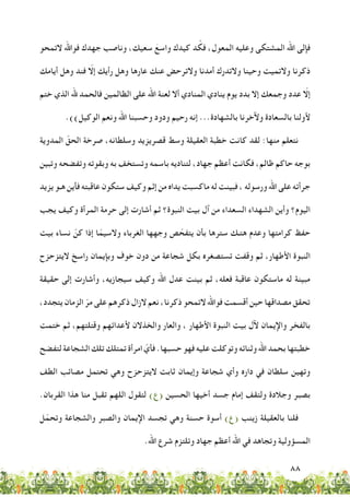 88
‫التمحو‬ ‫فواهلل‬ ‫جهدك‬ ‫وناصب‬ ،‫سعيك‬ َ‫واسع‬ ‫كيدك‬ ‫د‬ ْ‫فك‬ ،‫المعول‬ ‫وعليه‬ ‫المشتكى‬ ‫اهلل‬ ‫فإلى‬
‫أيامك‬ ‫وهل‬ ‫فند‬ ّ‫إلا‬ ‫رأيك‬ ‫وهل‬ ‫عارها‬ ‫عنك‬ ‫والترحض‬ ‫أمدنا‬ ‫والتدرك‬ ‫وحينا‬ ‫والتميت‬ ‫ذكرنا‬
‫ختم‬ ‫الذي‬ ‫هلل‬ ‫فالحمد‬ ‫الظالمين‬ ‫على‬ ‫اهلل‬ ‫لعنة‬ ‫أال‬ ‫المنادي‬ ‫ينادي‬ ‫يوم‬ ‫بدد‬ ‫إال‬ ‫وجمعك‬ ‫عدد‬ ّ‫إلا‬
.))‫الوكيل‬ ‫ونعم‬ ‫اهلل‬ ‫وحسبنا‬ ‫ودود‬ ‫رحيم‬ ‫إنه‬ ...‫بالشهادة‬ ‫وآلخرنا‬ ‫بالسعادة‬ ‫ألولنا‬
‫المدوية‬ ّ‫الحق‬ ‫صرخة‬ ،‫وسلطانه‬ ‫قصريزيد‬ ‫وسط‬ ‫العقيلة‬ ‫خطبة‬ ‫كانت‬ ‫لقد‬ :‫منها‬ ‫نتعلم‬
‫وتبين‬ ‫وتفضحه‬ ‫وبقوته‬ ‫به‬ ‫وتستخف‬ ‫باسمه‬ ‫لتناديه‬ ،‫جهاد‬ ‫أعظم‬ ‫فكانت‬ ،‫ظالم‬ ‫حاكم‬ ‫بوجه‬
‫يزيد‬ ‫هـو‬ ‫فأين‬ ‫عاقبته‬ ‫ستكون‬ ‫وكيف‬ ‫إثم‬ ‫من‬ ‫يداه‬ ‫ماكسبت‬ ‫له‬ ‫فبينت‬ ، ‫ورسوله‬ ‫اهلل‬ ‫على‬ ‫جرأته‬
‫يجب‬ ‫وكيف‬ ‫المرأة‬ ‫حرمة‬ ‫إلى‬ ‫أشارت‬ ‫ثم‬ ‫النبوة؟‬ ‫بيت‬ ‫آل‬ ‫من‬ ‫السعداء‬ ‫الشهداء‬ ‫وأين‬ ‫اليوم؟‬
‫بيت‬ ‫نساء‬ ّ‫كن‬ ‫إذا‬ ‫ا‬ّ‫والسيم‬ ‫الغرباء‬ ‫وجهها‬ ‫ص‬ ّ‫يتفح‬ ‫بأن‬ ‫سترها‬ ‫هتـك‬ ‫وعدم‬ ‫كرامتها‬ ‫حفظ‬
‫اليتزحزح‬ ‫راسخ‬ ‫وبإيمان‬ ‫خوف‬ ‫دون‬ ‫من‬ ‫شجاعة‬ ‫بكل‬ ‫تستصغره‬ ‫وقفت‬ ‫ثم‬ ،‫األطهار‬ ‫النبوة‬
‫حقيقة‬ ‫إلى‬ ‫وأشارت‬ ،‫سيجازيه‬ ‫وكيف‬ ‫اهلل‬ ‫عدل‬ ‫بينت‬ ‫ثم‬ ،‫فعله‬ ‫عاقبة‬ ‫ماستكون‬ ‫له‬ ‫مبينة‬
،‫يتجدد‬ ‫الزمان‬ ّ‫مر‬ ‫على‬ ‫ذكرهم‬ ‫الزال‬ ‫نعم‬ ،‫ذكرنا‬ ‫التمحو‬ ‫فواهلل‬ ‫أقسمت‬ ‫حين‬ ‫مصداقها‬ ‫تحقق‬
‫ختمت‬ ‫ثم‬ ،‫وقتلتهم‬ ‫ألعدائهم‬ ‫والخذالن‬ ‫والعار‬ ، ‫األطهار‬ ‫النبوة‬ ‫بيت‬ ‫آلل‬ ‫واإليمان‬ ‫بالفخر‬
‫لتفضح‬‫الشجاعة‬‫تلك‬‫تمتلك‬‫امرأة‬ ّ‫فأي‬.‫حسبها‬‫فهو‬‫عليه‬‫وتوكلت‬‫وثنائه‬‫اهلل‬‫بحمد‬‫خطبتها‬
‫الطف‬ ‫مصائب‬ ‫تحتمل‬ ‫وهي‬ ‫اليتزحزح‬ ‫ثابت‬ ‫وإيمان‬ ‫شجاعة‬ ‫وأي‬ ‫داره‬ ‫في‬ ‫سلطان‬ ‫وتهين‬
.‫القربان‬ ‫هذا‬ ‫منا‬ ‫تقبل‬ ‫اللهم‬ ‫لتقول‬ )‫(ع‬ ‫الحسين‬ ‫أخيها‬ ‫جسد‬ ‫إمام‬ ‫ولتقف‬ ‫وجالدة‬ ‫بصبر‬
‫ل‬ّ‫وتحم‬ ‫والشجاعة‬ ‫والصبر‬ ‫اإليمان‬ ‫تجسد‬ ‫وهي‬ ‫حسنة‬ ‫أسوة‬ )‫(ع‬ ‫زينب‬ ‫بالعقيلة‬ ‫فلنا‬
.‫اهلل‬ ‫شرع‬ ‫وتلتزم‬ ‫جهاد‬ ‫أعظم‬ ‫اهلل‬ ‫في‬ ‫وتجاهد‬ ‫المسؤولية‬
 