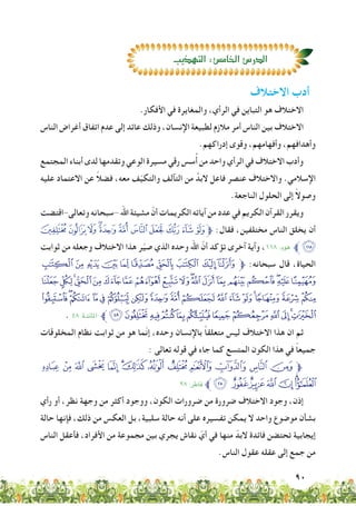 90
.‫األفكار‬ ‫في‬ ‫والمغايرة‬ ،‫الرأي‬ ‫في‬ ‫التباين‬ ‫هو‬ ‫االختالف‬
‫الناس‬ ‫أغراض‬ ‫اتفاق‬ ‫عدم‬ ‫إلى‬ ‫عائد‬ ‫وذلك‬ ،‫اإلنسان‬ ‫لطبيعة‬ ‫مالزم‬ ‫أمر‬ ‫الناس‬ ‫بين‬ ‫االختالف‬
.‫إدراكهم‬ ‫وقوى‬ ،‫وأفهامهم‬ ،‫وأهدافهم‬
‫المجتمع‬ ‫أبناء‬ ‫لدى‬ ‫وتقدمها‬ ‫الوعي‬ ‫مسيرة‬ ‫رقي‬ ‫سس‬ُ‫أ‬ ‫من‬ ‫واحد‬ ‫الرأي‬ ‫في‬ ‫االختالف‬ ‫وأدب‬
‫عليه‬ ‫االعتماد‬ ‫عن‬ ً‫ال‬‫فض‬ ،‫معه‬ ‫ف‬ّ‫ي‬‫والتك‬ ‫التآلف‬ ‫من‬ َّ‫البد‬ ‫فاعل‬ ‫عنصر‬ ‫واالختالف‬ .‫اإلسالمي‬
.‫الناجعة‬ ‫الحلول‬ ‫إلى‬ ً‫ال‬‫وصو‬
‫وتعالى-اقتضت‬‫-سبحانه‬‫اهلل‬‫مشيئة‬ ّ‫أن‬‫الكريمات‬‫آياته‬‫من‬‫عدد‬‫في‬‫الكريم‬‫القرآن‬‫ويقرر‬
+*)('&%$#"!‫ﱫ‬ :‫فقال‬ ،‫مختلفين‬ ‫الناس‬ ‫يخلق‬ ‫أن‬
‫ثوابت‬ ‫من‬ ‫وجعله‬ ‫االختالف‬ ‫هذا‬ ‫ر‬ّ‫ي‬‫ص‬ ‫الذي‬ ‫وحده‬ ‫اهلل‬ ّ‫أن‬ ‫تؤكد‬ ‫آخرى‬ ‫وآية‬ ،11٨ :‫هود‬ ‫ﱪ‬,
XWVUTSR Q PO‫ﱫ‬ :‫سبحانه‬ ‫قال‬ ،‫الحياة‬
kjihgfedcba`_^][ZY
|{z yxwvutsrqp onml
. ٤٨ :‫املائدة‬ ‫ﱪ‬©¨§¦¥¤£¢¡‫ﮯ‬~}
‫المخلوقات‬ ‫نظام‬ ‫ثوابت‬ ‫من‬ ‫هو‬ ‫ّما‬‫ن‬‫إ‬ ،‫وحده‬ ‫باإلنسان‬ ً‫ا‬‫متعلق‬ ‫ليس‬ ‫االختالف‬ ‫هذا‬ ‫ان‬ ‫ثم‬
: ‫تعالى‬ ‫قوله‬ ‫في‬ ‫جاء‬ ‫كما‬ ‫المتسع‬ ‫الكون‬ ‫هذا‬ ‫في‬ ً‫ا‬‫جميع‬
³ ² ± ° ¯ ®¬ « ª© ¨ § ¦‫ﱫ‬
٢٨ :‫فاﻃر‬ ‫ﱪ‬»º¹¸¶µ´
‫رأي‬ ‫أو‬ ،‫نظر‬ ‫وجهة‬ ‫من‬ ‫أكثر‬ ‫ووجود‬ ،‫الكون‬ ‫ضرورات‬ ‫من‬ ‫ضرورة‬ ‫االختالف‬ ‫وجود‬ ،‫إذن‬
‫حالة‬ ‫فإنها‬ ،‫ذلك‬ ‫من‬ ‫العكس‬ ‫بل‬ ،‫سلبية‬ ‫حالة‬ ‫أنه‬ ‫على‬ ‫تفسيره‬ ‫يمكن‬ ‫ال‬ ‫واحد‬ ‫موضوع‬ ‫بشأن‬
‫الناس‬ ‫فأعقل‬ ،‫األفراد‬ ‫من‬ ‫مجموعة‬ ‫بين‬ ‫يجري‬ ‫نقاش‬ ّ‫أي‬ ‫في‬ ‫منها‬ ّ‫البد‬ ‫فائدة‬ ‫تحتضن‬ ‫إيجابية‬
.‫الناس‬ ‫عقول‬ ‫عقله‬ ‫إلى‬ ‫جمع‬ ‫من‬
‫االختالف‬ ‫أدب‬
‫التهذيب‬:‫الخام�ص‬‫الدر�ص‬
 