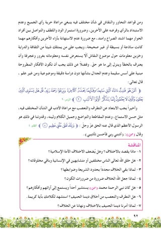 92
‫وعدم‬ ‫الجميع‬ ‫رأي‬ ‫حرية‬ ‫مراعاة‬ ‫ينبغي‬ ‫فيه‬ ‫مختلف‬ ‫شأن‬ ‫في‬ ‫والنقاش‬ ‫التحاور‬ ‫قواعد‬ ‫ومن‬
‫أفراد‬ ‫بين‬ ‫والتواصل‬ ‫واللطف‬ ‫الود‬ ‫استمرار‬ ‫وضرورة‬ ،‫اآلخرين‬ ‫على‬ ‫وفرضه‬ ‫بالرأي‬ ‫االستبداد‬
‫مهما‬ ‫وأفكارهم‬ ‫اآلخرين‬ ‫بآراء‬ ‫االستهانة‬ ‫عدم‬ ‫ضرورة‬ ‫مع‬ ،‫وامتد‬ ‫الصراع‬ ‫اشتد‬ ‫مهما‬ ‫الحوار‬
‫والدراية‬ ‫الثقافة‬ ‫من‬ ً‫ا‬‫شيئ‬ ‫يمتلك‬ ‫من‬ ‫على‬ ‫ويجب‬ ،‫صحيحة‬ ‫غير‬ ‫أو‬ ‫بسيطة‬ ‫أو‬ ‫ساذجة‬ ‫كانت‬
‫وأن‬ ‫وعجرفة‬ ‫بغرور‬ ‫ومعلوماته‬ ‫نفسه‬ ‫يستعرض‬ ّ‫ألا‬ ‫النقاش‬ ‫موضوع‬ ‫حول‬ ‫معلومات‬ ‫وخزين‬
‫المطروحة‬ ‫األفكار‬ ‫تكون‬ ‫أن‬ ‫يجب‬ ‫ذلك‬ ‫عن‬ ً‫ال‬‫وفض‬ . ّ‫حق‬ ‫هو‬ ‫ما‬ ‫إلى‬ ‫وينزل‬ ‫بالخطأ‬ ‫يعترف‬
، ‫علم‬ ‫غير‬ ‫ومن‬ ‫وموضوعية‬ ‫دقيقة‬ ‫دراسة‬ ‫دون‬ ‫بشأنها‬ ‫الجدال‬ ‫وعدم‬ ‫سليمة‬ ‫أسس‬ ‫على‬ ‫مبنية‬
:‫تعالى‬ ‫قال‬
‫ﯶ‬‫ﯵ‬‫ﯴ‬‫ﯳ‬‫ﯲ‬‫ﯱ‬‫ﯰ‬‫ﯯ‬ ‫ﯮ‬ ‫ﯭ‬‫ﯬ‬‫ﯫ‬‫ﯪ‬‫ﯩ‬‫ﯨ‬ ‫ﯧ‬‫ﯦ‬‫ﱫ‬
٩ :‫الزمر‬ ‫ﱪ‬‫ﰀ‬‫ﯿ‬‫ﯾ‬ ‫ﯽ‬ ‫ﯼ‬‫ﯻ‬‫ﯺ‬‫ﯹ‬‫ﯸ‬‫ﯷ‬
،‫فيه‬ ‫المختلف‬ ‫الشأن‬ ‫في‬ ‫األدب‬ ‫مراعاة‬ ‫مع‬ ‫والتعصب‬ ‫التطرف‬ ‫عن‬ ‫االبتعاد‬ ‫يجب‬ ً‫ا‬‫وأخير‬
‫هو‬ ‫ذلك‬ ‫في‬ ‫وقدوتنا‬ ،‫ولينه‬ ‫الكالم‬ ‫وجميل‬ ‫والتواضع‬ ‫المقاطعة‬ ‫وعدم‬ ،‫االستماع‬ ‫حسن‬ ‫مثل‬
٤ :‫القمل‬ ‫ﱪ‬‫ﮟ‬‫ﮞ‬‫ﮝ‬ ‫ﮜ‬‫ﮛ‬‫ﱫ‬ : ّ‫وجل‬ ّ‫عز‬ ‫الحق‬ ‫عنه‬ ‫قال‬ ‫الذي‬ ‫األعظم‬ ‫الرسول‬
.)‫تأديبي‬ ‫فأحسن‬ ‫ربي‬ ‫(أدبني‬ :)‫(�ص‬ ‫وقال‬
‫املناقشة‬
‫اإلسالمية؟‬ ‫األمة‬ ‫االختالف‬ ‫ضعف‬ُ‫ي‬ ‫وهل‬ ‫باالختالف؟‬ ‫يقصد‬ ‫ماذا‬ -1
‫مخلوقاته؟‬ ‫وباقي‬ ‫اإلنسانية‬ ‫في‬ ‫متشابهين‬ ‫أو‬ ‫مختلفين‬ ‫الناس‬ ‫تعالى‬ ‫اهلل‬ ‫خلق‬ ‫هل‬ -2
‫وضوابطها؟‬ ‫الشريعة‬ ‫بحدود‬ ً‫ا‬‫محدد‬ ‫الخالف‬ ‫بقي‬ ‫لماذا‬ -3
‫الكون؟‬ ‫ضرورات‬ ‫من‬ ‫ضرورة‬ ‫الخالف‬ ‫اهلل‬ ‫جعل‬ ‫لماذا‬ -4
‫وأفكارهم؟‬ ‫آرائهم‬ ‫إلى‬ ‫ويستمع‬ ً‫ا‬‫أحد‬ ‫يستشير‬ )‫(�ص‬ ‫محمد‬ ‫الرحمة‬ ‫نبي‬ ‫كان‬ ‫هل‬ -5
.‫كريمة‬ ‫بآية‬ ‫لكالمك‬ ‫استشهد‬ ‫الحنيف؟‬ ‫ديننا‬ ‫أخالق‬ ‫من‬ ‫والتعصب‬ ‫التطرف‬ ‫هل‬ -6
‫الخالف؟‬ ‫عن‬ ‫ونهانا‬ ‫باالختالف‬ ‫الحنيف‬ ‫ديننا‬ ‫أمرنا‬ ‫لماذا‬ -7
 