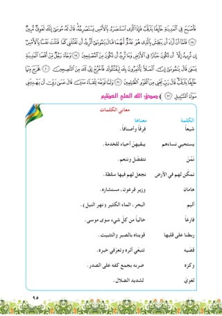 95
‫ﮰ‬ ‫ﮯ‬‫ﮮ‬‫ﮭ‬‫ﮬ‬‫ﮫ‬‫ﮪ‬‫ﮩ‬‫ﮨ‬‫ﮧ‬‫ﮦ‬‫ﮥ‬‫ﮤ‬‫ﮣ‬‫ﮢ‬‫ﮡ‬‫ﮠ‬
‫ﯥ‬‫ﯤ‬‫ﯣ‬‫ﯢ‬ ‫ﯡ‬‫ﯠ‬‫ﯟ‬‫ﯞ‬‫ﯝ‬‫ﯜ‬‫ﯛ‬‫ﯚ‬ ‫ﯙ‬‫ﯘ‬‫ﯗ‬‫ﯖ‬‫ﯕ‬‫ﯔ‬‫ﯓ‬‫ﮱ‬
ËÊÉÈÇ‫ﯴ‬ ‫ﯳ‬‫ﯲ‬‫ﯱ‬‫ﯰ‬‫ﯯ‬‫ﯮ‬‫ﯭ‬‫ﯬ‬‫ﯫ‬‫ﯪ‬‫ﯩ‬ ‫ﯨ‬‫ﯧ‬ ‫ﯦ‬
ÛÚÙØ×ÖÕÔÓÒÑ ÐÏÎÍÌ
)('&%$#"!åäãâáàßÞÝÜ
‫العظيم‬‫العلي‬‫الله‬‫�صدق‬‫ﱪ‬,+ *
‫الكلمات‬ ‫معاني‬
‫معناها‬ ‫الكلمة‬
.ً‫ا‬‫وأصناف‬ ً‫ا‬‫رق‬ِ‫ف‬ ً‫ا‬‫شيع‬
.‫للخدمة‬ ‫أحياء‬ ّ‫يبقيهن‬ ‫نساءهم‬ ‫يستحيي‬
.ِ‫وننعم‬ ‫ل‬ ّ‫نتفض‬ ّ‫ن‬ُ‫م‬َ‫ن‬
.‫سلطة‬ ‫فيها‬ ‫لهم‬ ‫نجعل‬ ‫األرض‬ ‫في‬ ‫لهم‬ ‫ن‬ ّ‫نمك‬
.‫مستشاره‬ ،‫فرعون‬ ‫وزير‬ ‫هامان‬
.)‫النيل‬ ‫(نهر‬ ‫الكثير‬ ‫الماء‬ ،‫البحر‬ ‫أليم‬
.‫موسى‬ ‫سوى‬ ‫شيء‬ ّ‫كل‬ ‫من‬ ً‫ا‬‫خالي‬ ً‫ا‬‫فارغ‬
.‫والتثبيت‬ ‫بالصبر‬ ‫قويناه‬ ‫قلبها‬ ‫على‬ ‫ربطنا‬
.‫خبره‬ ‫في‬ّ‫وتعر‬ ‫أثره‬ ‫ي‬ّ‫ع‬‫تتب‬ ‫يه‬ ّ‫قص‬
.‫الصدر‬ ‫على‬ ‫كفه‬ ‫بجمع‬ ‫ضربه‬ ‫وكزه‬
.‫الضالل‬ ‫لشديد‬ ّ‫لغوي‬
 