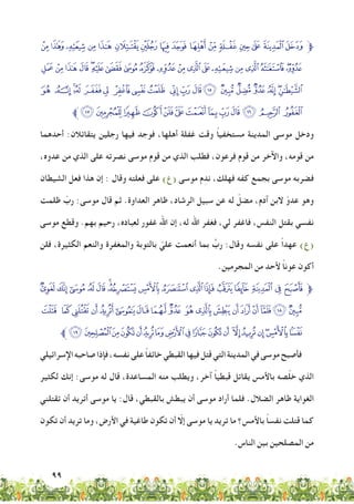 99
‫ﭬ‬‫ﭫ‬‫ﭪ‬‫ﭩ‬‫ﭨ‬‫ﭧ‬‫ﭦ‬‫ﭥ‬‫ﭤ‬ ‫ﭣ‬‫ﭢ‬‫ﭡ‬‫ﭠ‬‫ﭟ‬‫ﭞ‬‫ﭝ‬‫ﱫ‬
‫ﭿ‬ ‫ﭾ‬‫ﭽ‬‫ﭼ‬‫ﭻ‬‫ﭺ‬‫ﭹ‬ ‫ﭸ‬‫ﭷ‬‫ﭶ‬‫ﭵ‬‫ﭴ‬‫ﭳ‬‫ﭲ‬‫ﭱ‬‫ﭰ‬‫ﭯ‬ ‫ﭮ‬‫ﭭ‬
‫ﮒ‬ ‫ﮑ‬‫ﮐ‬‫ﮏ‬ ‫ﮎ‬‫ﮍ‬ ‫ﮌ‬‫ﮋ‬‫ﮊ‬ ‫ﮉ‬‫ﮈ‬‫ﮇ‬‫ﮆ‬ ‫ﮅ‬‫ﮄ‬‫ﮃ‬‫ﮂ‬‫ﮁ‬‫ﮀ‬
‫ﱪ‬‫ﮟ‬‫ﮞ‬‫ﮝ‬ ‫ﮜ‬‫ﮛ‬‫ﮚ‬‫ﮙ‬‫ﮘ‬‫ﮗ‬‫ﮖ‬‫ﮕ‬‫ﮔ‬ ‫ﮓ‬
‫أحدهما‬ :‫يتقاتالن‬ ‫رجلين‬ ‫فيها‬ ‫فوجد‬ ،‫أهلها‬ ‫غفلة‬ ‫وقت‬ ً‫ا‬‫مستخفي‬ ‫المدينة‬ ‫موسى‬ ‫ودخل‬
،‫عدوه‬ ‫من‬ ‫الذي‬ ‫على‬ ‫نصرته‬ ‫موسى‬ ‫قوم‬ ‫من‬ ‫الذي‬ ‫فطلب‬ ،‫فرعون‬ ‫قوم‬ ‫من‬ ‫واآلخر‬ ،‫قومه‬ ‫من‬
‫الشيطان‬ ‫فعل‬ ‫هذا‬ ‫إن‬ : ‫وقال‬ ‫فعلته‬ ‫على‬ )‫(ع‬ ‫موسى‬ ‫م‬ِ‫ند‬ ،‫فهلك‬ ‫كفه‬ ‫بجمع‬ ‫موسى‬ ‫فضربه‬
‫ظلمت‬ ّ‫رب‬ :‫موسى‬ ‫قال‬ ‫ثم‬ .‫العداوة‬ ‫ظاهر‬ ،‫الرشاد‬ ‫سبيل‬ ‫عن‬ ‫له‬ ّ‫مضل‬ ،‫آدم‬ ‫البن‬ ّ‫عدو‬ ‫وهو‬
‫موسى‬ ‫وقطع‬ .‫بهم‬ ‫رحيم‬ ،‫لعباده‬ ‫غفور‬ ‫اهلل‬ ‫إن‬ ،‫له‬ ‫اهلل‬ ‫فغفر‬ ،‫لي‬ ‫فاغفر‬ ،‫النفس‬ ‫بقتل‬ ‫نفسي‬
‫فلن‬ ،‫الكثيرة‬ ‫والنعم‬ ‫والمغفرة‬ ‫بالتوبة‬ ّ‫علي‬ ‫أنعمت‬ ‫بما‬ ِّ‫رب‬ :‫وقال‬ ‫نفسه‬ ‫على‬ ً‫ا‬‫عهد‬ )‫(ع‬
.‫المجرمين‬ ‫من‬ ‫ألحد‬ ً‫ا‬‫عون‬ ‫أكون‬
‫ﮯ‬‫ﮮ‬‫ﮭ‬ ‫ﮬ‬‫ﮫ‬‫ﮪ‬‫ﮩ‬‫ﮨ‬‫ﮧ‬‫ﮦ‬ ‫ﮥ‬‫ﮤ‬‫ﮣ‬ ‫ﮢ‬‫ﮡ‬‫ﮠ‬‫ﱫ‬
‫ﯢ‬ ‫ﯡ‬ ‫ﯠ‬‫ﯟ‬‫ﯞ‬‫ﯝ‬ ‫ﯜ‬‫ﯛ‬‫ﯚ‬ ‫ﯙ‬‫ﯘ‬‫ﯗ‬‫ﯖ‬‫ﯕ‬‫ﯔ‬‫ﯓ‬‫ﮱ‬‫ﮰ‬
‫ﱪ‬‫ﯴ‬ ‫ﯳ‬‫ﯲ‬‫ﯱ‬‫ﯰ‬‫ﯯ‬‫ﯮ‬‫ﯭ‬‫ﯬ‬‫ﯫ‬‫ﯪ‬‫ﯩ‬ ‫ﯨ‬‫ﯧ‬‫ﯦ‬‫ﯥ‬‫ﯤ‬‫ﯣ‬
‫اإلسرائيلي‬‫صاحبه‬‫فإذا‬،‫نفسه‬‫على‬ ً‫ا‬‫خائف‬‫القبطي‬‫فيها‬‫قتل‬‫التي‬‫المدينة‬‫في‬‫موسى‬‫فأصبح‬
‫لكثير‬ ‫إنك‬ :‫موسى‬ ‫له‬ ‫قال‬ ،‫المساعدة‬ ‫منه‬ ‫ويطلب‬ ،‫آخر‬ ً‫ا‬‫قبطي‬ ‫يقاتل‬ ‫باألمس‬ ‫صه‬ّ‫ل‬‫خ‬ ‫الذي‬
‫تقتلني‬ ‫أن‬ ‫أتريد‬ ‫موسى‬ ‫يا‬ :‫قال‬ ،‫بالقبطي‬ ‫يبطش‬ ‫أن‬ ‫موسى‬ ‫أراد‬ ‫فلما‬ .‫الضالل‬ ‫ظاهر‬ ‫الغواية‬
‫تكون‬ ‫أن‬ ‫تريد‬ ‫وما‬ ،‫األرض‬ ‫في‬ ‫طاغية‬ ‫تكون‬ ‫أن‬ ّ‫إلا‬ ‫موسى‬ ‫يا‬ ‫تريد‬ ‫ما‬ ‫باألمس؟‬ ً‫ا‬‫نفس‬ ‫قتلت‬ ‫كما‬
.‫الناس‬ ‫بين‬ ‫المصلحين‬ ‫من‬
 