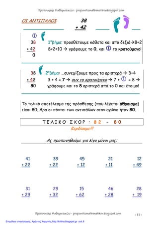 - 11 -
ΟΙ ΑΝΤΙΠΑΛΟΙ: 38
_______________ + 42 _____ ___

38 1ο
βήμα: προσθέτουμε κάθετα και από δεξιά8+2
+ 42 8+2=10  γράφουμε το 0, και  το κρατούμενο!
0
____________________________________________
38 2ο
βήμα: …συνεχίζουμε προς τα αριστερά  3+4
+ 42 3 + 4 = 7  συν το κρατούμενο  7 +  = 8 
80 γράφουμε και το 8 αριστερά από το 0 και έτοιμο!
____________________________________________
Το τελικό αποτέλεσμα της πρόσθεσης (που λέγεται άθροισμα)
είναι 80. Άρα οι πόντοι των αντιπάλων στον αγώνα ήταν 80.
Τ Ε Λ Ι Κ Ο Σ Κ Ο Ρ : 8 2 – 8 0
Κερδίσαμε!!!
Ας προπονηθούμε για λίγο μόνοι μας:
41 39 45 21 12
+ 22 + 22 + 12 + 11 + 49
31 29 15 46 28
+ 29 + 32 + 62 + 28 + 19
Προπονητής Μαθηματικών - proponitismathimatikon.blogspot.com
Προπονητής Μαθηματικών - proponitismathimatikon.blogspot.com
Επιμέλεια επανάληψης: Χρήστος Χαρμπής http://kritiria.blogspot.gr σελ.8
 