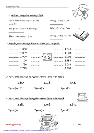 Ονοματεπώνυμο .......................................................................................................
1. Βρίσκω και γράφω τον αριθμό.
Χίλια πεντακόσια τριάντα έξι
1 . 5 3 6
Δύο χιλιάδες είκοσι τέσσερα
______________
Χίλια εννιακόσια εφτά
______________
Δύο χιλιάδες εννιά
____________
Χίλια εξακόσια δύο
____________
Δύο χιλιάδες δώδεκα
____________
2. Συμπληρώνω τον αριθμό που είναι πριν και μετά.
.............. 1.850 .............. .............. 1.649 ..............
............. 2.009 .............. .............. 1.800 ..............
.............. 2.999 .............. .............. 2.000 ..............
.............. 1.109 .............. .............. 1.880 ..............
.............. 1.720 .............. .............. 2.540 ..............
.............. 2.779 .............. .............. 2.300 ..............
3. Κάτω από κάθε αριθμό γράφω την αξία του ψηφίου 3
1.357 1.023 2.437
Έχει αξία 300 Έχει αξία ............. Έχει αξία ..........
4. Κάτω από κάθε αριθμό γράφω την αξία του ψηφίου 8
2.180 1.708 2.841
Έχει αξία ............ Έχει αξία ............. Έχει αξία ..........
Μανόλης Ράντος 3-11-2008
Επιμέλεια επανάληψης: Χρήστος Χαρμπής http://kritiria.blogspot.gr σελ.102
 
