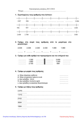 Επαναληπτικές ασκήσεις 20/11/2014
Όνομα:…………………………………………………………………
1. Συμπληρώνω τους αριθμούς που λείπουν:
2. Γράφω στη σειρά τους αριθμούς από το μικρότερο στο
μεγαλύτερο:
2.034 2.304 2.340 2.430 1.908 1.980
……… < ………. < ……… < ………. < ……….. < …………
3. Γράφω για κάθε αριθμό τον προηγούμενο και τον επόμενό του:
…………. 1.300 ………….. ………….. 3.000 ……………
…………. 1.680 …………. …………. 1.040 ………….
…………. 2.100 …………. …………. 999 ………….
4. Γράφω με ψηφία τους αριθμούς:
α. Χίλια εξακόσια ογδόντα ……………
β. Χίλια εννιακόσια τριάντα εννιά ……………
γ. Δυο χιλιάδες πέντε ……………
δ. Δυο χιλιάδες πενήντα εφτά ……………
ε. Δυο χιλιάδες εννιακόσια δεκατέσσερα ……………
5. Γράφω με λέξεις τους αριθμούς:
2.970……………………………………………………………………………
…………….
1.012……………………………………………………………………………
…………….
2153……………………………………………………………………………
…………….
3004……………………………………………………………………………
…………….
1994……………………………………………………………………………
…………….
1997 998 …………. ………… ………….. .………... …………. 2.004
996 997 …………. ………… ………….. .………... …………. 1.003
2.600 2.700 …………. ………… ………….. .………... …………. 3300
Γιαννόπουλος ΓιάννηςΕπιμέλεια επανάληψης: Χρήστος Χαρμπής http://kritiria.blogspot.gr σελ.109
 