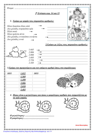 Όνομα: ………………………………………………………………………………………….
3η
Ενότητα κεφ. 14 και 15
1. Γράφω με ψηφία τους παρακάτω αριθμούς:
Χίλια διακόσια δέκα επτά
Δυο χιλιάδες τετρακόσια τρία
Χίλια οκτώ
Χίλια τριάντα πέντε
Δύο χιλιάδες εννιακόσια ενενήντα
Δυο χιλιάδες εννιά
2.Γράφω με λέξεις τους παρακάτω αριθμούς:
1.645
2.006
2.098
1.693
2.726
2.105
3.Γράφω τον προηγούμενο και τον επόμενο αριθμό όπως στο παράδειγμα:
1851 1.852 1853
1.569
1.499
2.006
2.018
2.483
4. Ποιος είναι ο μεγαλύτερος και ποιος ο μικρότερος αριθμός που σχηματίζεται με
τα τρία ψηφία;
Ο μεγαλύτερος: …………………………………
Ο μικρότερος:…………………………….
Αννα Μουντράκη
4 9
6
Επιμέλεια επανάληψης: Χρήστος Χαρμπής http://kritiria.blogspot.gr σελ.111
 