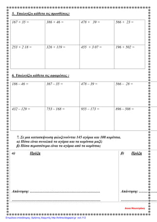 5. Υπολογίζω κάθετα τις προσθέσεις:
167 + 35 = 386 + 46 = 478 + 39 = 566 + 23 =
253 + 2 18 = 326 + 119 = 455 + 3 07 = 196 + 502 =
6. Υπολογίζω κάθετα τις αφαιρέσεις :
186 – 46 = 367 – 35 = 478 – 39 = 566 – 28 =
432 – 129 = 753 – 168 = 955 – 173 = 896 – 508 =
7. Σε μια κατασκήνωση φιλοξενούνται 145 αγόρια και 108 κορίτσια.
α) Πόσα είναι συνολικά τα αγόρια και τα κορίτσια μαζί;
β) Πόσα περισσότερα είναι τα αγόρια από τα κορίτσια;
Αννα Μουντράκη
α) Πράξη
Απάντηση: …………………………………………………
………………………………………………………………
β) Πράξη
Απάντηση: ……………
…………………………
Επιμέλεια επανάληψης: Χρήστος Χαρμπής http://kritiria.blogspot.gr σελ.112
 