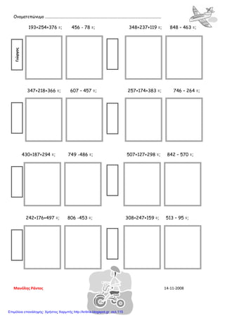 Ονοματεπώνυμο ................................................................................................................
193+254+376 =; 456 - 78 =; 348+237+119 =; 848 – 463 =;
347+218+366 =; 607 – 457 =; 257+174+383 =; 746 – 264 =;
430+187+294 =; 749 -486 =; 507+127+298 =; 842 – 570 =;
242+176+497 =; 806 -453 =; 308+247+159 =; 513 – 95 =;
Γιώργος
Μανόλης Ράντος 14-11-2008
Επιμέλεια επανάληψης: Χρήστος Χαρμπής http://kritiria.blogspot.gr σελ.115
 