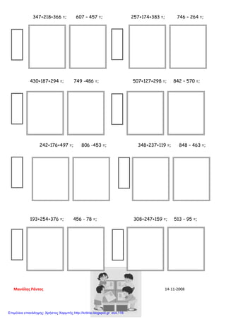347+218+366 =; 607 – 457 =; 257+174+383 =; 746 – 264 =;
430+187+294 =; 749 -486 =; 507+127+298 =; 842 – 570 =;
242+176+497 =; 806 -453 =; 348+237+119 =; 848 – 463 =;
193+254+376 =; 456 - 78 =; 308+247+159 =; 513 – 95 =;
Μανόλης Ράντος 14-11-2008
Επιμέλεια επανάληψης: Χρήστος Χαρμπής http://kritiria.blogspot.gr σελ.116
 