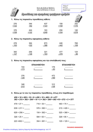 1. Κάνω τις παρακάτω προσθέσεις κάθετα:
276 344 437 158 242
+122 +62 +123 +158 +176
376 444 163 256 146
+108 +122 +248 +104 +278
2. Κάνω τις παρακάτω αφαιρέσεις κάθετα:
278 364 673 446 768
- 163 -122 - 386 - 442 - 108
383 256 321 477 124
- 127 - 148 - 163 - 278 - 86
3. Κάνω τις παρακάτω αφαιρέσεις και την επαλήθευσή τους:
ΕΠΑΛΗΘΕΥΣΗ ΕΠΑΛΗΘΕΥΣΗ
724 ............... 178 ...............
-173 +............... - 63 +...............
276 ............... 472 ...............
-128 +............... -189 +...............
346 ............... 312 ...............
-212 +............... -136 +...............
4. Κάνω με το νου τις παρακάτω προσθέσεις, όπως στο παράδειγμα:
459 + 18 = 459 + 10 + 8 = 459 + 10 = 469 + 8 = 477
362 + 215 = 362 + 200 + 10 + 5 = 362 + 200 = 562 +10 = 572 + 5 = 577
479 + 27 = ______ 716 + 35 = ______ 483 + 75 = ______
639 + 211 = _____ 576 + 382 = ______ 215 + 426 = ______
629 + 256 = _____ 154 + 362 = ______ 525 + 368 = ______
326 + 25 = _____ 584 + 63 = ______ 326 + 85 = ______
223 +652 = ______ 354 + 261 = ______ 125 + 125 = ______
Τάξη Γ΄
Όνομα___________________
Επώνυμο
ΠΑΛΑΝΗΣ ΑΘΑΝΑΣΙΟΣ
Επιμέλεια επανάληψης: Χρήστος Χαρμπής http://kritiria.blogspot.gr σελ.117
 
