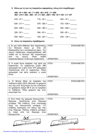 5. Κάνω με το νου τις παρακάτω αφαιρέσεις, όπως στο παράδειγμα:
456 - 47 = 456 - 40 - 7 = 456 - 40 = 416 - 7 = 409
362 - 215 = 362 - 200 - 10 - 5 = 362 - 200 = 162 -10 = 152 - 5 = 147
479 - 27 = ______ 716 - 35 = ______ 483 - 75 = ______
639 - 211 = _____ 576 - 382 = ______ 732 - 426 = ______
629 - 256 = _____ 656 - 362 = ______ 525 - 368 = ______
326 - 25 = _____ 584 - 63 = ______ 326 - 85 = ______
939 - 652 = ______ 354 - 261 = ______ 439 - 125 = ______
6. Λύνω τα παρακάτω προβλήματα.
α. Σε μια πόλη δόθηκαν δύο παραστάσεις
του Θεάτρου Σκιών με τίτλο «Ο
Καραγκιόζης και ο καταραμένος όφις». Την
πρώτη παράσταση παρακολούθησαν 440
παιδιά και τη δεύτερη 160 περισσότερα
από την πρώτη. Πόσα παιδιά
παρακολούθησαν τη δεύτερη παράσταση;
ΛΥΣΗ ΕΠΑΛΗΘΕΥΣΗ
ΑΠΑΝΤΗΣΗ:
β. Η κυρία Άννα αγόρασε τυρί φέτα και
κεφαλοτύρι. Το κεφαλοτύρι ζύγιζε 480
γραμμάρια και η φέτα ήταν 270 γραμμάρια
περισσότερα από το κεφαλοτύρι. Πόσα
γραμμάρια τυρί φέτα αγόρασε η κυρία
Άννα;
ΛΥΣΗ ΕΠΑΛΗΘΕΥΣΗ
ΑΠΑΝΤΗΣΗ:
γ. Ο Φώτης θέλει να αγοράσει ένα
ποδήλατο αξίας 232 €. Μέτρησε τα χρήματα
που είχε στον κουμπαρά του και υπολόγισε
ότι χρειάζεται ακόμα 89 € για να αγοράσει
το ποδήλατο. Πόσα χρήματα είχε στον
κουμπαρά του;
ΛΥΣΗ ΕΠΑΛΗΘΕΥΣΗ
ΑΠΑΝΤΗΣΗ:
δ. Ένα πλοίο της γραμμής Ηγουμενίτσα –
Κέρκυρα, πηγαίνοντας στην Κέρκυρα
μετέφερε 756 επιβάτες. Στην επιστροφή
προς την Ηγουμενίτσα μετέφερε 117
επιβάτες λιγότερους απ’ όσους είχε πάει
στην Κέρκυρα. Πόσους επιβάτες μετέφερε
το πλοίο από την Κέρκυρα στην
Ηγουμενίτσα.
ΛΥΣΗ ΕΠΑΛΗΘΕΥΣΗ
ΑΠΑΝΤΗΣΗ:
ΠΑΛΑΝΗΣ ΑΘΑΝΑΣΙΟΣ
Επιμέλεια επανάληψης: Χρήστος Χαρμπής http://kritiria.blogspot.gr σελ.118
 