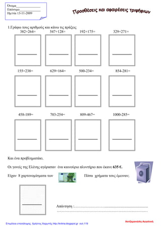Όνομα_______________
Επώνυμο_____________
Hμ/νία 13-11-2009
1.Γράφω τους αριθμούς και κάνω τις πράξεις
382+264= 547+128= 192+175= 329+271=
155+238= 629+164= 500-234= 854-281=
458-189= 703-254= 809-467= 1000-285=
Και ένα προβληματάκι.
Οι γονείς της Ελένης αγόρασαν ένα καινούριο πλυντήριο που έκανε 635 €.
Είχαν 8 χαρτονομίσματα των Πόσα χρήματα τους έμειναν;
Απάντηση :……………………..............................................
………………………………………………………………
Χατζημανώλη Αγγελική
Επιμέλεια επανάληψης: Χρήστος Χαρμπής http://kritiria.blogspot.gr σελ.119
 