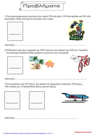185€
1.Ένας φρουτοπαραγωγός πούλησε στην αγορά 350 κιλά μήλα 165 κιλά αχλάδια και 285 κιλά
πορτοκάλια. Πόσα κιλά φρούτα πούλησε στην αγορά;
Απάντηση :…………………………………………………………………………………
2.Η Κατερίνα είχε στον κουμπαρά της 250 €.Δάνεισε στον αδερφό της 185€ για ν’αγοράσει
ένα καινούριο ποδήλατο.Πόσα χρήματα της έμειναν στον κουμπαρά;
Απάντηση :…………………………………………………………………………………..
3.Ένα αεροπλάνο έχει 587 θέσεις. Στο πρωϊνό του δρομολόγιο ταξίδεψαν 230 άντρες,
158 γυναίκες και 15 παιδιά.Πόσες θέσεις έμειναν άδειες;
Απάντηση :…………………………………………………………………………
Χατζημανώλη Αγγελική
Επιμέλεια επανάληψης: Χρήστος Χαρμπής http://kritiria.blogspot.gr σελ.121
 