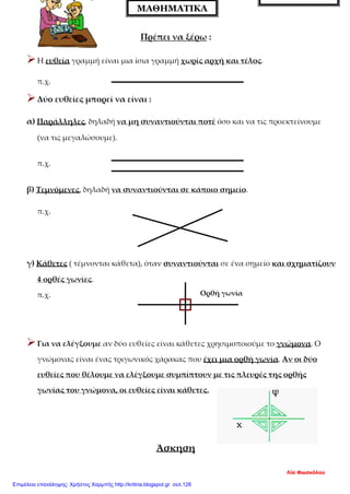 Πρέπει να ξέρω :
Η ευθεία γραμμή είναι μια ίσια γραμμή χωρίς αρχή και τέλος.
π.χ.
Δύο ευθείες μπορεί να είναι :
α) Παράλληλες, δηλαδή να μη συναντιούνται ποτέ όσο και να τις προεκτείνουμε
(να τις μεγαλώσουμε).
π.χ.
β) Τεμνόμενες, δηλαδή να συναντιούνται σε κάποιο σημείο.
π.χ.
γ) Κάθετες ( τέμνονται κάθετα), όταν συναντιούνται σε ένα σημείο και σχηματίζουν
4 ορθές γωνίες.
π.χ.
Για να ελέγξουμε αν δύο ευθείες είναι κάθετες χρησιμοποιούμε το γνώμονα. Ο
γνώμονας είναι ένας τριγωνικός χάρακας που έχει μια ορθή γωνία. Αν οι δύο
ευθείες που θέλουμε να ελέγξουμε συμπίπτουν με τις πλευρές της ορθής
γωνίας του γνώμονα, οι ευθείες είναι κάθετες.
Άσκηση
Γ ΔΗΜΟΤΙΚΟΥ
ΜΑΘΗΜΑΤΙΚΑ
Ορθή γωνία
Λία Φωσκόλου
Επιμέλεια επανάληψης: Χρήστος Χαρμπής http://kritiria.blogspot.gr σελ.126
 